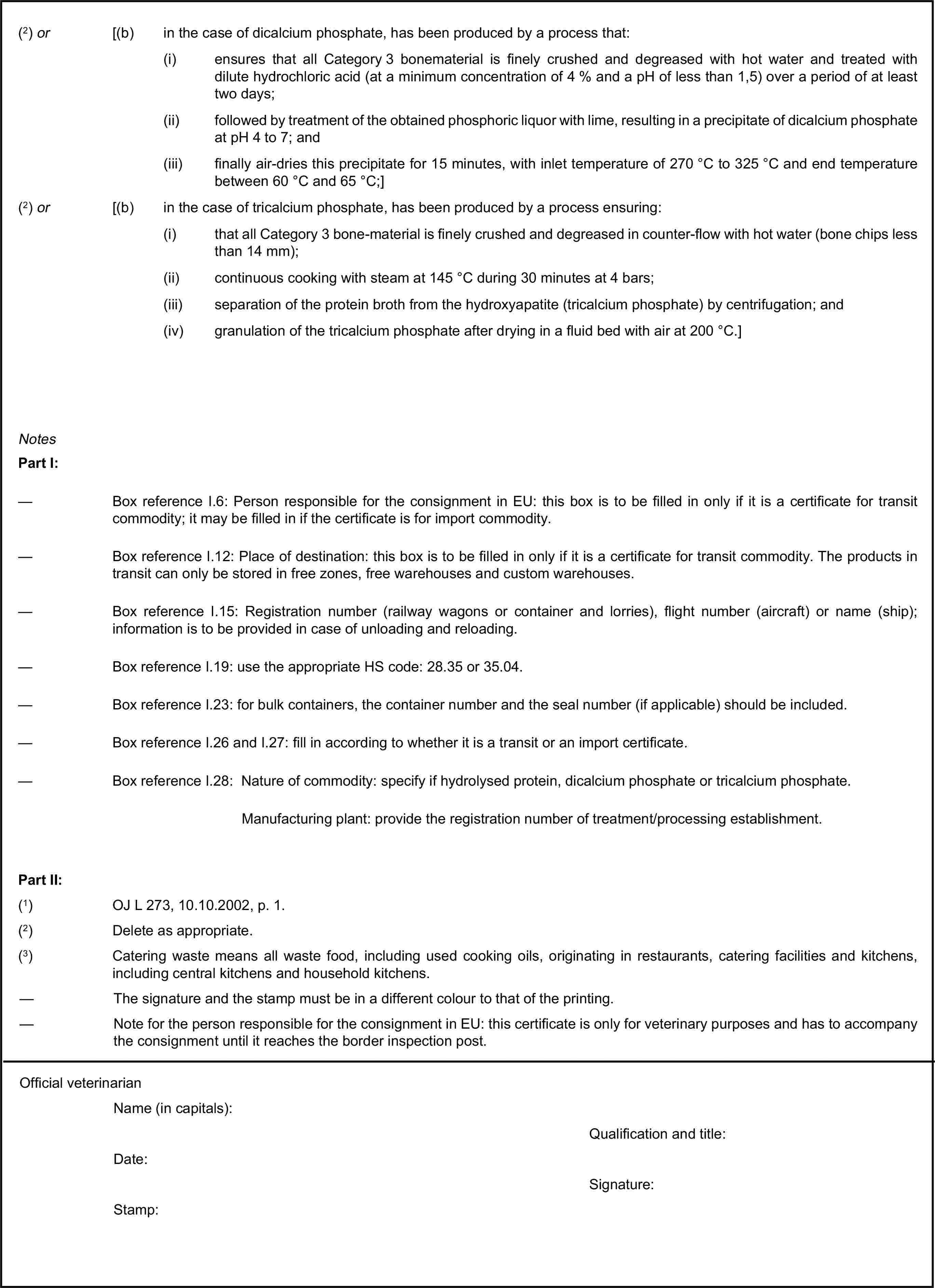 (2) or [(b) in the case of dicalcium phosphate, has been produced by a process that:(i) ensures that all Category 3 bonematerial is finely crushed and degreased with hot water and treated with dilute hydrochloric acid (at a minimum concentration of 4 % and a pH of less than 1,5) over a period of at least two days;(ii) followed by treatment of the obtained phosphoric liquor with lime, resulting in a precipitate of dicalcium phosphate at pH 4 to 7; and(iii) finally air-dries this precipitate for 15 minutes, with inlet temperature of 270 °C to 325 °C and end temperature between 60 °C and 65 °C;](2) or [(b) in the case of tricalcium phosphate, has been produced by a process ensuring:(i) that all Category 3 bone-material is finely crushed and degreased in counter-flow with hot water (bone chips less than 14 mm);(ii) continuous cooking with steam at 145 °C during 30 minutes at 4 bars;(iii) separation of the protein broth from the hydroxyapatite (tricalcium phosphate) by centrifugation; and(iv) granulation of the tricalcium phosphate after drying in a fluid bed with air at 200 °C.]NotesPart I:— Box reference I.6: Person responsible for the consignment in EU: this box is to be filled in only if it is a certificate for transit commodity; it may be filled in if the certificate is for import commodity.— Box reference I.12: Place of destination: this box is to be filled in only if it is a certificate for transit commodity. The products in transit can only be stored in free zones, free warehouses and custom warehouses.— Box reference I.15: Registration number (railway wagons or container and lorries), flight number (aircraft) or name (ship); information is to be provided in case of unloading and reloading.— Box reference I.19: use the appropriate HS code: 28.35 or 35.04.— Box reference I.23: for bulk containers, the container number and the seal number (if applicable) should be included.— Box reference I.26 and I.27: fill in according to whether it is a transit or an import certificate.— Box reference I.28: Nature of commodity: specify if hydrolysed protein, dicalcium phosphate or tricalcium phosphate.Manufacturing plant: provide the registration number of treatment/processing establishment.Part II:(1) OJ L 273, 10.10.2002, p. 1.(2) Delete as appropriate.(3) Catering waste means all waste food, including used cooking oils, originating in restaurants, catering facilities and kitchens, including central kitchens and household kitchens.— The signature and the stamp must be in a different colour to that of the printing.— Note for the person responsible for the consignment in EU: this certificate is only for veterinary purposes and has to accompany the consignment until it reaches the border inspection post.Official veterinarianName (in capitals):Qualification and title:Date:Signature:Stamp: