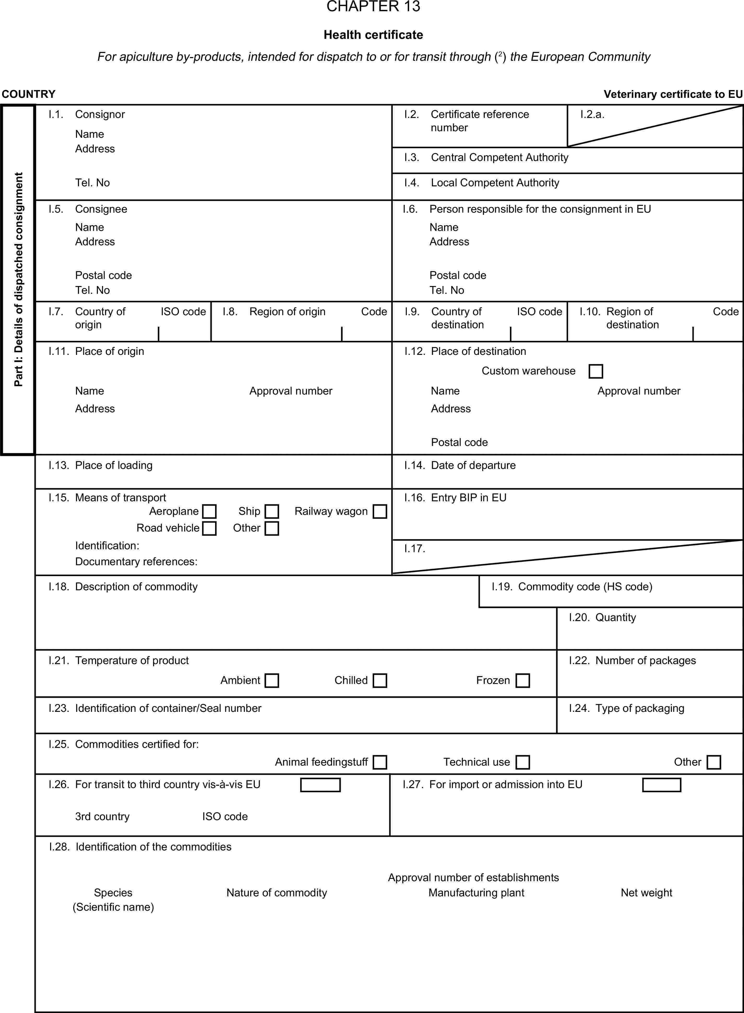 CHAPTER 13Health certificateFor apiculture by-products, intended for dispatch to or for transit through (2) the European CommunityCOUNTRYVeterinary certificate to EUPart I: Details of dispatched consignmentI.1. ConsignorNameI.2. Certificate reference numberI.2.a.AddressI.3. Central Competent AuthorityTel. NoI.4. Local Competent AuthorityI.5. ConsigneeI.6. Person responsible for the consignment in EUNameNameAddressAddressPostal codePostal codeTel. NoTel. NoI.7. Country of originISO codeI.8. Region of originCodeI.9. Country of destinationISO codeI.10. Region of destinationCodeI.11. Place of originI.12. Place of destinationCustom warehouseNameApproval numberNameApproval numberAddressAddressPostal codeI.13. Place of loadingI.14. Date of departureI.15. Means of transportI.16. Entry BIP in EUAeroplaneShipRailway wagonRoad vehicleOtherIdentification:I.17.Documentary references:I.18. Description of commodityI.19. Commodity code (HS code)I.20. QuantityI.21. Temperature of productI.22. Number of packagesAmbientChilledFrozenI.23. Identification of container/Seal numberI.24. Type of packagingI.25. Commodities certified for:Animal feedingstuffTechnical useOtherI.26. For transit to third country vis-à-vis EUI.27. For import or admission into EU3rd countryISO codeI.28. Identification of the commoditiesApproval number of establishmentsSpeciesNature of commodityManufacturing plantNet weight(Scientific name)