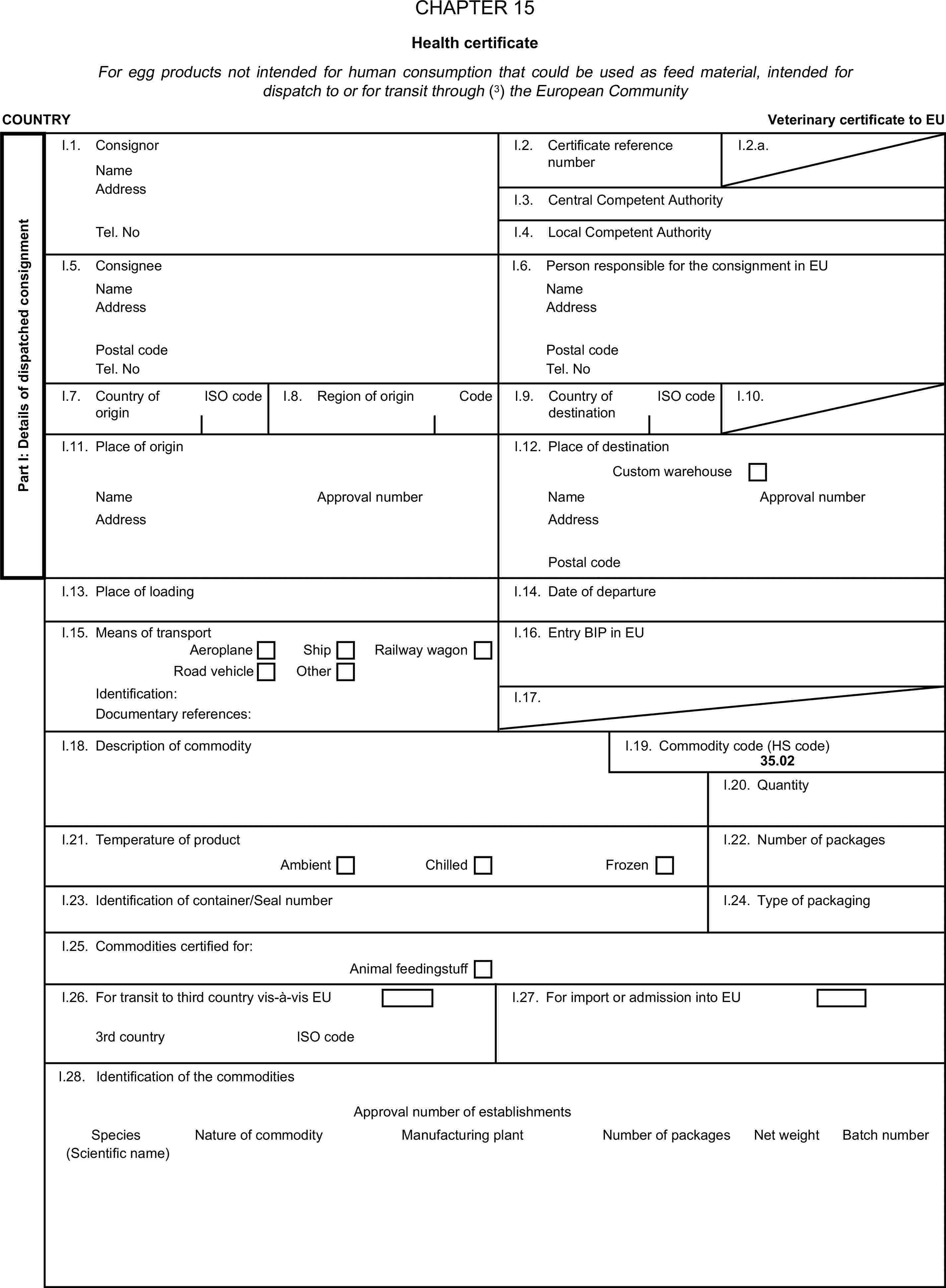 CHAPTER 15Health certificateFor egg products not intended for human consumption that could be used as feed material, intended for dispatch to or for transit through (3) the European CommunityCOUNTRYVeterinary certificate to EUPart I: Details of dispatched consignmentI.1. ConsignorNameI.2. Certificate reference numberI.2.a.AddressI.3. Central Competent AuthorityTel. NoI.4. Local Competent AuthorityI.5. ConsigneeI.6. Person responsible for the consignment in EUNameNameAddressAddressPostal codePostal codeTel. NoTel. NoI.7. Country of originISO codeI.8. Region of originCodeI.9. Country of destinationISO codeI.10.I.11. Place of originI.12. Place of destinationCustom warehouseNameApproval numberNameApproval numberAddressAddressPostal codeI.13. Place of loadingI.14. Date of departureI.15. Means of transportI.16. Entry BIP in EUAeroplaneShipRoad vehicleOtherRailway wagonIdentification:I.17.Documentary references:I.18. Description of commodityI.19. Commodity code (HS code)35.02I.20. QuantityI.21. Temperature of productI.22. Number of packagesAmbientChilledFrozenI.23. Identification of container/Seal numberI.24. Type of packagingI.25. Commodities certified for:Animal feedingstuffI.26. For transit to third country vis-à-vis EUI.27. For import or admission into EU3rd countryISO codeI.28. Identification of the commoditiesApproval number of establishmentsSpeciesNature of commodityManufacturing plantNumber of packagesNet weightBatch number(Scientific name)