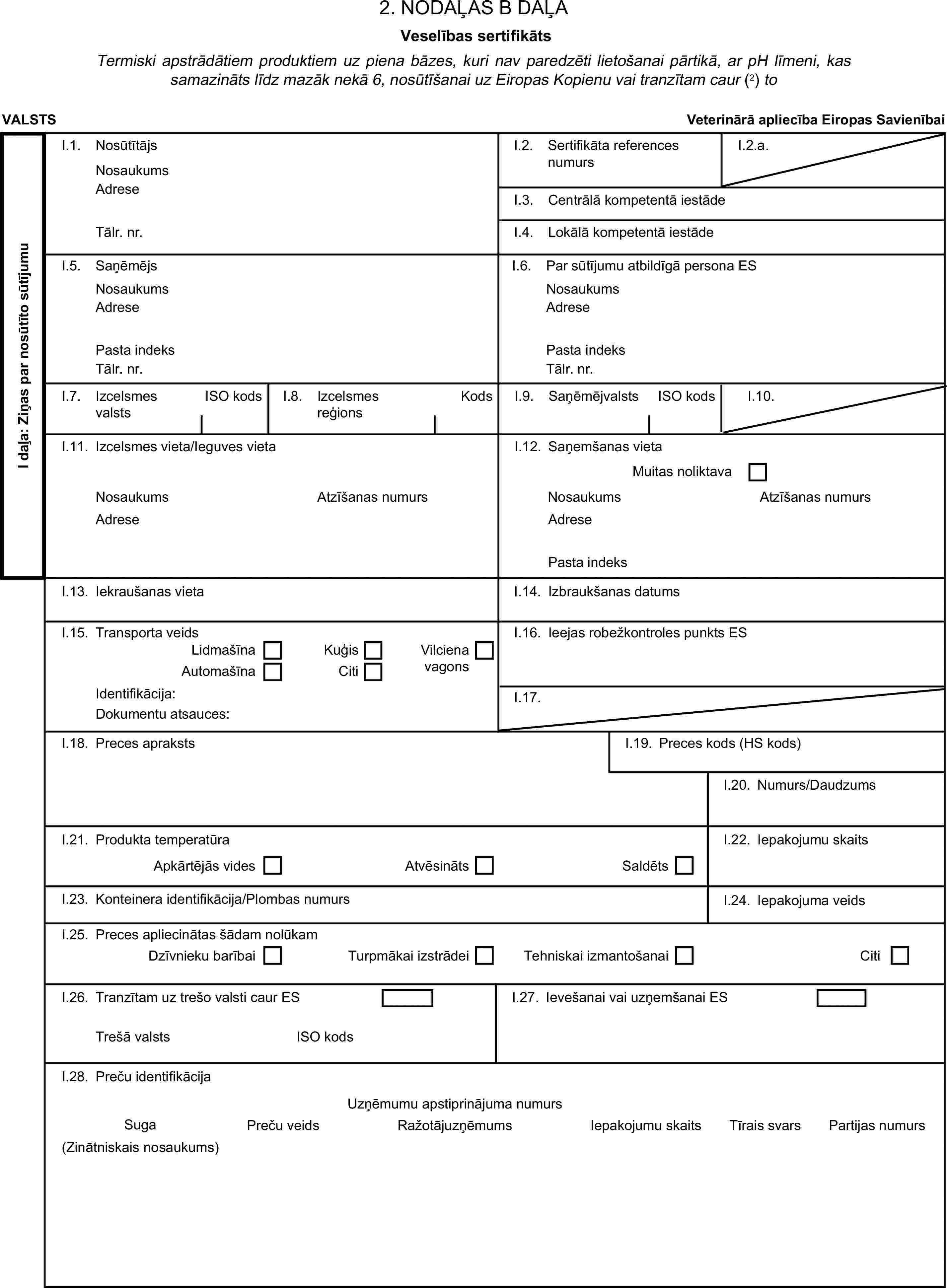 2. NODAĻAS B DAĻAVeselības sertifikātsTermiski apstrādātiem produktiem uz piena bāzes, kuri nav paredzēti lietošanai pārtikā, ar pH līmeni, kas samazināts līdz mazāk nekā 6, nosūtīšanai uz Eiropas Kopienu vai tranzītam caur (2) toVALSTSVeterinārā apliecība Eiropas SavienībaiI daļa: Ziņas par nosūtīto sūtījumuI.1. NosūtītājsNosaukumsI.2. Sertifikāta references numursI.2.a.AdreseI.3. Centrālā kompetentā iestādeTālr. nr.I.4. Lokālā kompetentā iestādeI.5. SaņēmējsI.6. Par sūtījumu atbildīgā persona ESNosaukumsNosaukumsAdreseAdresePasta indeksPasta indeksTālr. nr.Tālr. nr.I.7. Izcelsmes valstsISO kodsI.8. Izcelsmes reģionsKodsI.9. SaņēmējvalstsISO kodsI.10.I.11. Izcelsmes vieta/Ieguves vietaI.12. Saņemšanas vietaMuitas noliktavaNosaukumsAtzīšanas numursNosaukumsAtzīšanas numursAdreseAdresePasta indeksI.13. Iekraušanas vietaI.14. Izbraukšanas datumsI.15. Transporta veidsI.16. Ieejas robežkontroles punkts ESLidmašīnaKuģisAutomašīnaCitiVilciena vagonsIdentifikācija:I.17.Dokumentu atsauces:I.18. Preces aprakstsI.19. Preces kods (HS kods)I.20. Numurs/DaudzumsI.21. Produkta temperatūraApkārtējās videsAtvēsinātsSaldētsI.22. Iepakojumu skaitsI.23. Konteinera identifikācija/Plombas numursI.24. Iepakojuma veidsI.25. Preces apliecinātas šādam nolūkamDzīvnieku barībaiTurpmākai izstrādeiTehniskai izmantošanaiCitiI.26. Tranzītam uz trešo valsti caur ESTrešā valstsISO kodsI.28. Preču identifikācijaPreču veidsIepakojumu skaitsTīrais svarsI.27. Ievešanai vai uzņemšanai ESUzņēmumu apstiprinājuma numursSugaRažotājuzņēmumsPartijas numurs(Zinātniskais nosaukums)