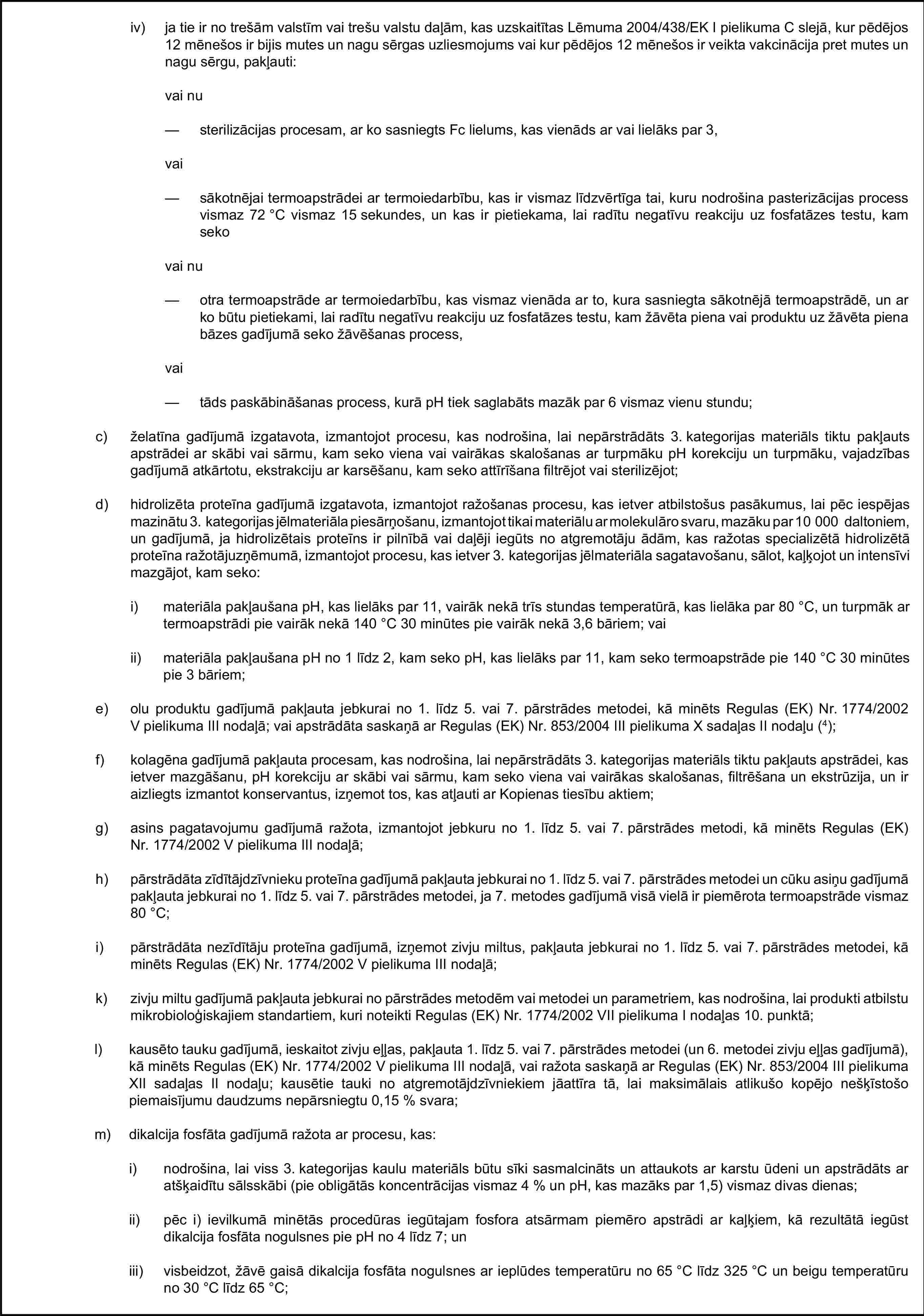 iv) ja tie ir no trešām valstīm vai trešu valstu daļām, kas uzskaitītas Lēmuma 2004/438/EK I pielikuma C slejā, kur pēdējos 12 mēnešos ir bijis mutes un nagu sērgas uzliesmojums vai kur pēdējos 12 mēnešos ir veikta vakcinācija pret mutes un nagu sērgu, pakļauti:vai nu— sterilizācijas procesam, ar ko sasniegts Fc lielums, kas vienāds ar vai lielāks par 3,vai— sākotnējai termoapstrādei ar termoiedarbību, kas ir vismaz līdzvērtīga tai, kuru nodrošina pasterizācijas process vismaz 72 °C vismaz 15 sekundes, un kas ir pietiekama, lai radītu negatīvu reakciju uz fosfatāzes testu, kam sekovai nu— otra termoapstrāde ar termoiedarbību, kas vismaz vienāda ar to, kura sasniegta sākotnējā termoapstrādē, un ar ko būtu pietiekami, lai radītu negatīvu reakciju uz fosfatāzes testu, kam žāvēta piena vai produktu uz žāvēta piena bāzes gadījumā seko žāvēšanas process,vai— tāds paskābināšanas process, kurā pH tiek saglabāts mazāk par 6 vismaz vienu stundu;c) želatīna gadījumā izgatavota, izmantojot procesu, kas nodrošina, lai nepārstrādāts 3. kategorijas materiāls tiktu pakļauts apstrādei ar skābi vai sārmu, kam seko viena vai vairākas skalošanas ar turpmāku pH korekciju un turpmāku, vajadzības gadījumā atkārtotu, ekstrakciju ar karsēšanu, kam seko attīrīšana filtrējot vai sterilizējot;d) hidrolizēta proteīna gadījumā izgatavota, izmantojot ražošanas procesu, kas ietver atbilstošus pasākumus, lai pēc iespējas mazinātu 3. kategorijas jēlmateriāla piesārņošanu, izmantojot tikai materiālu ar molekulāro svaru, mazāku par 10 000 daltoniem, un gadījumā, ja hidrolizētais proteīns ir pilnībā vai daļēji iegūts no atgremotāju ādām, kas ražotas specializētā hidrolizētā proteīna ražotājuzņēmumā, izmantojot procesu, kas ietver 3. kategorijas jēlmateriāla sagatavošanu, sālot, kaļķojot un intensīvi mazgājot, kam seko:i) materiāla pakļaušana pH, kas lielāks par 11, vairāk nekā trīs stundas temperatūrā, kas lielāka par 80 °C, un turpmāk ar termoapstrādi pie vairāk nekā 140 °C 30 minūtes pie vairāk nekā 3,6 bāriem; vaiii) materiāla pakļaušana pH no 1 līdz 2, kam seko pH, kas lielāks par 11, kam seko termoapstrāde pie 140 °C 30 minūtes pie 3 bāriem;e) olu produktu gadījumā pakļauta jebkurai no 1. līdz 5. vai 7. pārstrādes metodei, kā minēts Regulas (EK) Nr. 1774/2002 V pielikuma III nodaļā; vai apstrādāta saskaņā ar Regulas (EK) Nr. 853/2004 III pielikuma X sadaļas II nodaļu (4);f) kolagēna gadījumā pakļauta procesam, kas nodrošina, lai nepārstrādāts 3. kategorijas materiāls tiktu pakļauts apstrādei, kas ietver mazgāšanu, pH korekciju ar skābi vai sārmu, kam seko viena vai vairākas skalošanas, filtrēšana un ekstrūzija, un ir aizliegts izmantot konservantus, izņemot tos, kas atļauti ar Kopienas tiesību aktiem;g) asins pagatavojumu gadījumā ražota, izmantojot jebkuru no 1. līdz 5. vai 7. pārstrādes metodi, kā minēts Regulas (EK) Nr. 1774/2002 V pielikuma III nodaļā;h) pārstrādāta zīdītājdzīvnieku proteīna gadījumā pakļauta jebkurai no 1. līdz 5. vai 7. pārstrādes metodei un cūku asiņu gadījumā pakļauta jebkurai no 1. līdz 5. vai 7. pārstrādes metodei, ja 7. metodes gadījumā visā vielā ir piemērota termoapstrāde vismaz 80 °C;i) pārstrādāta nezīdītāju proteīna gadījumā, izņemot zivju miltus, pakļauta jebkurai no 1. līdz 5. vai 7. pārstrādes metodei, kā minēts Regulas (EK) Nr. 1774/2002 V pielikuma III nodaļā;k) zivju miltu gadījumā pakļauta jebkurai no pārstrādes metodēm vai metodei un parametriem, kas nodrošina, lai produkti atbilstu mikrobioloģiskajiem standartiem, kuri noteikti Regulas (EK) Nr. 1774/2002 VII pielikuma I nodaļas 10. punktā;l) kausēto tauku gadījumā, ieskaitot zivju eļļas, pakļauta 1. līdz 5. vai 7. pārstrādes metodei (un 6. metodei zivju eļļas gadījumā), kā minēts Regulas (EK) Nr. 1774/2002 V pielikuma III nodaļā, vai ražota saskaņā ar Regulas (EK) Nr. 853/2004 III pielikuma XII sadaļas II nodaļu; kausētie tauki no atgremotājdzīvniekiem jāattīra tā, lai maksimālais atlikušo kopējo nešķīstošo piemaisījumu daudzums nepārsniegtu 0,15 % svara;m) dikalcija fosfāta gadījumā ražota ar procesu, kas:i) nodrošina, lai viss 3. kategorijas kaulu materiāls būtu sīki sasmalcināts un attaukots ar karstu ūdeni un apstrādāts ar atšķaidītu sālsskābi (pie obligātās koncentrācijas vismaz 4 % un pH, kas mazāks par 1,5) vismaz divas dienas;ii) pēc i) ievilkumā minētās procedūras iegūtajam fosfora atsārmam piemēro apstrādi ar kaļķiem, kā rezultātā iegūst dikalcija fosfāta nogulsnes pie pH no 4 līdz 7; uniii) visbeidzot, žāvē gaisā dikalcija fosfāta nogulsnes ar ieplūdes temperatūru no 65 °C līdz 325 °C un beigu temperatūru no 30 °C līdz 65 °C;