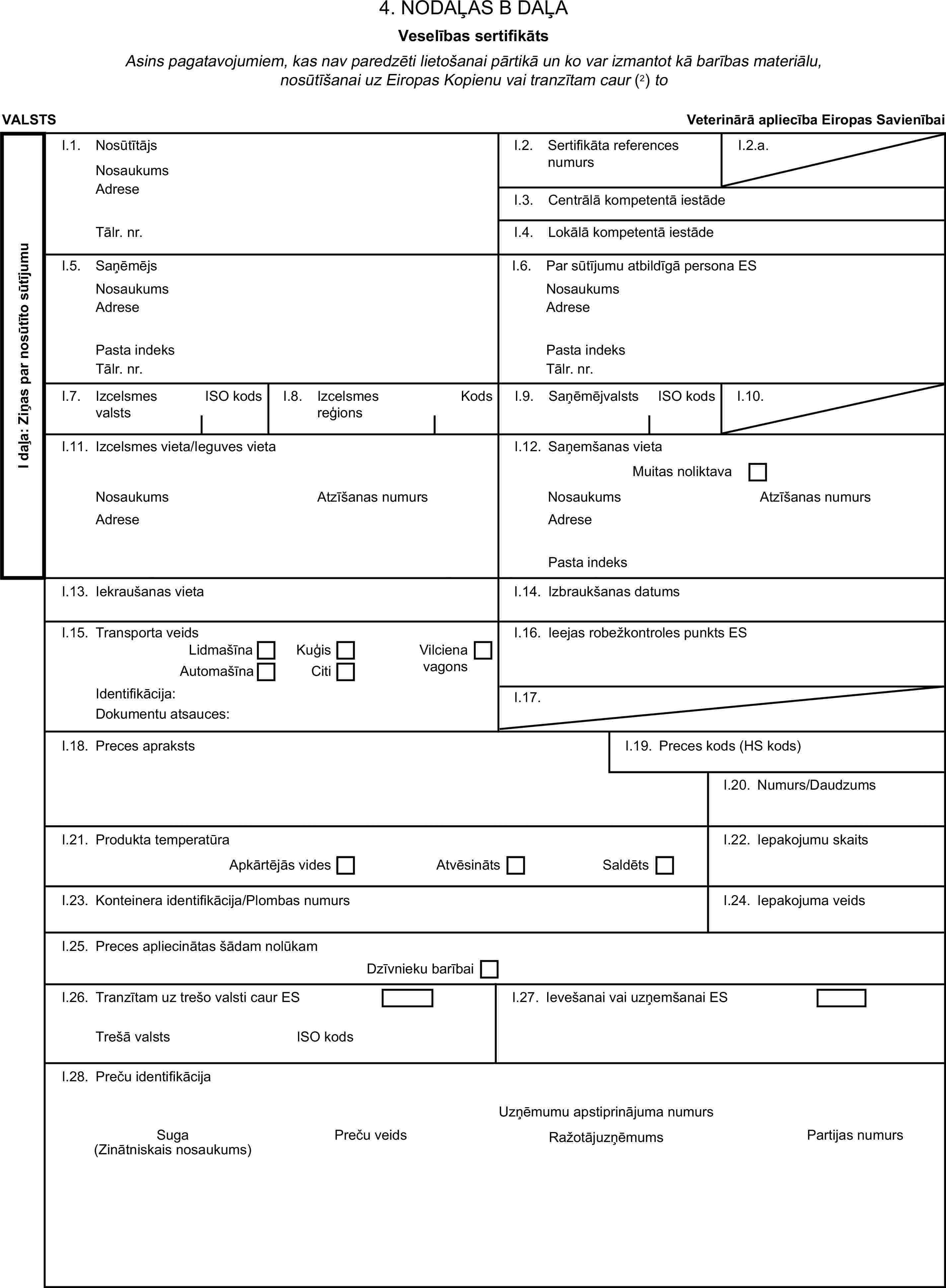 4. NODAĻAS B DAĻAVeselības sertifikātsAsins pagatavojumiem, kas nav paredzēti lietošanai pārtikā un ko var izmantot kā barības materiālu, nosūtīšanai uz Eiropas Kopienu vai tranzītam caur (2) toVALSTSVeterinārā apliecība Eiropas SavienībaiI daļa: Ziņas par nosūtīto sūtījumuI.1. NosūtītājsNosaukumsI.2. Sertifikāta references numursI.2.a.AdreseI.3. Centrālā kompetentā iestādeTālr. nr.I.4. Lokālā kompetentā iestādeI.5. SaņēmējsI.6. Par sūtījumu atbildīgā persona ESNosaukumsNosaukumsAdreseAdresePasta indeksPasta indeksTālr. nr.Tālr. nr.I.7. Izcelsmes valstsISO kodsI.8. Izcelsmes reģionsKodsI.9. SaņēmējvalstsISO kodsI.10.I.11. Izcelsmes vieta/Ieguves vietaI.12. Saņemšanas vietaMuitas noliktavaNosaukumsAtzīšanas numursNosaukumsAtzīšanas numursAdreseAdresePasta indeksI.13. Iekraušanas vietaI.14. Izbraukšanas datumsI.15. Transporta veidsI.16. Ieejas robežkontroles punkts ESLidmašīnaKuģisAutomašīnaCitiVilciena vagonsIdentifikācija:I.17.Dokumentu atsauces:I.18. Preces aprakstsI.19. Preces kods (HS kods)I.20. Numurs/DaudzumsI.21. Produkta temperatūraApkārtējās videsAtvēsinātsSaldētsI.22. Iepakojumu skaitsI.23. Konteinera identifikācija/Plombas numursI.24. Iepakojuma veidsI.25. Preces apliecinātas šādam nolūkamDzīvnieku barībaiI.26. Tranzītam uz trešo valsti caur ESI.27. Ievešanai vai uzņemšanai ESTrešā valstsISO kodsI.28. Preču identifikācijaUzņēmumu apstiprinājuma numursSugaPreču veidsPartijas numurs(Zinātniskais nosaukums)Ražotājuzņēmums