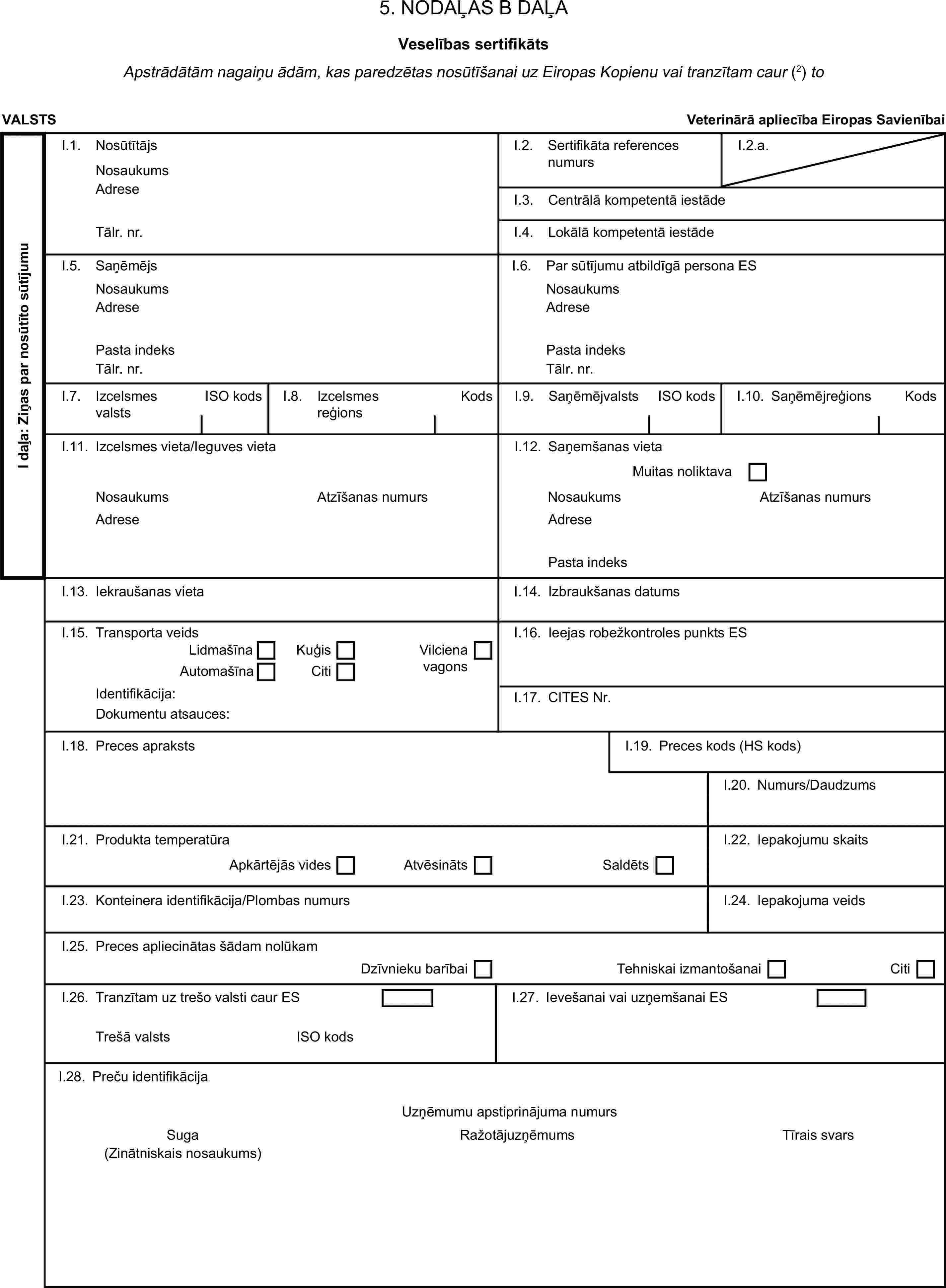 5. NODAĻAS B DAĻAVeselības sertifikātsApstrādātām nagaiņu ādām, kas paredzētas nosūtīšanai uz Eiropas Kopienu vai tranzītam caur (2) toVALSTSVeterinārā apliecība Eiropas SavienībaiI daļa: Ziņas par nosūtīto sūtījumuI.1. NosūtītājsNosaukumsI.2. Sertifikāta references numursI.2.a.AdreseI.3. Centrālā kompetentā iestādeTālr. nr.I.4. Lokālā kompetentā iestādeI.5. SaņēmējsI.6. Par sūtījumu atbildīgā persona ESNosaukumsNosaukumsAdreseAdresePasta indeksPasta indeksTālr. nr.Tālr. nr.I.7. Izcelsmes valstsISO kodsI.8. Izcelsmes reģionsKodsI.9. SaņēmējvalstsISO kodsI.10. SaņēmējreģionsKodsI.11. Izcelsmes vieta/Ieguves vietaI.12. Saņemšanas vietaMuitas noliktavaNosaukumsAtzīšanas numursNosaukumsAtzīšanas numursAdreseAdresePasta indeksI.13. Iekraušanas vietaI.14. Izbraukšanas datumsI.15. Transporta veidsI.16. Ieejas robežkontroles punkts ESLidmašīnaKuģisVilciena vagonsAutomašīnaCitiIdentifikācija:I.17. CITES Nr.Dokumentu atsauces:I.18. Preces aprakstsI.19. Preces kods (HS kods)I.20. Numurs/DaudzumsI.21. Produkta temperatūraI.22. Iepakojumu skaitsApkārtējās videsAtvēsinātsSaldētsI.23. Konteinera identifikācija/Plombas numursI.24. Iepakojuma veidsI.25. Preces apliecinātas šādam nolūkamDzīvnieku barībaiTehniskai izmantošanaiCitiI.26. Tranzītam uz trešo valsti caur ESI.27. Ievešanai vai uzņemšanai ESTrešā valstsISO kodsI.28. Preču identifikācijaUzņēmumu apstiprinājuma numursSugaRažotājuzņēmumsTīrais svars(Zinātniskais nosaukums)