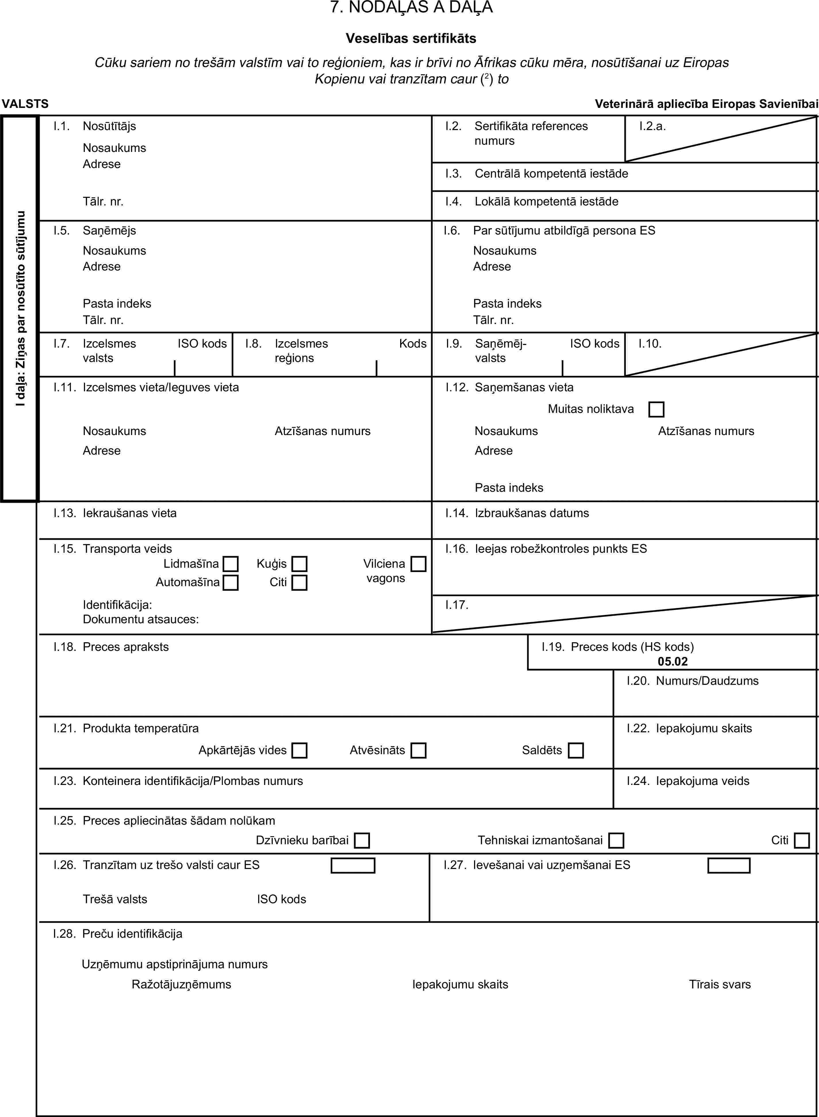 7. NODAĻAS A DAĻAVeselības sertifikātsCūku sariem no trešām valstīm vai to reģioniem, kas ir brīvi no Āfrikas cūku mēra, nosūtīšanai uz Eiropas Kopienu vai tranzītam caur (2) toVALSTSVeterinārā apliecība Eiropas SavienībaiI daļa: Ziņas par nosūtīto sūtījumuI.1. NosūtītājsNosaukumsI.2. Sertifikāta references numursI.2.a.AdreseI.3. Centrālā kompetentā iestādeTālr. nr.I.4. Lokālā kompetentā iestādeI.5. SaņēmējsI.6. Par sūtījumu atbildīgā persona ESNosaukumsNosaukumsAdreseAdresePasta indeksPasta indeksTālr. nr.Tālr. nr.I.7. Izcelsmes valstsISO kodsI.8. Izcelsmes reģionsKodsI.9. SaņēmējvalstsISO kodsI.10.I.11. Izcelsmes vieta/Ieguves vietaI.12. Saņemšanas vietaMuitas noliktavaNosaukumsAtzīšanas numursNosaukumsAtzīšanas numursAdreseAdresePasta indeksI.13. Iekraušanas vietaI.14. Izbraukšanas datumsI.15. Transporta veidsI.16. Ieejas robežkontroles punkts ESLidmašīnaKuģisAutomašīnaCitiVilciena vagonsIdentifikācija:I.17.Dokumentu atsauces:I.18. Preces aprakstsI.19. Preces kods (HS kods)05.02I.20. Numurs/DaudzumsI.21. Produkta temperatūraI.22. Iepakojumu skaitsApkārtējās videsAtvēsinātsSaldētsI.23. Konteinera identifikācija/Plombas numursI.24. Iepakojuma veidsI.25. Preces apliecinātas šādam nolūkamDzīvnieku barībaiTehniskai izmantošanaiCitiI.26. Tranzītam uz trešo valsti caur ESI.27. Ievešanai vai uzņemšanai ESTrešā valstsISO kodsI.28. Preču identifikācijaIepakojumu skaitsUzņēmumu apstiprinājuma numursRažotājuzņēmumsTīrais svars