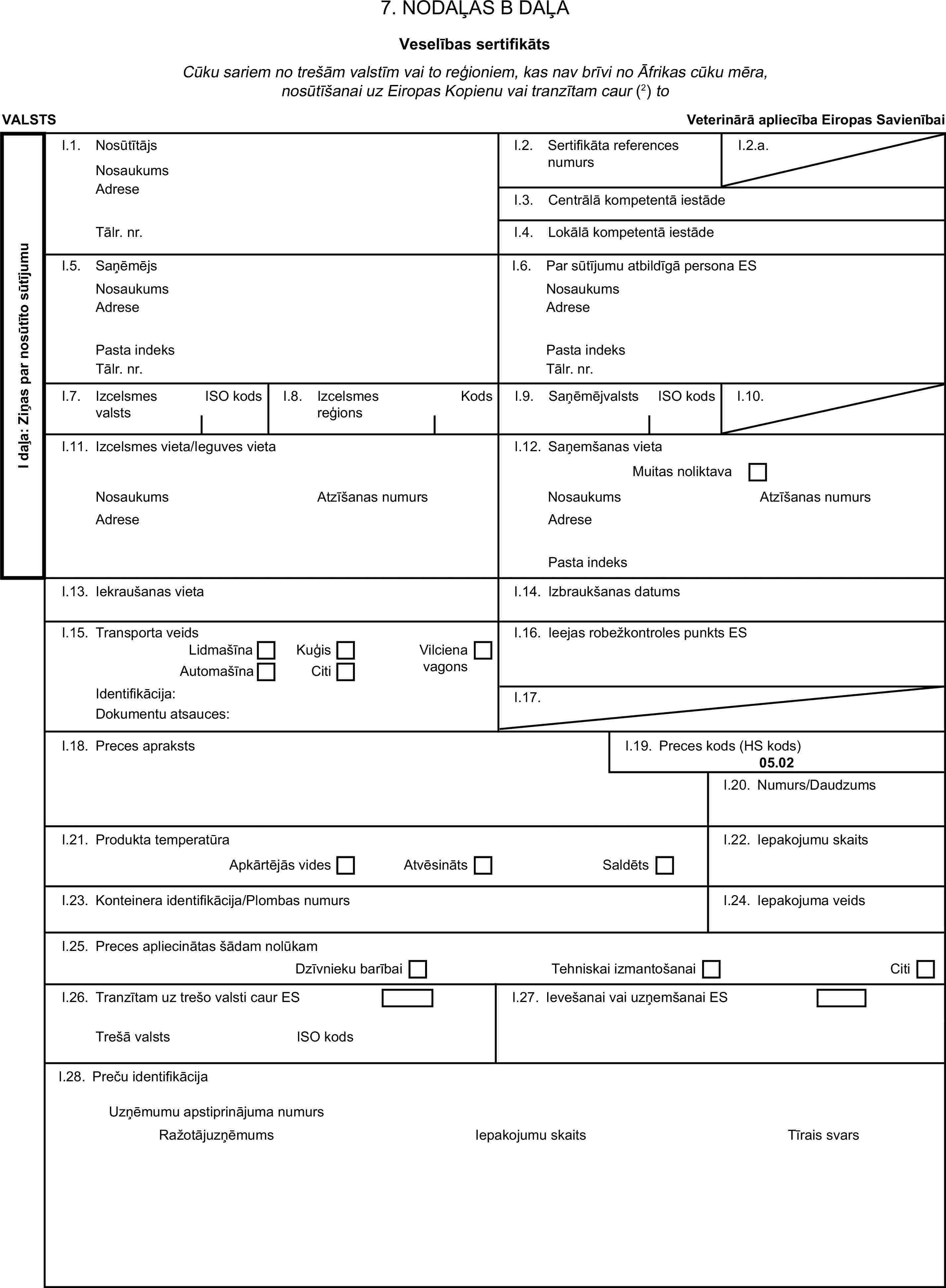 7. NODAĻAS B DAĻAVeselības sertifikātsCūku sariem no trešām valstīm vai to reģioniem, kas nav brīvi no Āfrikas cūku mēra, nosūtīšanai uz Eiropas Kopienu vai tranzītam caur (2) toVALSTSVeterinārā apliecība Eiropas SavienībaiI daļa: Ziņas par nosūtīto sūtījumuI.1. NosūtītājsNosaukumsI.2. Sertifikāta references numursI.2.a.AdreseI.3. Centrālā kompetentā iestādeTālr. nr.I.4. Lokālā kompetentā iestādeI.5. SaņēmējsI.6. Par sūtījumu atbildīgā persona ESNosaukumsNosaukumsAdreseAdresePasta indeksPasta indeksTālr. nr.Tālr. nr.I.7. Izcelsmes valstsISO kodsI.8. Izcelsmes reģionsKodsI.9. SaņēmējvalstsISO kodsI.10.I.11. Izcelsmes vieta/Ieguves vietaI.12. Saņemšanas vietaMuitas noliktavaNosaukumsAtzīšanas numursNosaukumsAtzīšanas numursAdreseAdresePasta indeksI.13. Iekraušanas vietaI.14. Izbraukšanas datumsI.15. Transporta veidsI.16. Ieejas robežkontroles punkts ESLidmašīnaKuģisAutomašīnaCitiVilciena vagonsIdentifikācija:I.17.Dokumentu atsauces:I.18. Preces aprakstsI.19. Preces kods (HS kods)05.02I.20. Numurs/DaudzumsI.21. Produkta temperatūraI.22. Iepakojumu skaitsApkārtējās videsAtvēsinātsSaldētsI.23. Konteinera identifikācija/Plombas numursI.24. Iepakojuma veidsI.25. Preces apliecinātas šādam nolūkamDzīvnieku barībaiTehniskai izmantošanaiCitiI.26. Tranzītam uz trešo valsti caur ESI.27. Ievešanai vai uzņemšanai ESTrešā valstsISO kodsI.28. Preču identifikācijaIepakojumu skaitsUzņēmumu apstiprinājuma numursRažotājuzņēmumsTīrais svars