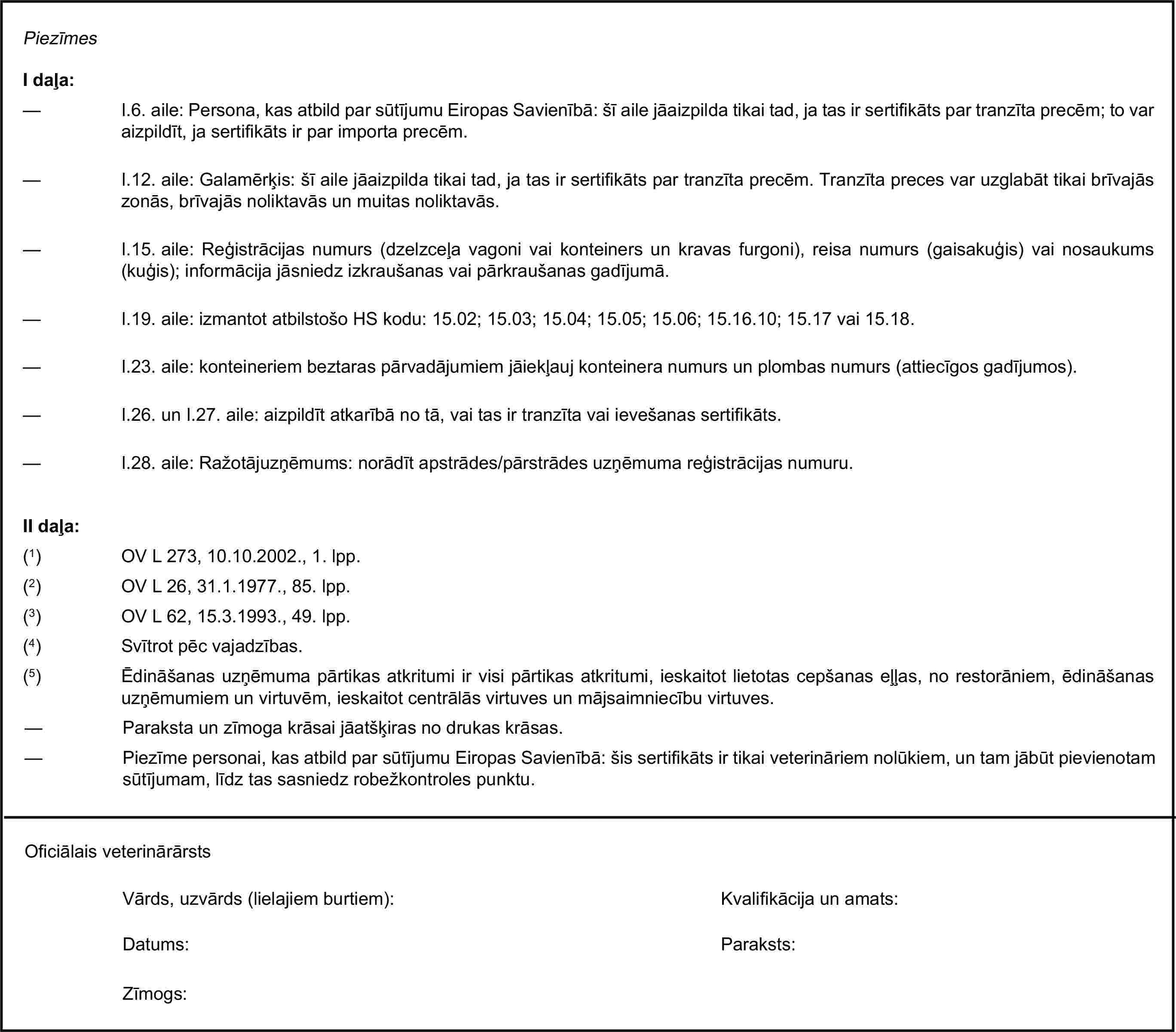 PiezīmesI daļa:— I.6. aile: Persona, kas atbild par sūtījumu Eiropas Savienībā: šī aile jāaizpilda tikai tad, ja tas ir sertifikāts par tranzīta precēm; to var aizpildīt, ja sertifikāts ir par importa precēm.— I.12. aile: Galamērķis: šī aile jāaizpilda tikai tad, ja tas ir sertifikāts par tranzīta precēm. Tranzīta preces var uzglabāt tikai brīvajās zonās, brīvajās noliktavās un muitas noliktavās.— I.15. aile: Reģistrācijas numurs (dzelzceļa vagoni vai konteiners un kravas furgoni), reisa numurs (gaisakuģis) vai nosaukums (kuģis); informācija jāsniedz izkraušanas vai pārkraušanas gadījumā.— I.19. aile: izmantot atbilstošo HS kodu: 15.02; 15.03; 15.04; 15.05; 15.06; 15.16.10; 15.17 vai 15.18.— I.23. aile: konteineriem beztaras pārvadājumiem jāiekļauj konteinera numurs un plombas numurs (attiecīgos gadījumos).— I.26. un I.27. aile: aizpildīt atkarībā no tā, vai tas ir tranzīta vai ievešanas sertifikāts.— I.28. aile: Ražotājuzņēmums: norādīt apstrādes/pārstrādes uzņēmuma reģistrācijas numuru.II daļa:(1) OV L 273, 10.10.2002., 1. lpp.(2) OV L 26, 31.1.1977., 85. lpp.(3) OV L 62, 15.3.1993., 49. lpp.(4) Svītrot pēc vajadzības.(5) Ēdināšanas uzņēmuma pārtikas atkritumi ir visi pārtikas atkritumi, ieskaitot lietotas cepšanas eļļas, no restorāniem, ēdināšanas uzņēmumiem un virtuvēm, ieskaitot centrālās virtuves un mājsaimniecību virtuves.— Paraksta un zīmoga krāsai jāatšķiras no drukas krāsas.— Piezīme personai, kas atbild par sūtījumu Eiropas Savienībā: šis sertifikāts ir tikai veterināriem nolūkiem, un tam jābūt pievienotam sūtījumam, līdz tas sasniedz robežkontroles punktu.Oficiālais veterinārārstsVārds, uzvārds (lielajiem burtiem):Kvalifikācija un amats:Datums:Paraksts:Zīmogs: