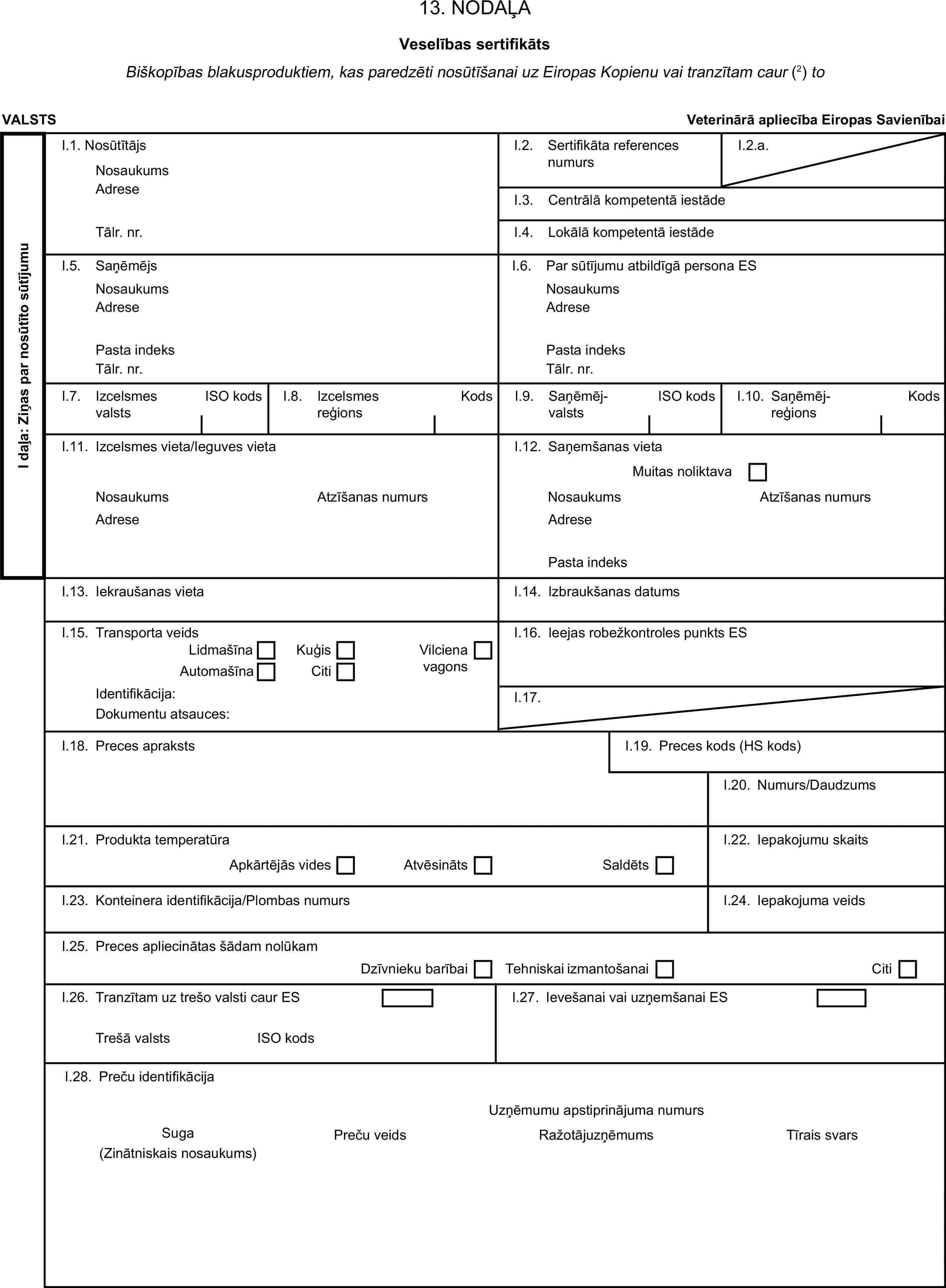 13. NODAĻAVeselības sertifikātsBiškopības blakusproduktiem, kas paredzēti nosūtīšanai uz Eiropas Kopienu vai tranzītam caur (2) toVALSTSVeterinārā apliecība Eiropas SavienībaiI daļa: Ziņas par nosūtīto sūtījumuI.1. NosūtītājsNosaukumsI.2. Sertifikāta references numursI.2.a.AdreseI.3. Centrālā kompetentā iestādeTālr. nr.I.4. Lokālā kompetentā iestādeI.5. SaņēmējsI.6. Par sūtījumu atbildīgā persona ESNosaukumsNosaukumsAdreseAdresePasta indeksPasta indeksTālr. nr.Tālr. nr.I.7. Izcelsmes valstsISO kodsI.8. Izcelsmes reģionsKodsI.9. SaņēmējvalstsISO kodsI.10. SaņēmējreģionsKodsI.11. Izcelsmes vieta/Ieguves vietaI.12. Saņemšanas vietaMuitas noliktavaNosaukumsAtzīšanas numursNosaukumsAtzīšanas numursAdreseAdresePasta indeksI.13. Iekraušanas vietaI.14. Izbraukšanas datumsI.15. Transporta veidsI.16. Ieejas robežkontroles punkts ESLidmašīnaKuģisAutomašīnaCitiVilciena vagonsIdentifikācija:I.17.Dokumentu atsauces:I.18. Preces aprakstsI.19. Preces kods (HS kods)I.20. Numurs/DaudzumsI.21. Produkta temperatūraI.22. Iepakojumu skaitsApkārtējās videsAtvēsinātsSaldētsI.23. Konteinera identifikācija/Plombas numursI.24. Iepakojuma veidsI.25. Preces apliecinātas šādam nolūkamDzīvnieku barībaiTehniskai izmantošanaiCitiI.26. Tranzītam uz trešo valsti caur ESI.27. Ievešanai vai uzņemšanai ESTrešā valstsISO kodsI.28. Preču identifikācijaUzņēmumu apstiprinājuma numursSugaPreču veidsRažotājuzņēmumsTīrais svars(Zinātniskais nosaukums)