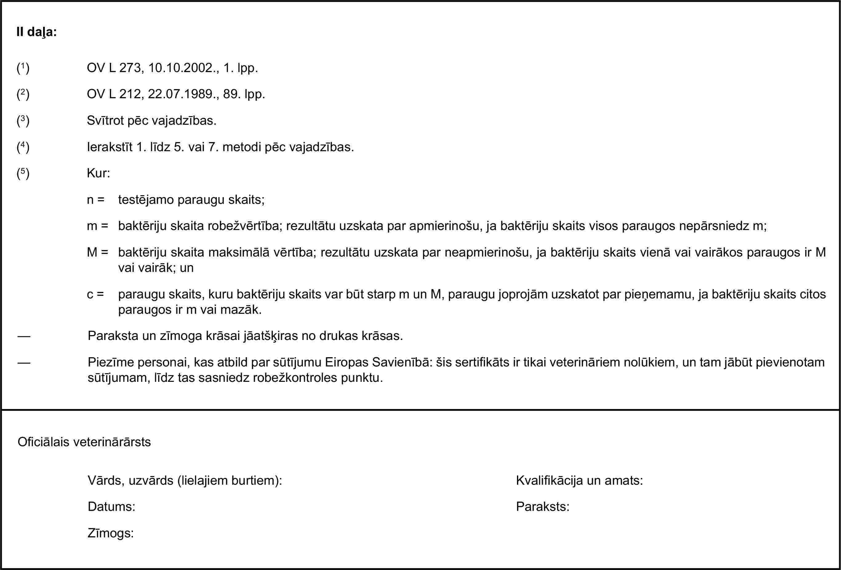 II daļa:(1) OV L 273, 10.10.2002., 1. lpp.(3) Svītrot pēc vajadzības.(4) Ierakstīt 1. līdz 5. vai 7. metodi pēc vajadzības.(5) Kur:n = testējamo paraugu skaits;m = baktēriju skaita robežvērtība; rezultātu uzskata par apmierinošu, ja baktēriju skaits visos paraugos nepārsniedz m;M = baktēriju skaita maksimālā vērtība; rezultātu uzskata par neapmierinošu, ja baktēriju skaits vienā vai vairākos paraugos ir M vai vairāk; unc = paraugu skaits, kuru baktēriju skaits var būt starp m un M, paraugu joprojām uzskatot par pieņemamu, ja baktēriju skaits citos paraugos ir m vai mazāk.Vārds, uzvārds (lielajiem burtiem):Datums:Zīmogs:(2) OV L 212, 22.07.1989., 89. lpp.— Paraksta un zīmoga krāsai jāatšķiras no drukas krāsas.— Piezīme personai, kas atbild par sūtījumu Eiropas Savienībā: šis sertifikāts ir tikai veterināriem nolūkiem, un tam jābūt pievienotam sūtījumam, līdz tas sasniedz robežkontroles punktu.Oficiālais veterinārārstsKvalifikācija un amats:Paraksts: