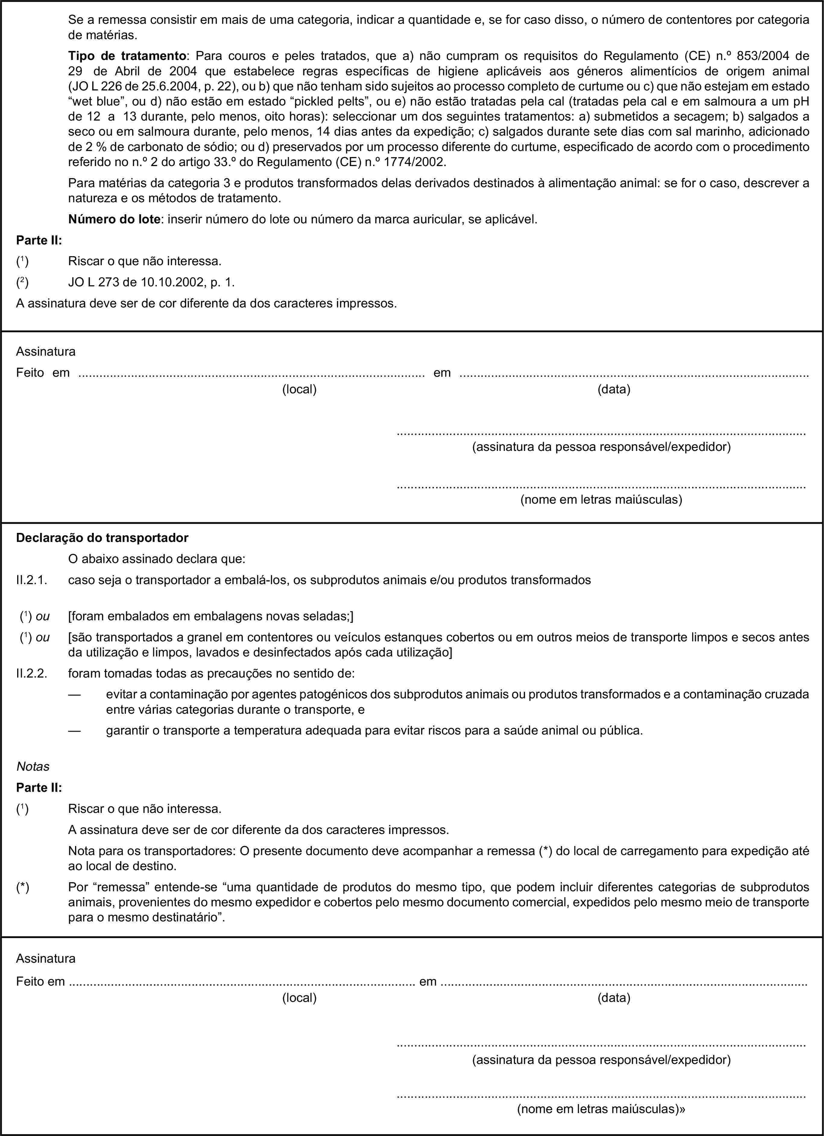 Se a remessa consistir em mais de uma categoria, indicar a quantidade e, se for caso disso, o número de contentores por categoria de matérias.Tipo de tratamento: Para couros e peles tratados, que a) não cumpram os requisitos do Regulamento (CE) n.° 853/2004 de 29 de Abril de 2004 que estabelece regras específicas de higiene aplicáveis aos géneros alimentícios de origem animal (JO L 226 de 25.6.2004, p. 22), ou b) que não tenham sido sujeitos ao processo completo de curtume ou c) que não estejam em estado “wet blue”, ou d) não estão em estado “pickled pelts”, ou e) não estão tratadas pela cal (tratadas pela cal e em salmoura a um pH de 12 a 13 durante, pelo menos, oito horas): seleccionar um dos seguintes tratamentos: a) submetidos a secagem; b) salgados a seco ou em salmoura durante, pelo menos, 14 dias antes da expedição; c) salgados durante sete dias com sal marinho, adicionado de 2 % de carbonato de sódio; ou d) preservados por um processo diferente do curtume, especificado de acordo com o procedimento referido no n.° 2 do artigo 33.° do Regulamento (CE) n.° 1774/2002.Para matérias da categoria 3 e produtos transformados delas derivados destinados à alimentação animal: se for o caso, descrever a natureza e os métodos de tratamento.Número do lote: inserir número do lote ou número da marca auricular, se aplicável.Parte II:(1) Riscar o que não interessa.(2) JO L 273 de 10.10.2002, p. 1.A assinatura deve ser de cor diferente da dos caracteres impressos.AssinaturaFeito em … em …(local)(data)…(assinatura da pessoa responsável/expedidor)…(nome em letras maiúsculas)Declaração do transportadorO abaixo assinado declara que:II.2.1. caso seja o transportador a embalá-los, os subprodutos animais e/ou produtos transformados(1) ou [foram embalados em embalagens novas seladas;](1) ou [são transportados a granel em contentores ou veículos estanques cobertos ou em outros meios de transporte limpos e secos antes da utilização e limpos, lavados e desinfectados após cada utilização]II.2.2. foram tomadas todas as precauções no sentido de:— evitar a contaminação por agentes patogénicos dos subprodutos animais ou produtos transformados e a contaminação cruzada entre várias categorias durante o transporte, e— garantir o transporte a temperatura adequada para evitar riscos para a saúde animal ou pública.NotasParte II:(1) Riscar o que não interessa.A assinatura deve ser de cor diferente da dos caracteres impressos.Nota para os transportadores: O presente documento deve acompanhar a remessa (*) do local de carregamento para expedição até ao local de destino.(*) Por “remessa” entende-se “uma quantidade de produtos do mesmo tipo, que podem incluir diferentes categorias de subprodutos animais, provenientes do mesmo expedidor e cobertos pelo mesmo documento comercial, expedidos pelo mesmo meio de transporte para o mesmo destinatário”.AssinaturaFeito em … em …(local)(data)…(assinatura da pessoa responsável/expedidor)…(nome em letras maiúsculas)