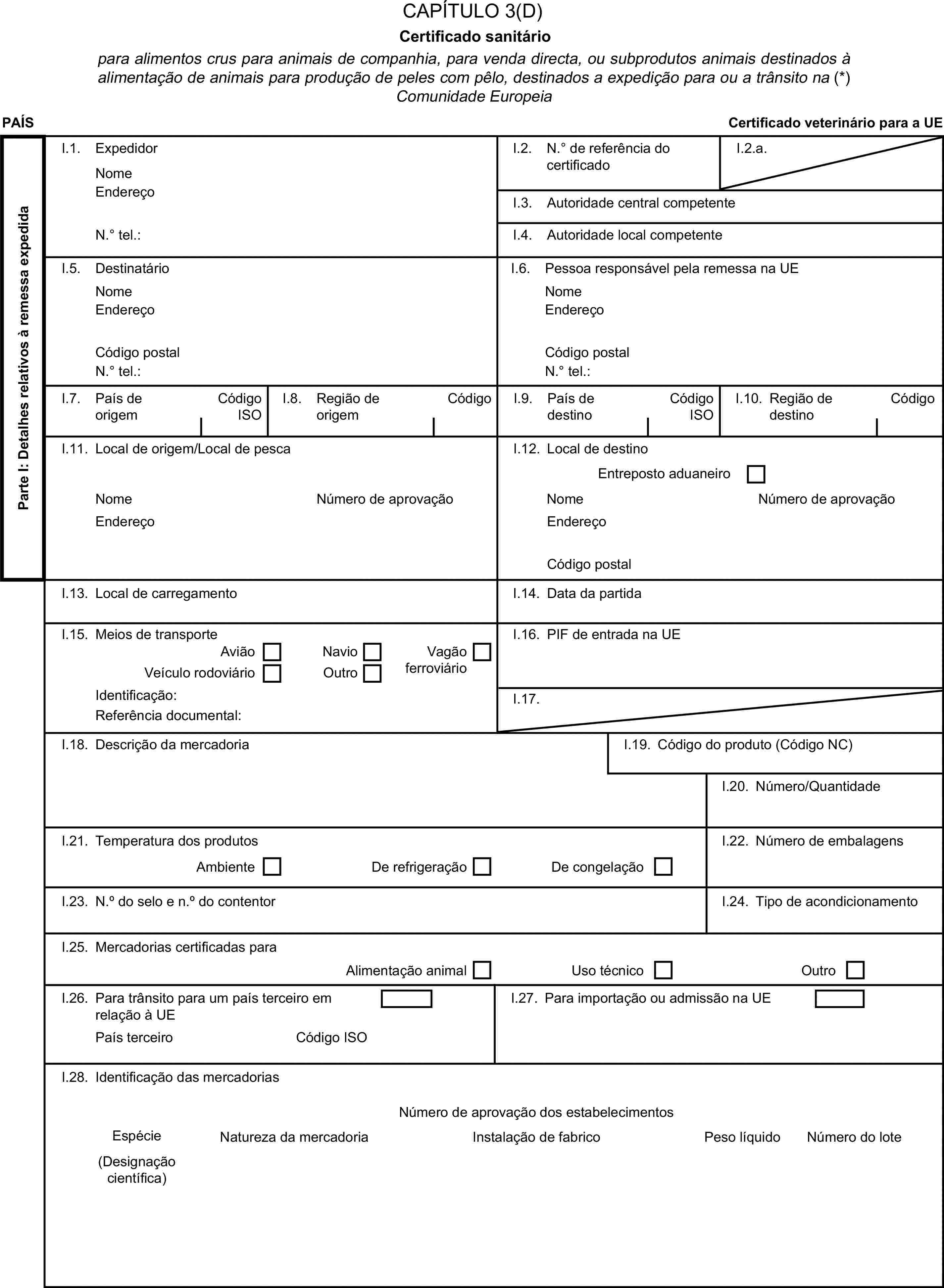 CAPÍTULO 3(D)Certificado sanitáriopara alimentos crus para animais de companhia, para venda directa, ou subprodutos animais destinados à alimentação de animais para produção de peles com pêlo, destinados a expedição para ou a trânsito na (*) Comunidade EuropeiaPAÍSCertificado veterinário para a UEParte I: Detalhes relativos à remessa expedidaI.1. ExpedidorNomeI.2. N.° de referência do certificadoI.2.a.EndereçoI.3. Autoridade central competenteN.° tel.:I.4. Autoridade local competenteI.5. DestinatárioI.6. Pessoa responsável pela remessa na UENomeNomeEndereçoEndereçoCódigo postalCódigo postalN.° tel.:N.° tel.:I.7. País de origemCódigo ISOI.8. Região de origemCódigoI.9. País de destinoCódigo ISOI.10. Região de destinoCódigoI.11. Local de origem/Local de pescaI.12. Local de destinoEntreposto aduaneiroNomeNúmero de aprovaçãoNomeNúmero de aprovaçãoEndereçoEndereçoCódigo postalI.13. Local de carregamentoI.14. Data da partidaI.15. Meios de transporteI.16. PIF de entrada na UEAviãoNavioVeículo rodoviárioOutroVagão ferroviárioIdentificação:I.17.Referência documental:I.18. Descrição da mercadoriaI.19. Código do produto (Código NC)I.20. Número/QuantidadeI.21. Temperatura dos produtosAmbienteDe refrigeraçãoDe congelaçãoI.22. Número de embalagensI.23. N.° do selo e n.° do contentorI.24. Tipo de acondicionamentoI.25. Mercadorias certificadas paraAlimentação animalUso técnicoOutroI.26. Para trânsito para um país terceiro em relação à UEI.27. Para importação ou admissão na UEPaís terceiroCódigo ISOI.28. Identificação das mercadoriasNúmero de aprovação dos estabelecimentosEspécieNatureza da mercadoriaInstalação de fabricoPeso líquidoNúmero do lote(Designação científica)