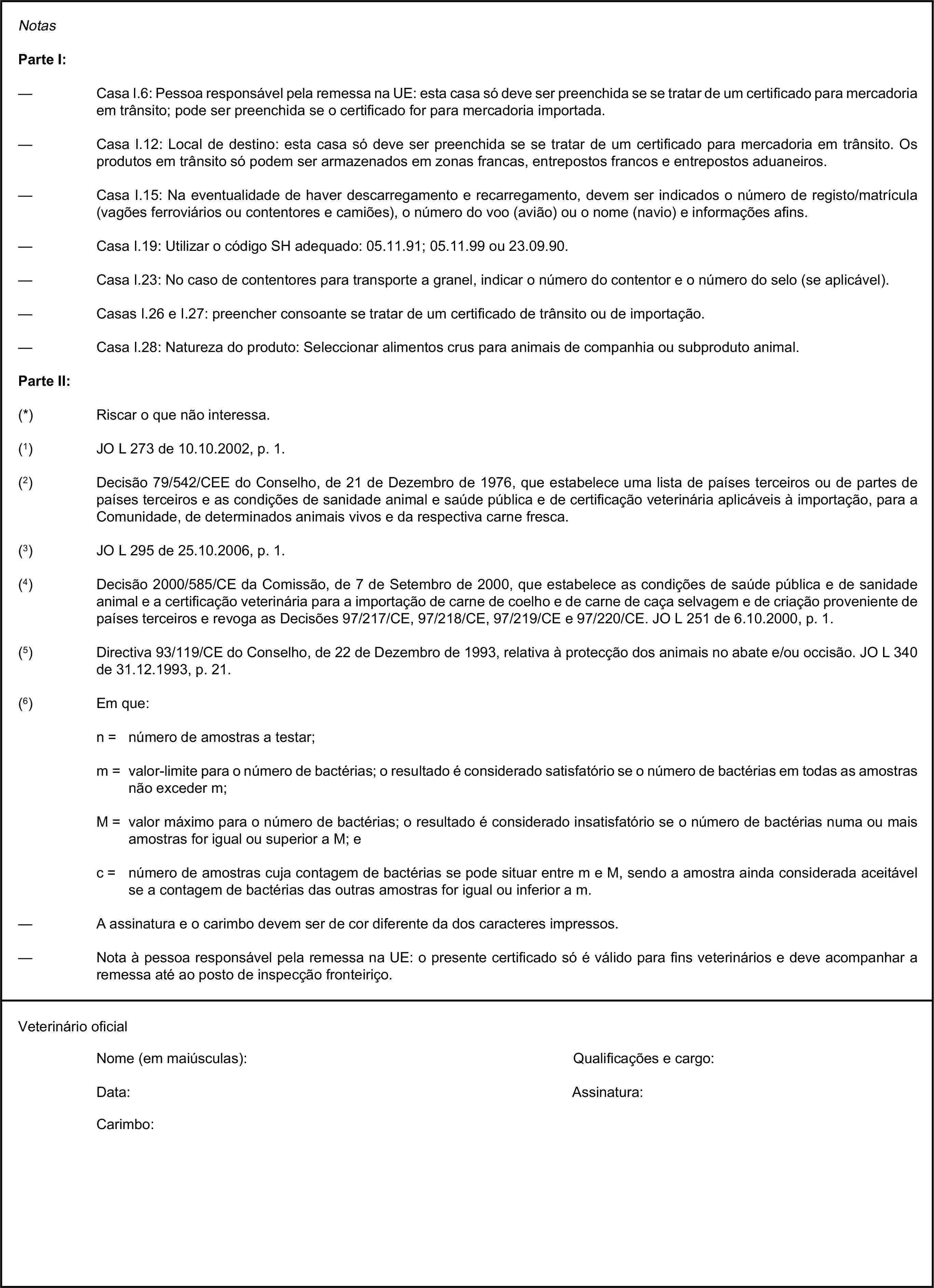 NotasParte I:— Casa I.6: Pessoa responsável pela remessa na UE: esta casa só deve ser preenchida se se tratar de um certificado para mercadoria em trânsito; pode ser preenchida se o certificado for para mercadoria importada.— Casa I.12: Local de destino: esta casa só deve ser preenchida se se tratar de um certificado para mercadoria em trânsito. Os produtos em trânsito só podem ser armazenados em zonas francas, entrepostos francos e entrepostos aduaneiros.— Casa I.15: Na eventualidade de haver descarregamento e recarregamento, devem ser indicados o número de registo/matrícula (vagões ferroviários ou contentores e camiões), o número do voo (avião) ou o nome (navio) e informações afins.— Casa I.19: Utilizar o código SH adequado: 05.11.91; 05.11.99 ou 23.09.90.— Casa I.23: No caso de contentores para transporte a granel, indicar o número do contentor e o número do selo (se aplicável).— Casas I.26 e I.27: preencher consoante se tratar de um certificado de trânsito ou de importação.— Casa I.28: Natureza do produto: Seleccionar alimentos crus para animais de companhia ou subproduto animal.Parte II:(*) Riscar o que não interessa.(1) JO L 273 de 10.10.2002, p. 1.(2) Decisão 79/542/CEE do Conselho, de 21 de Dezembro de 1976, que estabelece uma lista de países terceiros ou de partes de países terceiros e as condições de sanidade animal e saúde pública e de certificação veterinária aplicáveis à importação, para a Comunidade, de determinados animais vivos e da respectiva carne fresca.(3) JO L 295 de 25.10.2006, p. 1.(4) Decisão 2000/585/CE da Comissão, de 7 de Setembro de 2000, que estabelece as condições de saúde pública e de sanidade animal e a certificação veterinária para a importação de carne de coelho e de carne de caça selvagem e de criação proveniente de países terceiros e revoga as Decisões 97/217/CE, 97/218/CE, 97/219/CE e 97/220/CE. JO L 251 de 6.10.2000, p. 1.(5) Directiva 93/119/CE do Conselho, de 22 de Dezembro de 1993, relativa à protecção dos animais no abate e/ou occisão. JO L 340 de 31.12.1993, p. 21.(6) Em que:n = número de amostras a testar;m = valor-limite para o número de bactérias; o resultado é considerado satisfatório se o número de bactérias em todas as amostras não exceder m;M = valor máximo para o número de bactérias; o resultado é considerado insatisfatório se o número de bactérias numa ou mais amostras for igual ou superior a M; ec = número de amostras cuja contagem de bactérias se pode situar entre m e M, sendo a amostra ainda considerada aceitável se a contagem de bactérias das outras amostras for igual ou inferior a m.— A assinatura e o carimbo devem ser de cor diferente da dos caracteres impressos.— Nota à pessoa responsável pela remessa na UE: o presente certificado só é válido para fins veterinários e deve acompanhar a remessa até ao posto de inspecção fronteiriço.Veterinário oficialNome (em maiúsculas):Qualificações e cargo:Data:Assinatura:Carimbo: