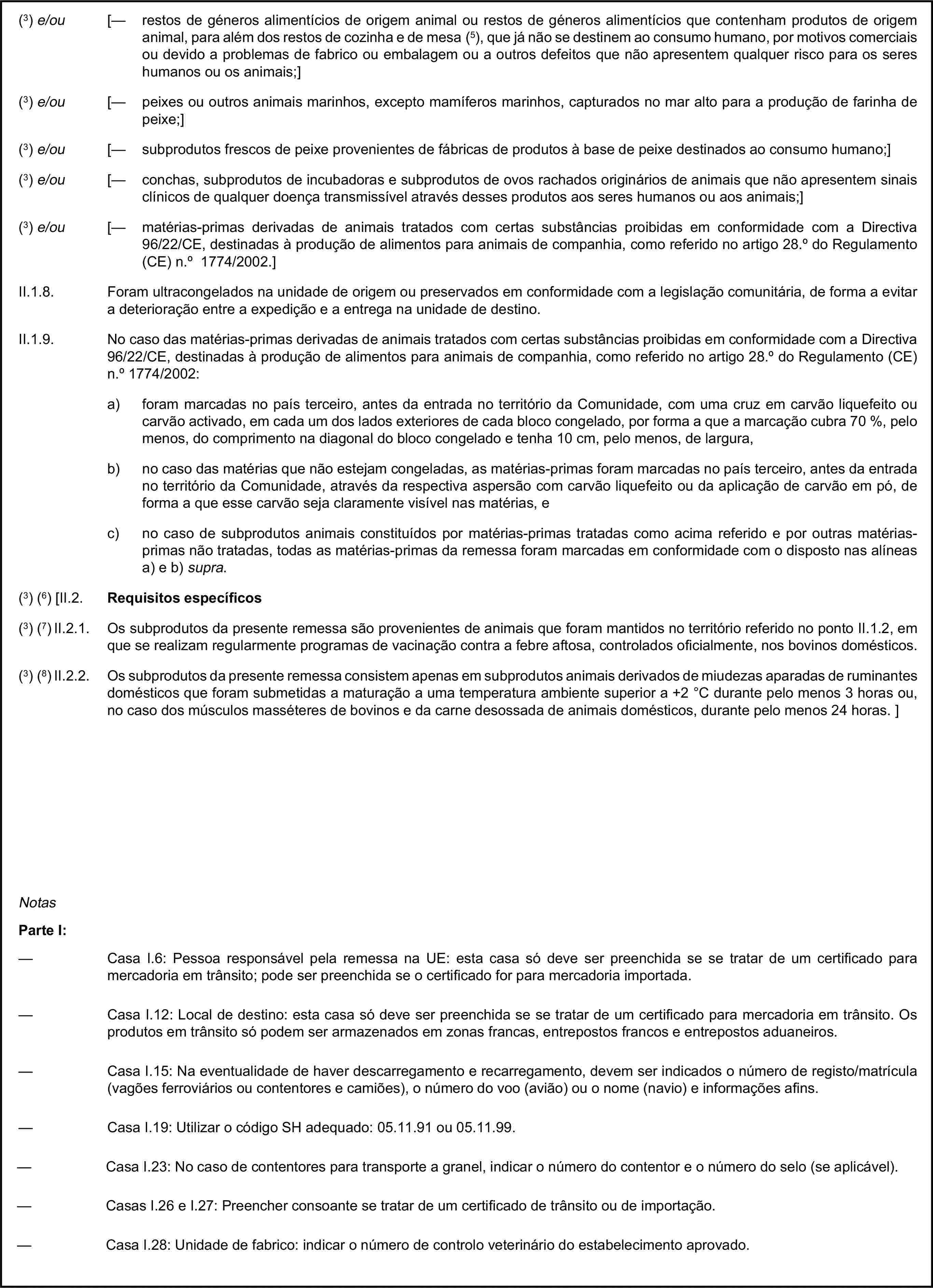 (3) e/ou [— restos de géneros alimentícios de origem animal ou restos de géneros alimentícios que contenham produtos de origem animal, para além dos restos de cozinha e de mesa (5), que já não se destinem ao consumo humano, por motivos comerciais ou devido a problemas de fabrico ou embalagem ou a outros defeitos que não apresentem qualquer risco para os seres humanos ou os animais;](3) e/ou [— peixes ou outros animais marinhos, excepto mamíferos marinhos, capturados no mar alto para a produção de farinha de peixe;](3) e/ou [— subprodutos frescos de peixe provenientes de fábricas de produtos à base de peixe destinados ao consumo humano;](3) e/ou [— conchas, subprodutos de incubadoras e subprodutos de ovos rachados originários de animais que não apresentem sinais clínicos de qualquer doença transmissível através desses produtos aos seres humanos ou aos animais;](3) e/ou [— matérias-primas derivadas de animais tratados com certas substâncias proibidas em conformidade com a Directiva 96/22/CE, destinadas à produção de alimentos para animais de companhia, como referido no artigo 28.° do Regulamento (CE) n.° 1774/2002.]II.1.8. Foram ultracongelados na unidade de origem ou preservados em conformidade com a legislação comunitária, de forma a evitar a deterioração entre a expedição e a entrega na unidade de destino.II.1.9. No caso das matérias-primas derivadas de animais tratados com certas substâncias proibidas em conformidade com a Directiva 96/22/CE, destinadas à produção de alimentos para animais de companhia, como referido no artigo 28.° do Regulamento (CE) n.° 1774/2002:a) foram marcadas no país terceiro, antes da entrada no território da Comunidade, com uma cruz em carvão liquefeito ou carvão activado, em cada um dos lados exteriores de cada bloco congelado, por forma a que a marcação cubra 70 %, pelo menos, do comprimento na diagonal do bloco congelado e tenha 10 cm, pelo menos, de largura,b) no caso das matérias que não estejam congeladas, as matérias-primas foram marcadas no país terceiro, antes da entrada no território da Comunidade, através da respectiva aspersão com carvão liquefeito ou da aplicação de carvão em pó, de forma a que esse carvão seja claramente visível nas matérias, ec) no caso de subprodutos animais constituídos por matérias-primas tratadas como acima referido e por outras matérias-primas não tratadas, todas as matérias-primas da remessa foram marcadas em conformidade com o disposto nas alíneas a) e b) supra.(3) (6) [II.2. Requisitos específicos(3) (7) II.2.1. Os subprodutos da presente remessa são provenientes de animais que foram mantidos no território referido no ponto II.1.2, em que se realizam regularmente programas de vacinação contra a febre aftosa, controlados oficialmente, nos bovinos domésticos.(3) (8) II.2.2. Os subprodutos da presente remessa consistem apenas em subprodutos animais derivados de miudezas aparadas de ruminantes domésticos que foram submetidas a maturação a uma temperatura ambiente superior a +2 °C durante pelo menos 3 horas ou, no caso dos músculos masséteres de bovinos e da carne desossada de animais domésticos, durante pelo menos 24 horas. ]NotasParte I:— Casa I.6: Pessoa responsável pela remessa na UE: esta casa só deve ser preenchida se se tratar de um certificado para mercadoria em trânsito; pode ser preenchida se o certificado for para mercadoria importada.— Casa I.12: Local de destino: esta casa só deve ser preenchida se se tratar de um certificado para mercadoria em trânsito. Os produtos em trânsito só podem ser armazenados em zonas francas, entrepostos francos e entrepostos aduaneiros.— Casa I.15: Na eventualidade de haver descarregamento e recarregamento, devem ser indicados o número de registo/matrícula (vagões ferroviários ou contentores e camiões), o número do voo (avião) ou o nome (navio) e informações afins.— Casa I.19: Utilizar o código SH adequado: 05.11.91 ou 05.11.99.— Casa I.23: No caso de contentores para transporte a granel, indicar o número do contentor e o número do selo (se aplicável).— Casas I.26 e I.27: Preencher consoante se tratar de um certificado de trânsito ou de importação.— Casa I.28: Unidade de fabrico: indicar o número de controlo veterinário do estabelecimento aprovado.