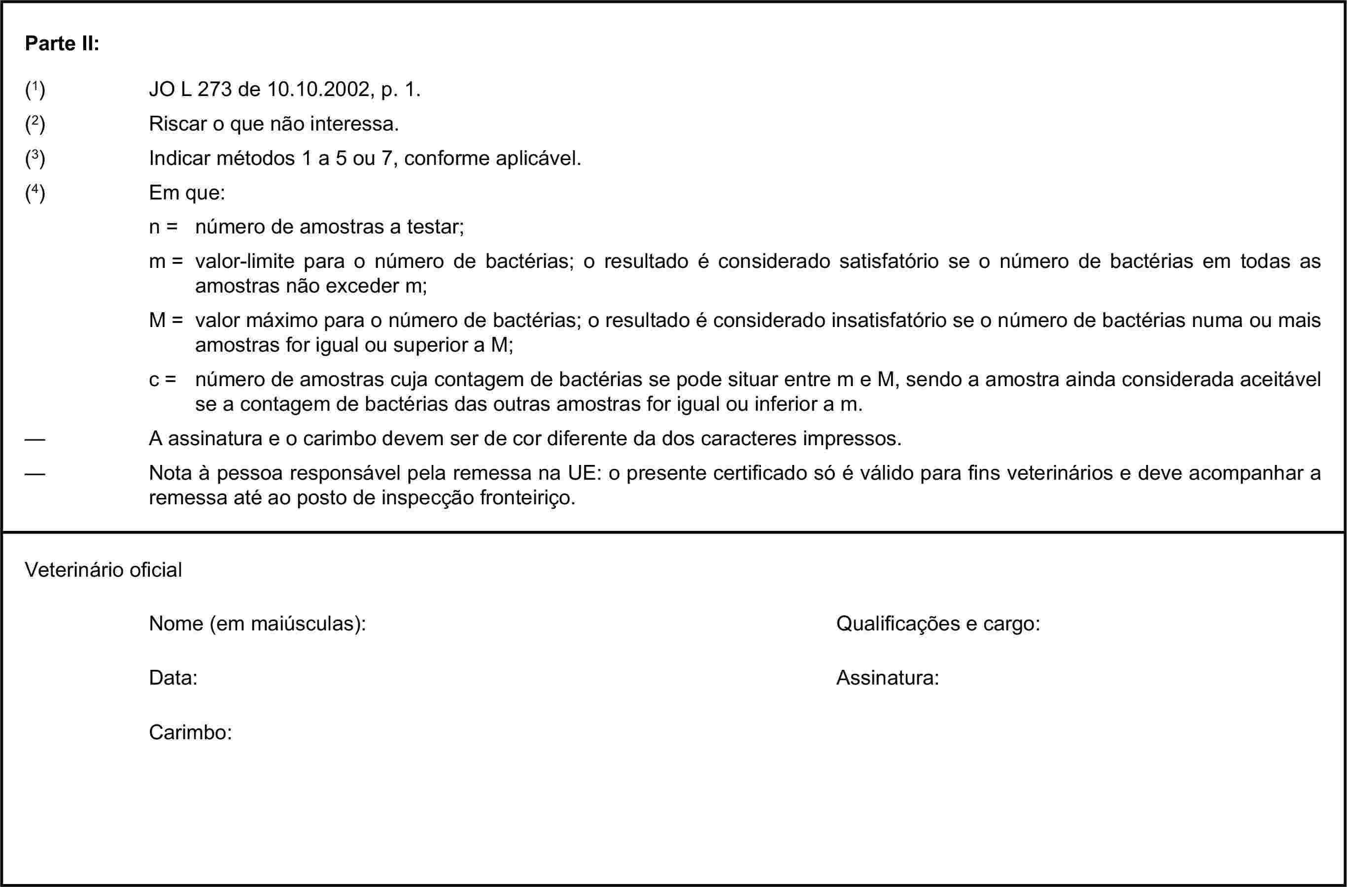 Parte II:(1) JO L 273 de 10.10.2002, p. 1.(2) Riscar o que não interessa.(3) Indicar métodos 1 a 5 ou 7, conforme aplicável.(4) Em que:n = número de amostras a testar;m = valor-limite para o número de bactérias; o resultado é considerado satisfatório se o número de bactérias em todas as amostras não exceder m;M = valor máximo para o número de bactérias; o resultado é considerado insatisfatório se o número de bactérias numa ou mais amostras for igual ou superior a M;c = número de amostras cuja contagem de bactérias se pode situar entre m e M, sendo a amostra ainda considerada aceitável se a contagem de bactérias das outras amostras for igual ou inferior a m.— A assinatura e o carimbo devem ser de cor diferente da dos caracteres impressos.— Nota à pessoa responsável pela remessa na UE: o presente certificado só é válido para fins veterinários e deve acompanhar a remessa até ao posto de inspecção fronteiriço.Veterinário oficialNome (em maiúsculas):Qualificações e cargo:Data:Assinatura:Carimbo: