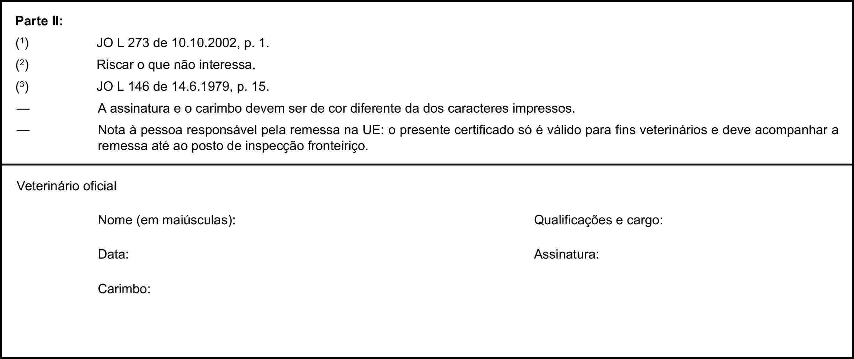 Parte II:(1) JO L 273 de 10.10.2002, p. 1.(2) Riscar o que não interessa.(3) JO L 146 de 14.6.1979, p. 15.— A assinatura e o carimbo devem ser de cor diferente da dos caracteres impressos.— Nota à pessoa responsável pela remessa na UE: o presente certificado só é válido para fins veterinários e deve acompanhar a remessa até ao posto de inspecção fronteiriço.Veterinário oficialNome (em maiúsculas):Qualificações e cargo:Data:Assinatura:Carimbo: