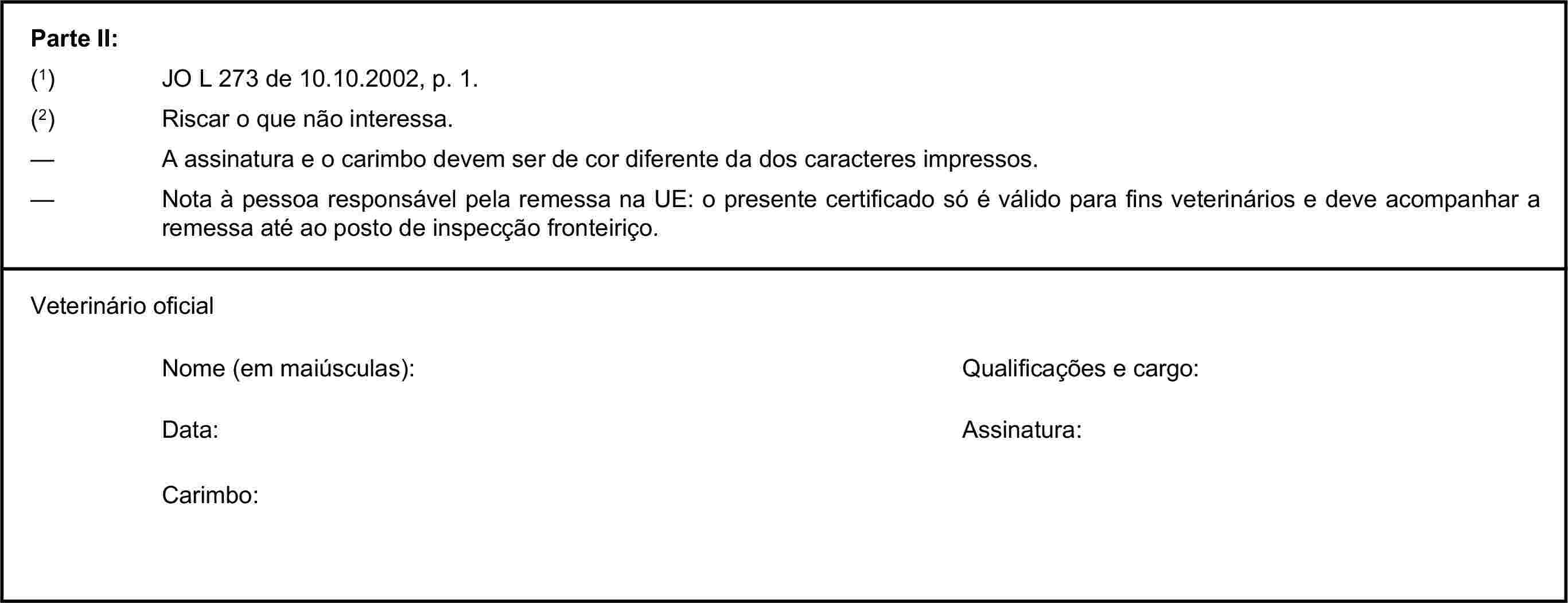 Parte II:(1) JO L 273 de 10.10.2002, p. 1.(2) Riscar o que não interessa.— A assinatura e o carimbo devem ser de cor diferente da dos caracteres impressos.— Nota à pessoa responsável pela remessa na UE: o presente certificado só é válido para fins veterinários e deve acompanhar a remessa até ao posto de inspecção fronteiriço.Veterinário oficialNome (em maiúsculas):Qualificações e cargo:Data:Assinatura:Carimbo: