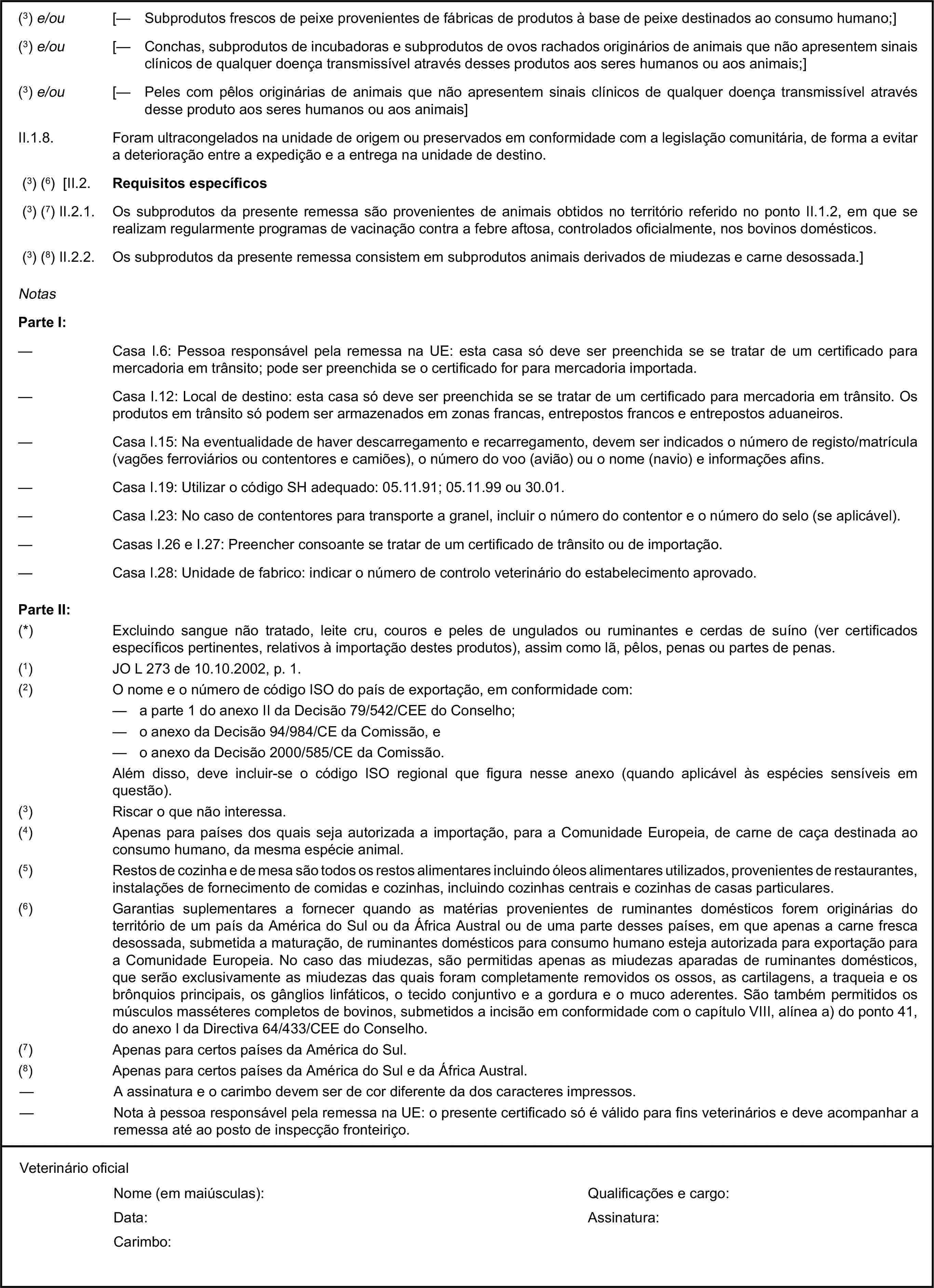 (3) e/ou [— Subprodutos frescos de peixe provenientes de fábricas de produtos à base de peixe destinados ao consumo humano;](3) e/ou [— Conchas, subprodutos de incubadoras e subprodutos de ovos rachados originários de animais que não apresentem sinais clínicos de qualquer doença transmissível através desses produtos aos seres humanos ou aos animais;](3) e/ou [— Peles com pêlos originárias de animais que não apresentem sinais clínicos de qualquer doença transmissível através desse produto aos seres humanos ou aos animais]II.1.8. Foram ultracongelados na unidade de origem ou preservados em conformidade com a legislação comunitária, de forma a evitar a deterioração entre a expedição e a entrega na unidade de destino.(3) (6) [II.2. Requisitos específicos(3) (7) II.2.1. Os subprodutos da presente remessa são provenientes de animais obtidos no território referido no ponto II.1.2, em que se realizam regularmente programas de vacinação contra a febre aftosa, controlados oficialmente, nos bovinos domésticos.(3) (8) II.2.2. Os subprodutos da presente remessa consistem em subprodutos animais derivados de miudezas e carne desossada.]NotasParte I:— Casa I.6: Pessoa responsável pela remessa na UE: esta casa só deve ser preenchida se se tratar de um certificado para mercadoria em trânsito; pode ser preenchida se o certificado for para mercadoria importada.— Casa I.12: Local de destino: esta casa só deve ser preenchida se se tratar de um certificado para mercadoria em trânsito. Os produtos em trânsito só podem ser armazenados em zonas francas, entrepostos francos e entrepostos aduaneiros.— Casa I.15: Na eventualidade de haver descarregamento e recarregamento, devem ser indicados o número de registo/matrícula (vagões ferroviários ou contentores e camiões), o número do voo (avião) ou o nome (navio) e informações afins.— Casa I.19: Utilizar o código SH adequado: 05.11.91; 05.11.99 ou 30.01.— Casa I.23: No caso de contentores para transporte a granel, incluir o número do contentor e o número do selo (se aplicável).— Casas I.26 e I.27: Preencher consoante se tratar de um certificado de trânsito ou de importação.— Casa I.28: Unidade de fabrico: indicar o número de controlo veterinário do estabelecimento aprovado.Parte II:(*) Excluindo sangue não tratado, leite cru, couros e peles de ungulados ou ruminantes e cerdas de suíno (ver certificados específicos pertinentes, relativos à importação destes produtos), assim como lã, pêlos, penas ou partes de penas.(1) JO L 273 de 10.10.2002, p. 1.(2) O nome e o número de código ISO do país de exportação, em conformidade com:— a parte 1 do anexo II da Decisão 79/542/CEE do Conselho;— o anexo da Decisão 94/984/CE da Comissão, e— o anexo da Decisão 2000/585/CE da Comissão.Além disso, deve incluir-se o código ISO regional que figura nesse anexo (quando aplicável às espécies sensíveis em questão).(3) Riscar o que não interessa.(4) Apenas para países dos quais seja autorizada a importação, para a Comunidade Europeia, de carne de caça destinada ao consumo humano, da mesma espécie animal.(5) Restos de cozinha e de mesa são todos os restos alimentares incluindo óleos alimentares utilizados, provenientes de restaurantes, instalações de fornecimento de comidas e cozinhas, incluindo cozinhas centrais e cozinhas de casas particulares.(6) Garantias suplementares a fornecer quando as matérias provenientes de ruminantes domésticos forem originárias do território de um país da América do Sul ou da África Austral ou de uma parte desses países, em que apenas a carne fresca desossada, submetida a maturação, de ruminantes domésticos para consumo humano esteja autorizada para exportação para a Comunidade Europeia. No caso das miudezas, são permitidas apenas as miudezas aparadas de ruminantes domésticos, que serão exclusivamente as miudezas das quais foram completamente removidos os ossos, as cartilagens, a traqueia e os brônquios principais, os gânglios linfáticos, o tecido conjuntivo e a gordura e o muco aderentes. São também permitidos os músculos masséteres completos de bovinos, submetidos a incisão em conformidade com o capítulo VIII, alínea a) do ponto 41, do anexo I da Directiva 64/433/CEE do Conselho.(7) Apenas para certos países da América do Sul.(8) Apenas para certos países da América do Sul e da África Austral.— A assinatura e o carimbo devem ser de cor diferente da dos caracteres impressos.— Nota à pessoa responsável pela remessa na UE: o presente certificado só é válido para fins veterinários e deve acompanhar a remessa até ao posto de inspecção fronteiriço.Veterinário oficialNome (em maiúsculas):Qualificações e cargo:Data:Assinatura:Carimbo:
