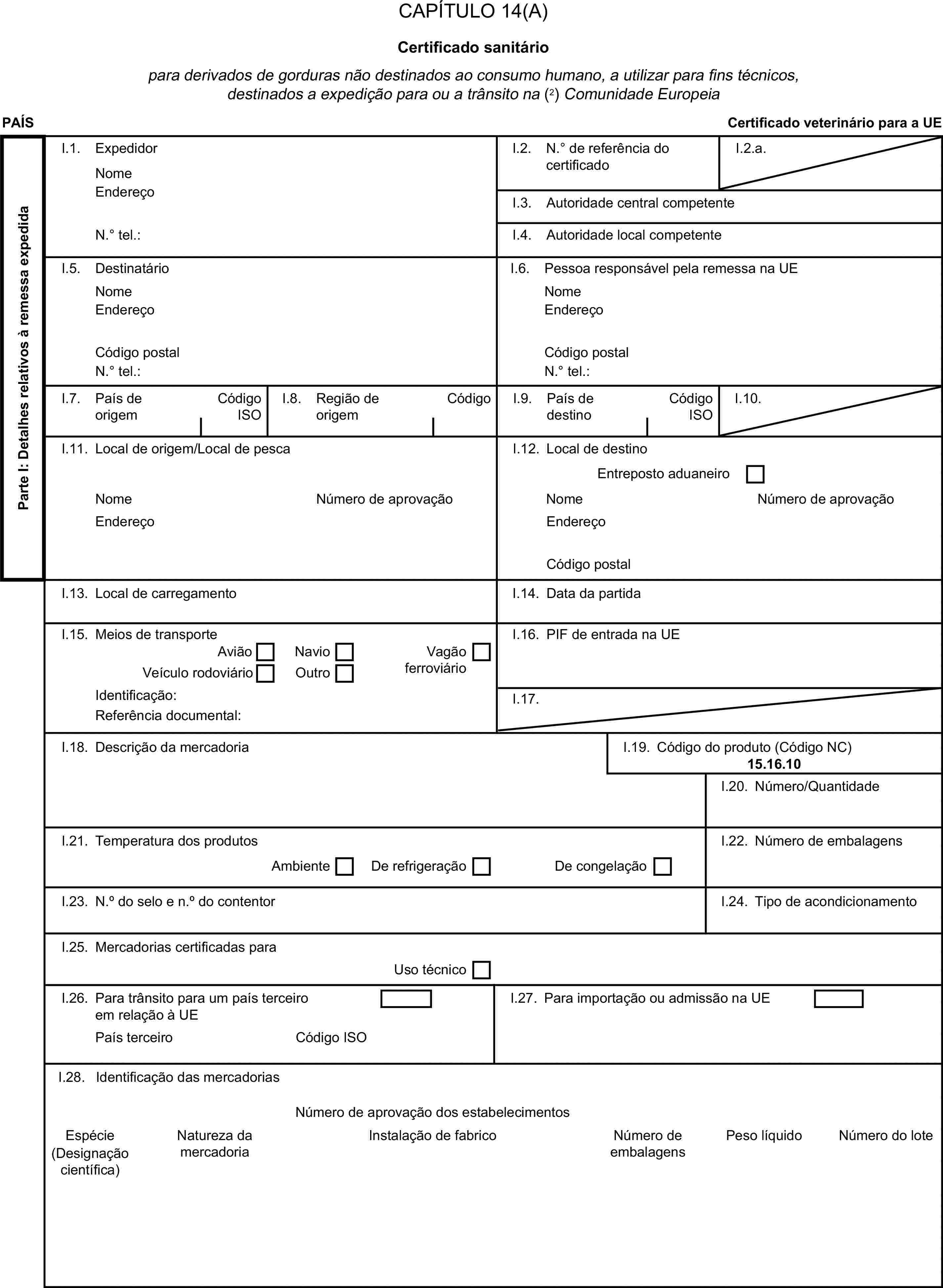 CAPÍTULO 14(A)Certificado sanitáriopara derivados de gorduras não destinados ao consumo humano, a utilizar para fins técnicos, destinados a expedição para ou a trânsito na (2) Comunidade EuropeiaPAÍSCertificado veterinário para a UEParte I: Detalhes relativos à remessa expedidaI.1. ExpedidorNomeI.2. N.° de referência do certificadoI.2.a.EndereçoI.3. Autoridade central competenteN.° tel.:I.4. Autoridade local competenteI.5. DestinatárioI.6. Pessoa responsável pela remessa na UENomeNomeEndereçoEndereçoCódigo postalCódigo postalN.° tel.:N.° tel.:I.7. País de origemCódigo ISOI.8. Região de origemCódigoI.9. País de destinoCódigo ISOI.10.I.11. Local de origem/Local de pescaI.12. Local de destinoEntreposto aduaneiroNomeNúmero de aprovaçãoNomeNúmero de aprovaçãoEndereçoEndereçoCódigo postalI.13. Local de carregamentoI.14. Data da partidaI.15. Meios de transporteI.16. PIF de entrada na UEAviãoNavioVeículo rodoviárioOutroVagão ferroviárioIdentificação:I.17.Referência documental:I.18. Descrição da mercadoriaI.19. Código do produto (Código NC)15.16.10I.20. Número/QuantidadeI.21. Temperatura dos produtosI.22. Número de embalagensAmbienteDe refrigeraçãoDe congelaçãoI.23. N.° do selo e n.° do contentorI.24. Tipo de acondicionamentoI.25. Mercadorias certificadas paraUso técnicoI.26. Para trânsito para um país terceiro em relação à UEI.27. Para importação ou admissão na UEPaís terceiroCódigo ISOI.28. Identificação das mercadoriasNúmero de aprovação dos estabelecimentosEspécieNatureza da mercadoriaInstalação de fabricoNúmero de embalagensPeso líquidoNúmero do lote(Designação científica)