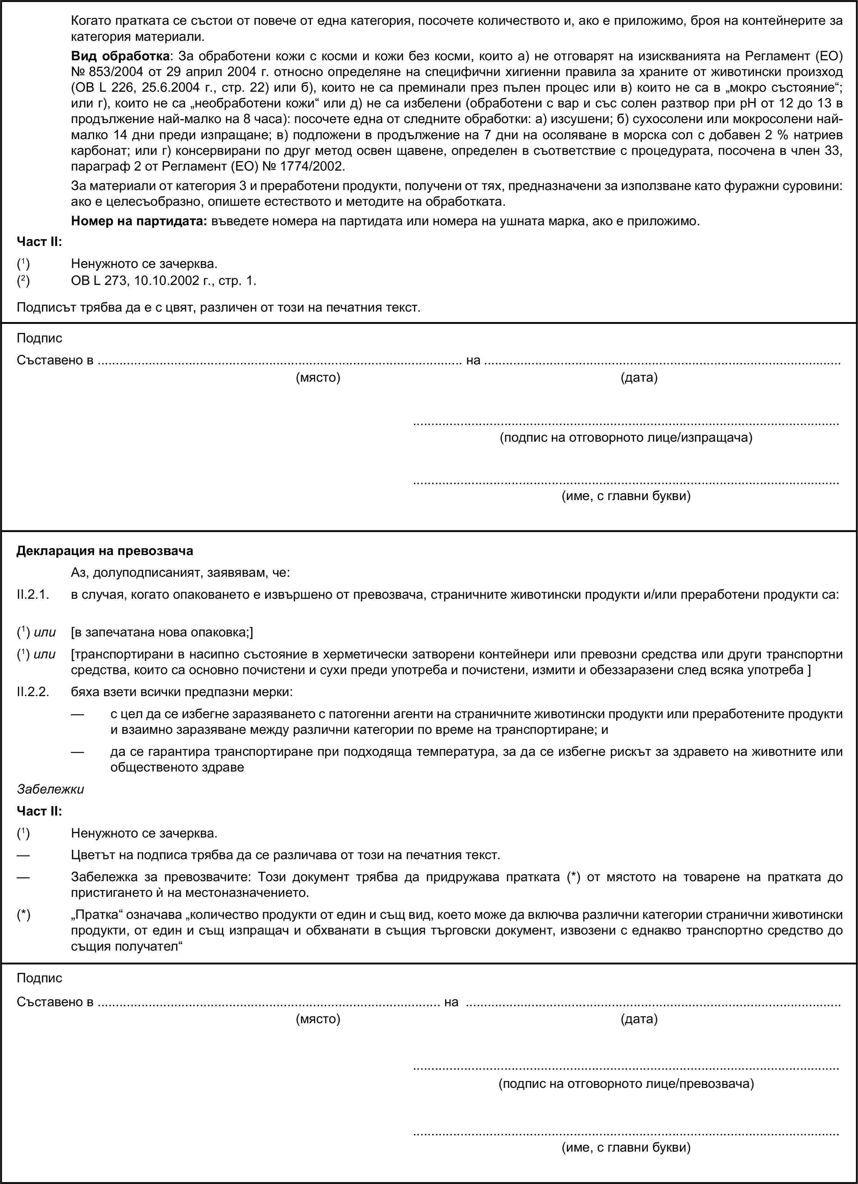 Когато пратката се състои от повече от една категория, посочете количеството и, ако е приложимо, броя на контейнерите за категория материали.Вид обработка: За обработени кожи с косми и кожи без косми, които а) не отговарят на изискванията на Регламент (ЕО) № 853/2004 от 29 април 2004 г. относно определяне на специфични хигиенни правила за храните от животински произход (ОВ L 226, 25.6.2004 г., стр. 22) или б), които не са преминали през пълен процес или в) които не са в „мокро състояние“; или г), които не са „необработени кожи“ или д) не са избелени (обработени с вар и със солен разтвор при рН от 12 до 13 в продължение най-малко на 8 часа): посочете една от следните обработки: а) изсушени; б) сухосолени или мокросолени най-малко 14 дни преди изпращане; в) подложени в продължение на 7 дни на осоляване в морска сол с добавен 2 % натриев карбонат; или г) консервирани по друг метод освен щавене, определен в съответствие с процедурата, посочена в член 33, параграф 2 от Регламент (ЕО) № 1774/2002.За материали от категория 3 и преработени продукти, получени от тях, предназначени за използване като фуражни суровини: ако е целесъобразно, опишете естеството и методите на обработката.Номер на партидата: въведете номера на партидата или номера на ушната марка, ако е приложимо.Част II:(1) Ненужното се зачерква.(2) ОВ L 273, 10.10.2002 г., стр. 1.Подписът трябва да е с цвят, различен от този на печатния текст.ПодписСъставено в … на …(място)(дата)…(подпис на отговорното лице/изпращача)…(име, с главни букви)Декларация на превозвачаАз, долуподписаният, заявявам, че:II.2.1. в случая, когато опаковането е извършено от превозвача, страничните животински продукти и/или преработени продукти са:(1) или [в запечатана нова опаковка;](1) или [транспортирани в насипно състояние в херметически затворени контейнери или превозни средства или други транспортни средства, които са основно почистени и сухи преди употреба и почистени, измити и обеззаразени след всяка употреба ]II.2.2. бяха взети всички предпазни мерки:— с цел да се избегне заразяването с патогенни агенти на страничните животински продукти или преработените продукти и взаимно заразяване между различни категории по време на транспортиране; и— да се гарантира транспортиране при подходяща температура, за да се избегне рискът за здравето на животните или общественото здравеЗабележкиЧаст II:(1) Ненужното се зачерква.— Цветът на подписа трябва да се различава от този на печатния текст.— Забележка за превозвачите: Този документ трябва да придружава пратката (*) от мястото на товарене на пратката до пристигането ѝ на местоназначението.(*) „Пратка“ означава „количество продукти от един и същ вид, което може да включва различни категории странични животински продукти, от един и същ изпращач и обхванати в същия търговски документ, извозени с еднакво транспортно средство до същия получател“ПодписСъставено в … на …(място)(дата)…(подпис на отговорното лице/превозвача)…(име, с главни букви)