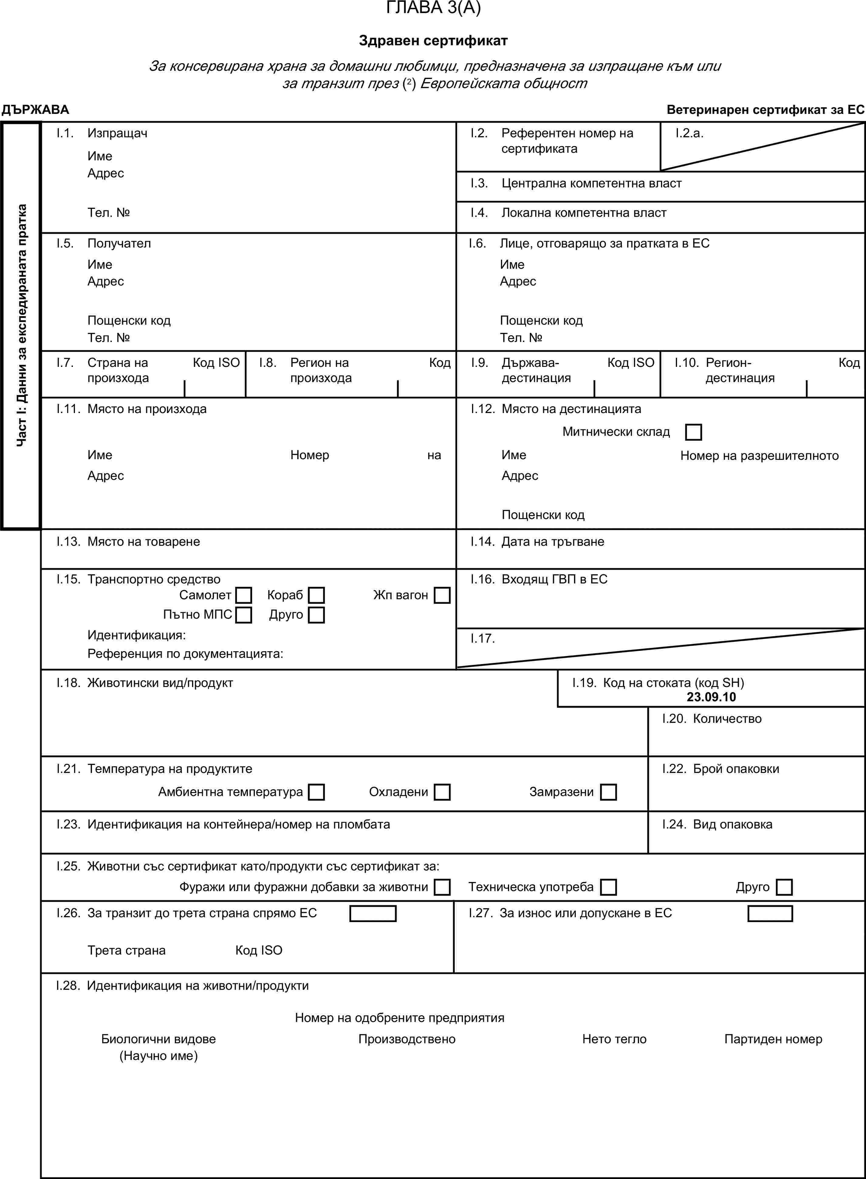 ГЛАВА 3(А)Здравен сертификатЗа консервирана храна за домашни любимци, предназначена за изпращане към или за транзит през (2) Европейската общностДЪРЖАВАВетеринарен сертификат за ЕСЧаст I: Данни за експедираната праткаI.1. ИзпращачИмеI.2. Референтен номер на сертификатаI.2.a.АдресI.3. Централна компетентна властТел. №I.4. Локална компетентна властI.5. ПолучателI.6. Лице, отговарящо за пратката в ЕСИмеИмеАдресАдресПощенски кодПощенски кодТел. №Тел. №I.7. Страна на произходаКод ISOI.8. Регион на произходаКодI.9. Държава-дестинацияКод ISOI.10. Регион-дестинацияКодI.11. Място на произходаI.12. Място на дестинациятаМитнически складИмеНомер на разрешителнотоИмеНомер на разрешителнотоАдресАдресПощенски кодI.13. Място на товаренеI.14. Дата на тръгванеI.15. Транспортно средствоI.16. Входящ ГВП в ЕССамолетКорабПътно МПСДругоЖп вагонИдентификация:I.17.Референция по документацията:I.18. Животински вид/продуктI.19. Код на стоката (код SH)23.09.10I.20. КоличествоI.21. Температура на продуктитеI.22. Брой опаковкиАмбиентна температураОхладениЗамразениI.23. Идентификация на контейнера/номер на пломбатаI.24. Вид опаковкаI.25. Животни със сертификат като/продукти със сертификат за:Фуражи или фуражни добавки за животниТехническа употребаДругоI.26. За транзит до трета страна спрямо ЕСI.27. За износ или допускане в ЕСТрета странаКод ISOI.28. Идентификация на животни/продуктиНомер на одобрените предприятияБиологични видовеПроизводствено предприятиеНето теглоПартиден номер(Научно име)