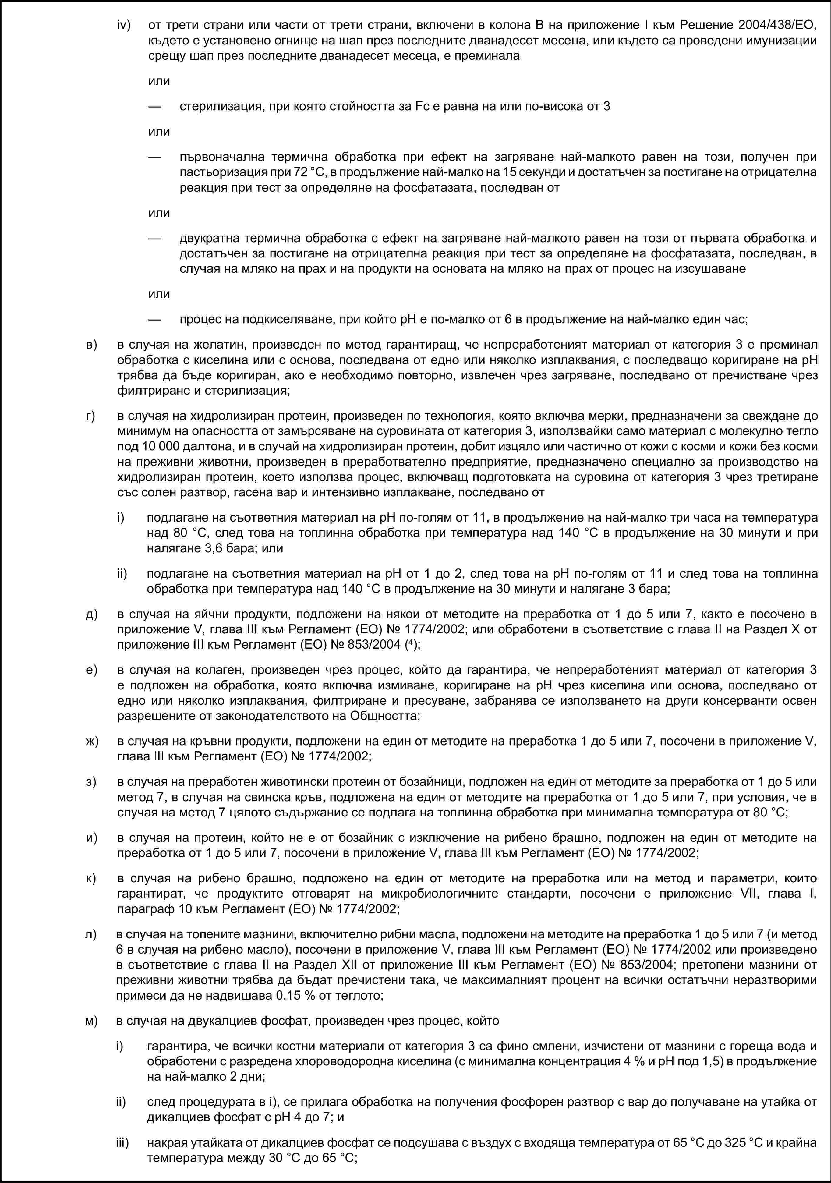 iv) от трети страни или части от трети страни, включени в колона В на приложение I към Решение 2004/438/ЕО, където е установено огнище на шап през последните дванадесет месеца, или където са проведени имунизации срещу шап през последните дванадесет месеца, е преминалаили— стерилизация, при която стойността за Fc е равна на или по-висока от 3или— първоначална термична обработка при ефект на загряване най-малкото равен на този, получен при пастьоризация при 72 °C, в продължение най-малко на 15 секунди и достатъчен за постигане на отрицателна реакция при тест за определяне на фосфатазата, последван отили— двукратна термична обработка с ефект на загряване най-малкото равен на този от първата обработка и достатъчен за постигане на отрицателна реакция при тест за определяне на фосфатазата, последван, в случая на мляко на прах и на продукти на основата на мляко на прах от процес на изсушаванеили— процес на подкиселяване, при който рН е по-малко от 6 в продължение на най-малко един час;в) в случая на желатин, произведен по метод гарантиращ, че непреработеният материал от категория 3 е преминал обработка с киселина или с основа, последвана от едно или няколко изплаквания, с последващо коригиране на рН трябва да бъде коригиран, ако е необходимо повторно, извлечен чрез загряване, последвано от пречистване чрез филтриране и стерилизация;г) в случая на хидролизиран протеин, произведен по технология, която включва мерки, предназначени за свеждане до минимум на опасността от замърсяване на суровината от категория 3, използвайки само материал с молекулно тегло под 10 000 далтона, и в случай на хидролизиран протеин, добит изцяло или частично от кожи с косми и кожи без косми на преживни животни, произведен в преработвателно предприятие, предназначено специално за производство на хидролизиран протеин, което използва процес, включващ подготовката на суровина от категория 3 чрез третиране със солен разтвор, гасена вар и интензивно изплакване, последвано отi) подлагане на съответния материал на рН по-голям от 11, в продължение на най-малко три часа на температура над 80 °C, след това на топлинна обработка при температура над 140 °C в продължение на 30 минути и при налягане 3,6 бара; илиii) подлагане на съответния материал на рН от 1 до 2, след това на рН по-голям от 11 и след това на топлинна обработка при температура над 140 °C в продължение на 30 минути и налягане 3 бара;д) в случая на яйчни продукти, подложени на някои от методите на преработка от 1 до 5 или 7, както е посочено в приложение V, глава III към Регламент (ЕО) № 1774/2002; или обработени в съответствие с глава II на Раздел X от приложение III към Регламент (ЕО) № 853/2004 (4);е) в случая на колаген, произведен чрез процес, който да гарантира, че непреработеният материал от категория 3 е подложен на обработка, която включва измиване, коригиране на pH чрез киселина или основа, последвано от едно или няколко изплаквания, филтриране и пресуване, забранява се използването на други консерванти освен разрешените от законодателството на Общността;ж) в случая на кръвни продукти, подложени на един от методите на преработка 1 до 5 или 7, посочени в приложение V, глава III към Регламент (ЕО) № 1774/2002;з) в случая на преработен животински протеин от бозайници, подложен на един от методите за преработка от 1 до 5 или метод 7, в случая на свинска кръв, подложена на един от методите на преработка от 1 до 5 или 7, при условия, че в случая на метод 7 цялото съдържание се подлага на топлинна обработка при минимална температура от 80 °C;и) в случая на протеин, който не е от бозайник с изключение на рибено брашно, подложен на един от методите на преработка от 1 до 5 или 7, посочени в приложение V, глава III към Регламент (ЕО) № 1774/2002;к) в случая на рибено брашно, подложено на един от методите на преработка или на метод и параметри, които гарантират, че продуктите отговарят на микробиологичните стандарти, посочени е приложение VII, глава I, параграф 10 към Регламент (ЕО) № 1774/2002;л) в случая на топените мазнини, включително рибни масла, подложени на методите на преработка 1 до 5 или 7 (и метод 6 в случая на рибено масло), посочени в приложение V, глава III към Регламент (ЕО) № 1774/2002 или произведено в съответствие с глава II на Раздел XII от приложение III към Регламент (ЕО) № 853/2004; претопени мазнини от преживни животни трябва да бъдат пречистени така, че максималният процент на всички остатъчни неразтворими примеси да не надвишава 0,15 % от теглото;м) в случая на двукалциев фосфат, произведен чрез процес, койтоi) гарантира, че всички костни материали от категория 3 са фино смлени, изчистени от мазнини с гореща вода и обработени с разредена хлороводородна киселина (с минимална концентрация 4 % и рН под 1,5) в продължение на най-малко 2 дни;ii) след процедурата в i), се прилага обработка на получения фосфорен разтвор с вар до получаване на утайка от дикалциев фосфат с рН 4 до 7; иiii) накрая утайката от дикалциев фосфат се подсушава с въздух с входяща температура от 65 °С до 325 °С и крайна температура между 30 °С до 65 °С;