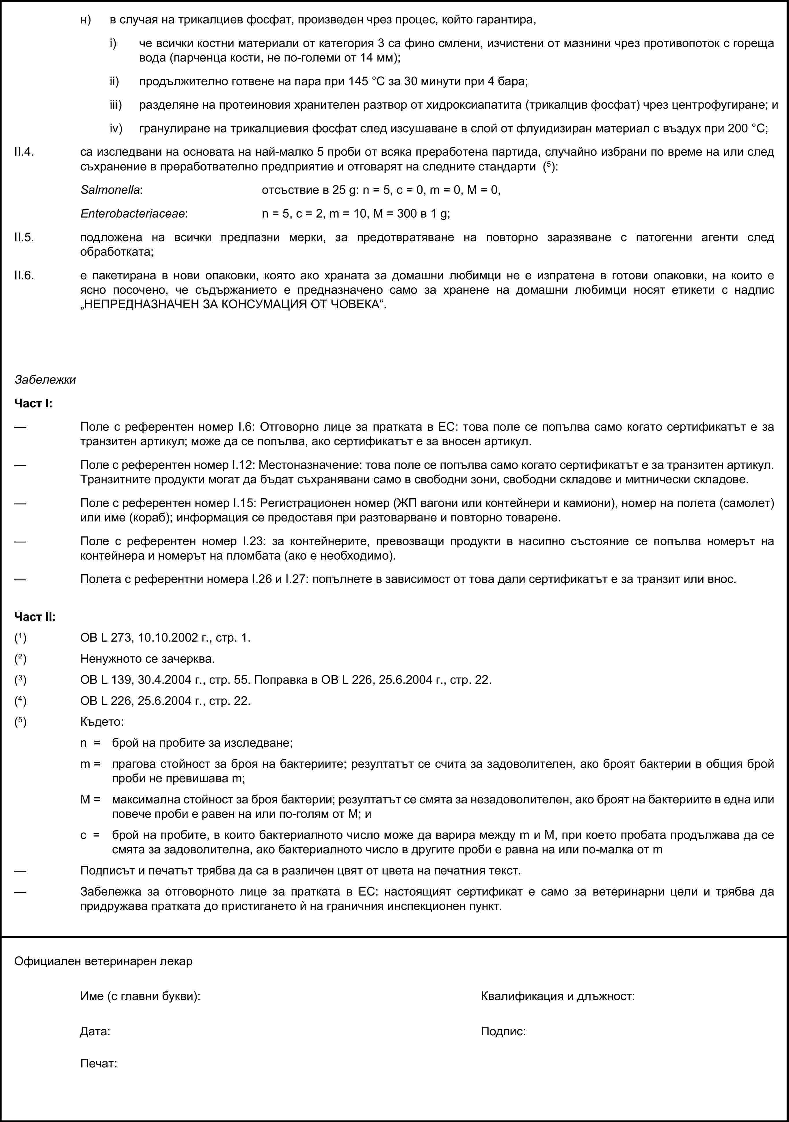 н) в случая на трикалциев фосфат, произведен чрез процес, който гарантира,i) че всички костни материали от категория 3 са фино смлени, изчистени от мазнини чрез противопоток с гореща вода (парченца кости, не по-големи от 14 мм);ii) продължително готвене на пара при 145 °С за 30 минути при 4 бара;iii) разделяне на протеиновия хранителен разтвор от хидроксиапатита (трикалцив фосфат) чрез центрофугиране; иiv) гранулиране на трикалциевия фосфат след изсушаване в слой от флуидизиран материал с въздух при 200 °С;II.4. са изследвани на основата на най-малко 5 проби от всяка преработена партида, случайно избрани по време на или след съхранение в преработвателно предприятие и отговарят на следните стандарти (5):Salmonella: отсъствие в 25 g: n = 5, c = 0, m = 0, M = 0,Enterobacteriaceae: n = 5, c = 2, m = 10, M = 300 в 1 g;II.5. подложена на всички предпазни мерки, за предотвратяване на повторно заразяване с патогенни агенти след обработката;II.6. е пакетирана в нови опаковки, която ако храната за домашни любимци не е изпратена в готови опаковки, на които е ясно посочено, че съдържанието е предназначено само за хранене на домашни любимци носят етикети с надпис „НЕПРЕДНАЗНАЧЕН ЗА КОНСУМАЦИЯ ОТ ЧОВЕКА“.ЗабележкиЧаст I:— Поле с референтен номер I.6: Отговорно лице за пратката в ЕС: това поле се попълва само когато сертификатът е за транзитен артикул; може да се попълва, ако сертификатът е за вносен артикул.— Поле с референтен номер I.12: Местоназначение: това поле се попълва само когато сертификатът е за транзитен артикул. Транзитните продукти могат да бъдат съхранявани само в свободни зони, свободни складове и митнически складове.— Поле с референтен номер I.15: Регистрационен номер (ЖП вагони или контейнери и камиони), номер на полета (самолет) или име (кораб); информация се предоставя при разтоварване и повторно товарене.— Поле с референтен номер I.23: за контейнерите, превозващи продукти в насипно състояние се попълва номерът на контейнера и номерът на пломбата (ако е необходимо).— Полета с референтни номера I.26 и I.27: попълнете в зависимост от това дали сертификатът е за транзит или внос.Част II:(1) ОВ L 273, 10.10.2002 г., стр. 1.(2) Ненужното се зачерква.(3) ОВ L 139, 30.4.2004 г., стр. 55. Поправка в ОВ L 226, 25.6.2004 г., стр. 22.(4) ОВ L 226, 25.6.2004 г., стр. 22.(5) Където:n = брой на пробите за изследване;m = прагова стойност за броя на бактериите; резултатът се счита за задоволителен, ако броят бактерии в общия брой проби не превишава m;М = максимална стойност за броя бактерии; резултатът се смята за незадоволителен, ако броят на бактериите в една или повече проби е равен на или по-голям от M; иc = брой на пробите, в които бактериалното число може да варира между m и M, при което пробата продължава да се смята за задоволителна, ако бактериалното число в другите проби е равна на или по-малка от m— Подписът и печатът трябва да са в различен цвят от цвета на печатния текст.— Забележка за отговорното лице за пратката в ЕС: настоящият сертификат е само за ветеринарни цели и трябва да придружава пратката до пристигането ѝ на граничния инспекционен пункт.Официален ветеринарен лекарИме (с главни букви):Квалификация и длъжност:Дата:Подпис:Печат: