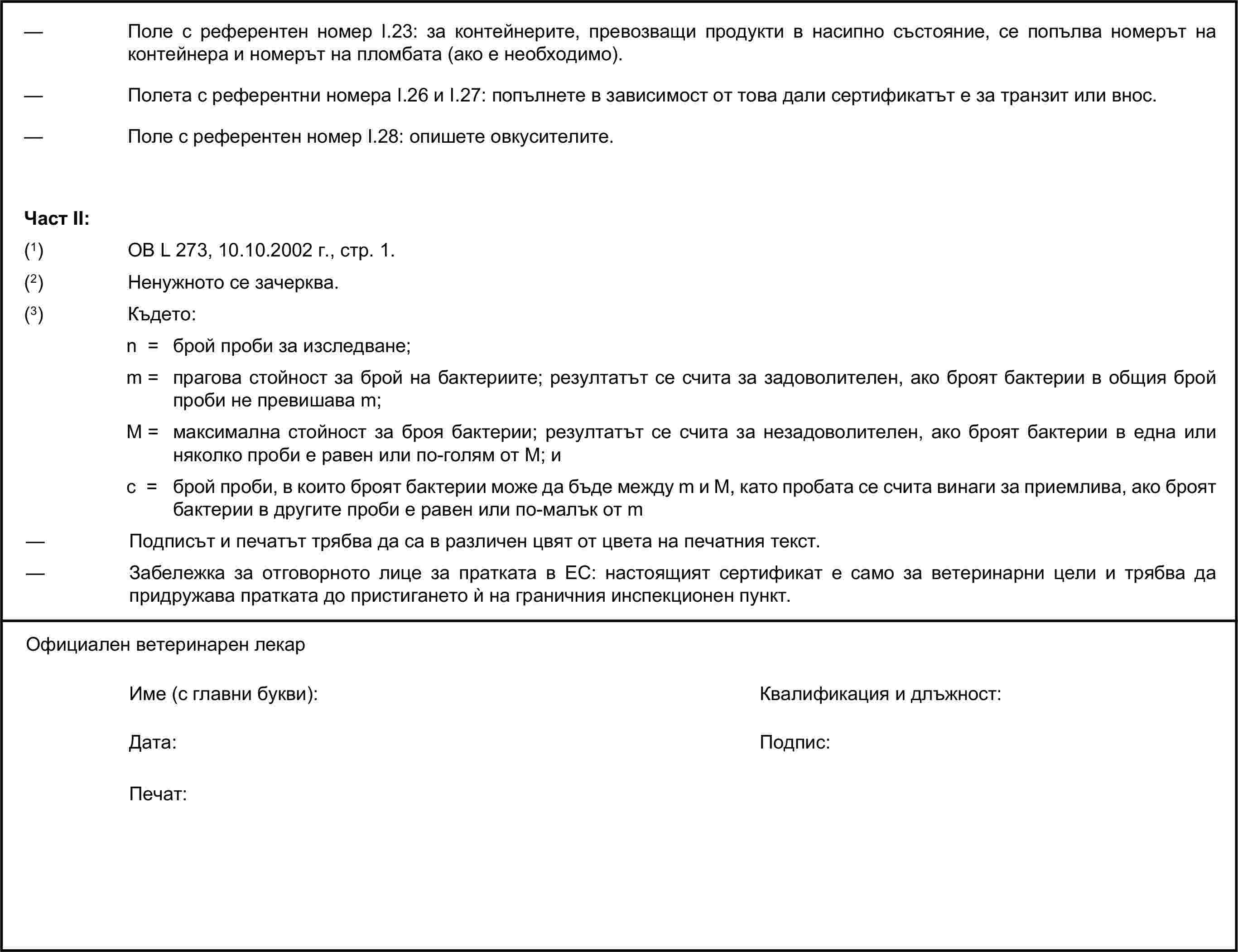 — Поле с референтен номер I.23: за контейнерите, превозващи продукти в насипно състояние, се попълва номерът на контейнера и номерът на пломбата (ако е необходимо).— Полета с референтни номера I.26 и I.27: попълнете в зависимост от това дали сертификатът е за транзит или внос.— Поле с референтен номер I.28: опишете овкусителите.Част II:(1) ОВ L 273, 10.10.2002 г., стр. 1.(2) Ненужното се зачерква.(3) Където:n = брой проби за изследване;m = прагова стойност за брой на бактериите; резултатът се счита за задоволителен, ако броят бактерии в общия брой проби не превишава m;М = максимална стойност за броя бактерии; резултатът се счита за незадоволителен, ако броят бактерии в една или няколко проби е равен или по-голям от M; иc = брой проби, в които броят бактерии може да бъде между m и M, като пробата се счита винаги за приемлива, ако броят бактерии в другите проби е равен или по-малък от m— Подписът и печатът трябва да са в различен цвят от цвета на печатния текст.— Забележка за отговорното лице за пратката в ЕС: настоящият сертификат е само за ветеринарни цели и трябва да придружава пратката до пристигането ѝ на граничния инспекционен пункт.Официален ветеринарен лекарИме (с главни букви):Квалификация и длъжност:Дата:Подпис:Печат: