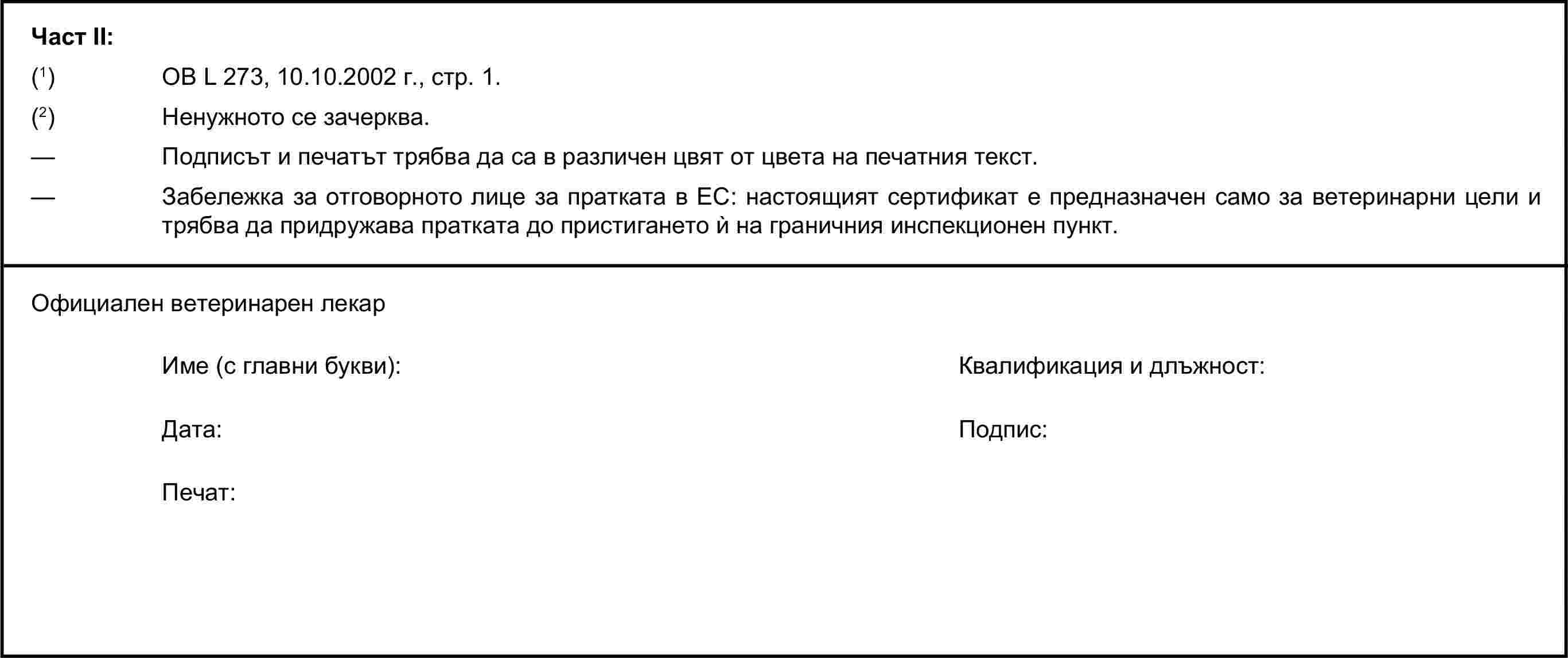 Част II:(1) ОВ L 273, 10.10.2002 г., стр. 1.(2) Ненужното се зачерква.— Подписът и печатът трябва да са в различен цвят от цвета на печатния текст.— Забележка за отговорното лице за пратката в ЕС: настоящият сертификат е предназначен само за ветеринарни цели и трябва да придружава пратката до пристигането ѝ на граничния инспекционен пункт.Официален ветеринарен лекарИме (с главни букви):Квалификация и длъжност:Дата:Подпис:Печат: