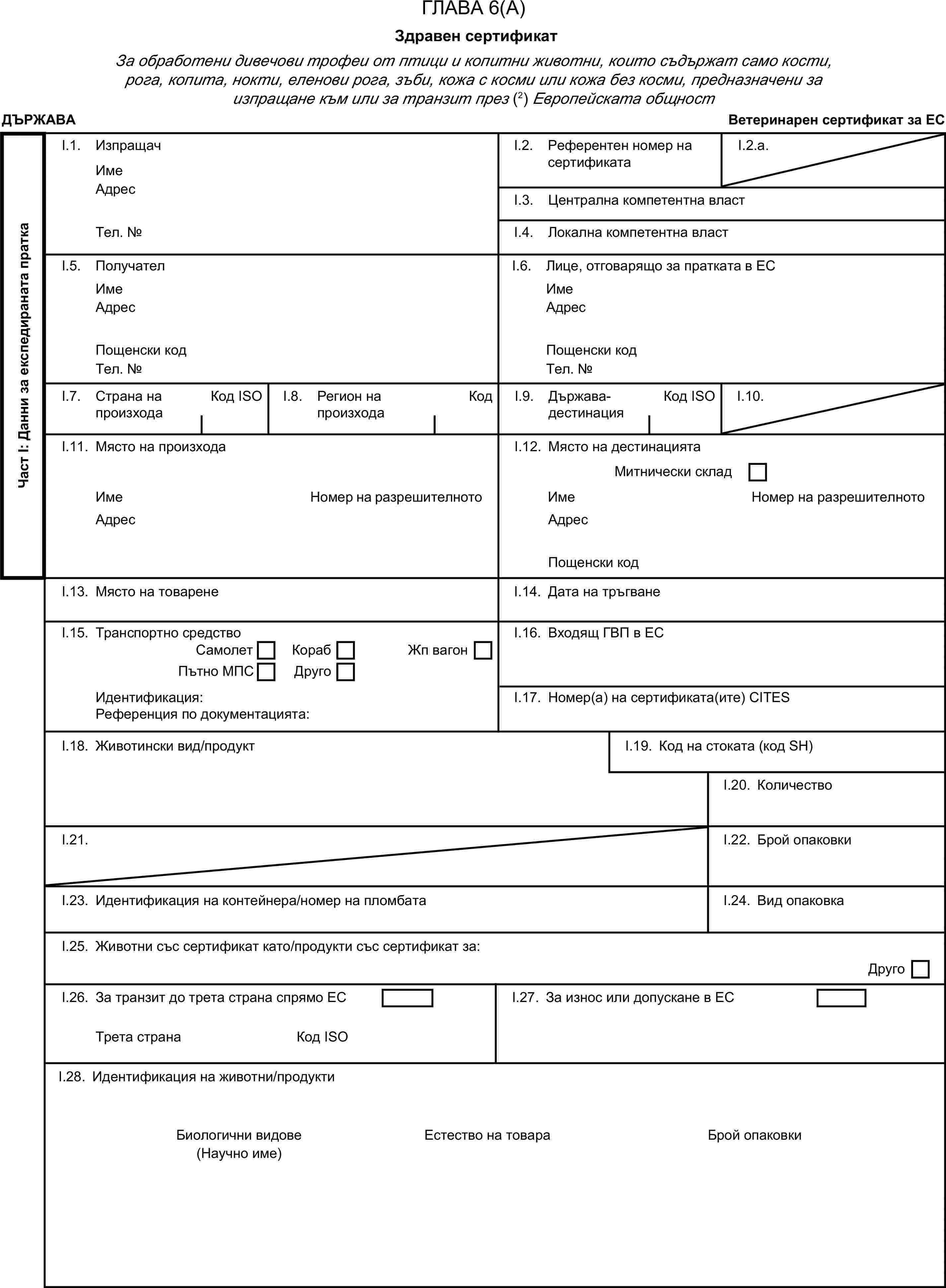 ГЛАВА 6(А)Здравен сертификатЗа обработени дивечови трофеи от птици и копитни животни, които съдържат само кости, рога, копита, нокти, еленови рога, зъби, кожа с косми или кожа без косми, предназначени за изпращане към или за транзит през (2) Европейската общностДЪРЖАВАВетеринарен сертификат за ЕСЧаст I: Данни за експедираната праткаI.1. ИзпращачИмеI.2. Референтен номер на сертификатаI.2.a.АдресI.3. Централна компетентна властТел. №I.4. Локална компетентна властI.5. ПолучателI.6. Лице, отговарящо за пратката в ЕСИмеИмеАдресАдресПощенски кодПощенски кодТел. №Тел. №I.7. Страна на произходаКод ISOI.8. Регион на произходаКодI.9. Държава-дестинацияКод ISOI.10.I.11. Място на произходаI.12. Място на дестинациятаМитнически складИмеНомер на разрешителнотоИмеНомер на разрешителнотоАдресАдресПощенски кодI.13. Място на товаренеI.14. Дата на тръгванеI.15. Транспортно средствоI.16. Входящ ГВП в ЕССамолетКорабПътно МПСДругоЖп вагонИдентификация:I.17. Номер(а) на сертификата(ите) CITESРеференция по документацията:I.18. Животински вид/продуктI.19. Код на стоката (код SH)I.20. КоличествоI.21.I.22. Брой опаковкиI.23. Идентификация на контейнера/номер на пломбатаI.24. Вид опаковкаI.25. Животни със сертификат като/продукти със сертификат за:ДругоI.26. За транзит до трета страна спрямо ЕСI.27. За износ или допускане в ЕСТрета странаКод ISOI.28. Идентификация на животни/продуктиБиологични видовеЕстество на товараБрой опаковки(Научно име)