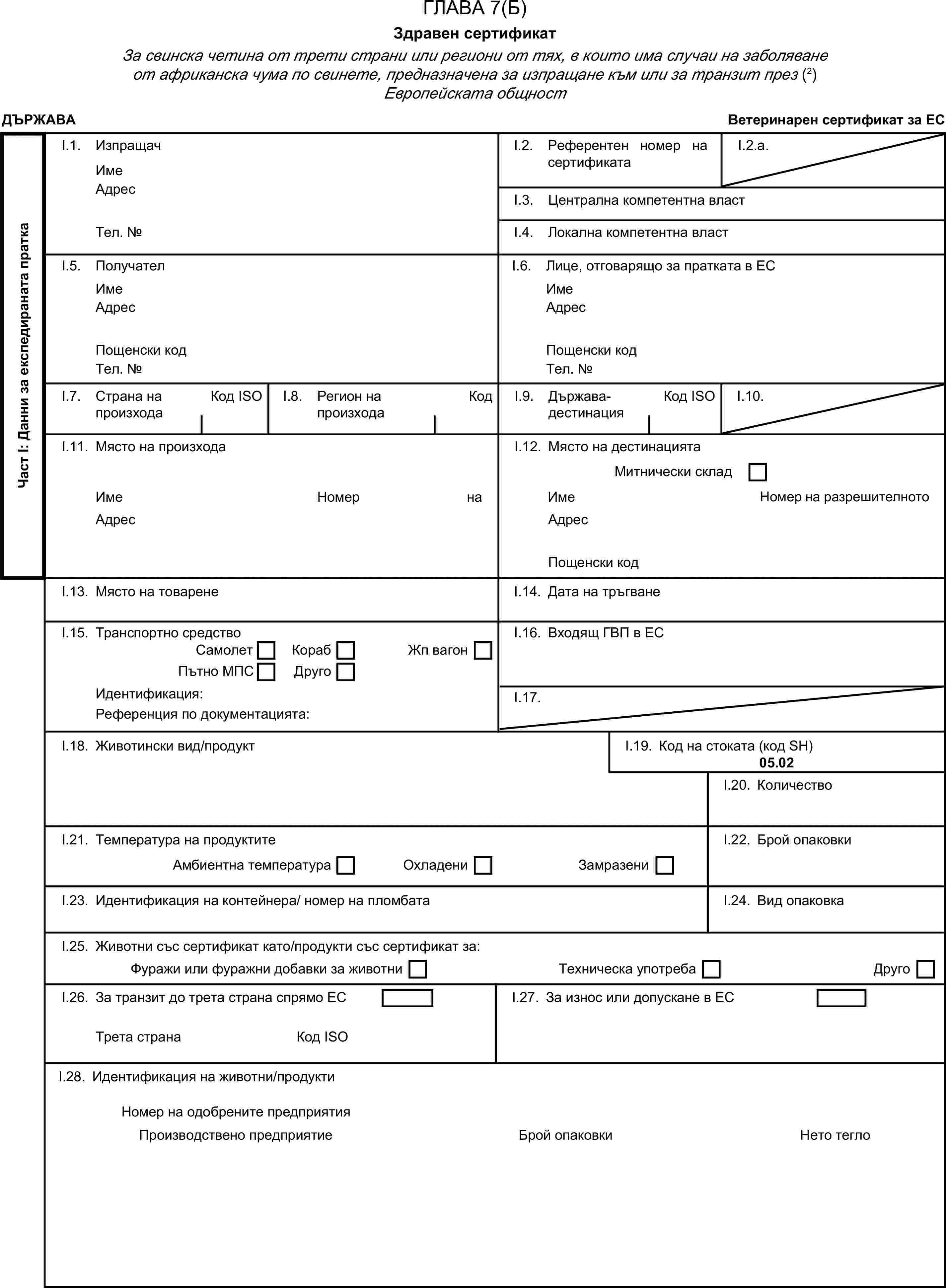 ГЛАВА 7(Б)Здравен сертификатЗа свинска четина от трети страни или региони от тях, в които има случаи на заболяване от африканска чума по свинете, предназначена за изпращане към или за транзит през (2) Европейската общностДЪРЖАВАВетеринарен сертификат за ЕСЧаст I: Данни за експедираната праткаI.1. ИзпращачИмеI.2. Референтен номер на сертификатаI.2.a.АдресI.3. Централна компетентна властТел. №I.4. Локална компетентна властI.5. ПолучателI.6. Лице, отговарящо за пратката в ЕСИмеИмеАдресАдресПощенски кодПощенски кодТел. №Тел. №I.7. Страна на произходаКод ISOI.8. Регион на произходаКодI.9. Държава-дестинацияКод ISOI.10.I.11. Място на произходаI.12. Място на дестинациятаМитнически складИмеНомер на разрешителнотоИмеНомер на разрешителнотоАдресАдресПощенски кодI.13. Място на товаренеI.14. Дата на тръгванеI.15. Транспортно средствоI.16. Входящ ГВП в ЕССамолетКорабПътно МПСДругоЖп вагонИдентификация:I.17.Референция по документацията:I.18. Животински вид/продуктI.19. Код на стоката (код SH)05.02I.20. КоличествоI.21. Температура на продуктитеI.22. Брой опаковкиАмбиентна температураОхладениЗамразениI.23. Идентификация на контейнера/ номер на пломбатаI.24. Вид опаковкаI.25. Животни със сертификат като/продукти със сертификат за:Фуражи или фуражни добавки за животниТехническа употребаДругоI.26. За транзит до трета страна спрямо ЕСI.27. За износ или допускане в ЕСТрета странаКод ISOI.28. Идентификация на животни/продуктиБрой опаковкиНомер на одобрените предприятияПроизводствено предприятиеНето тегло