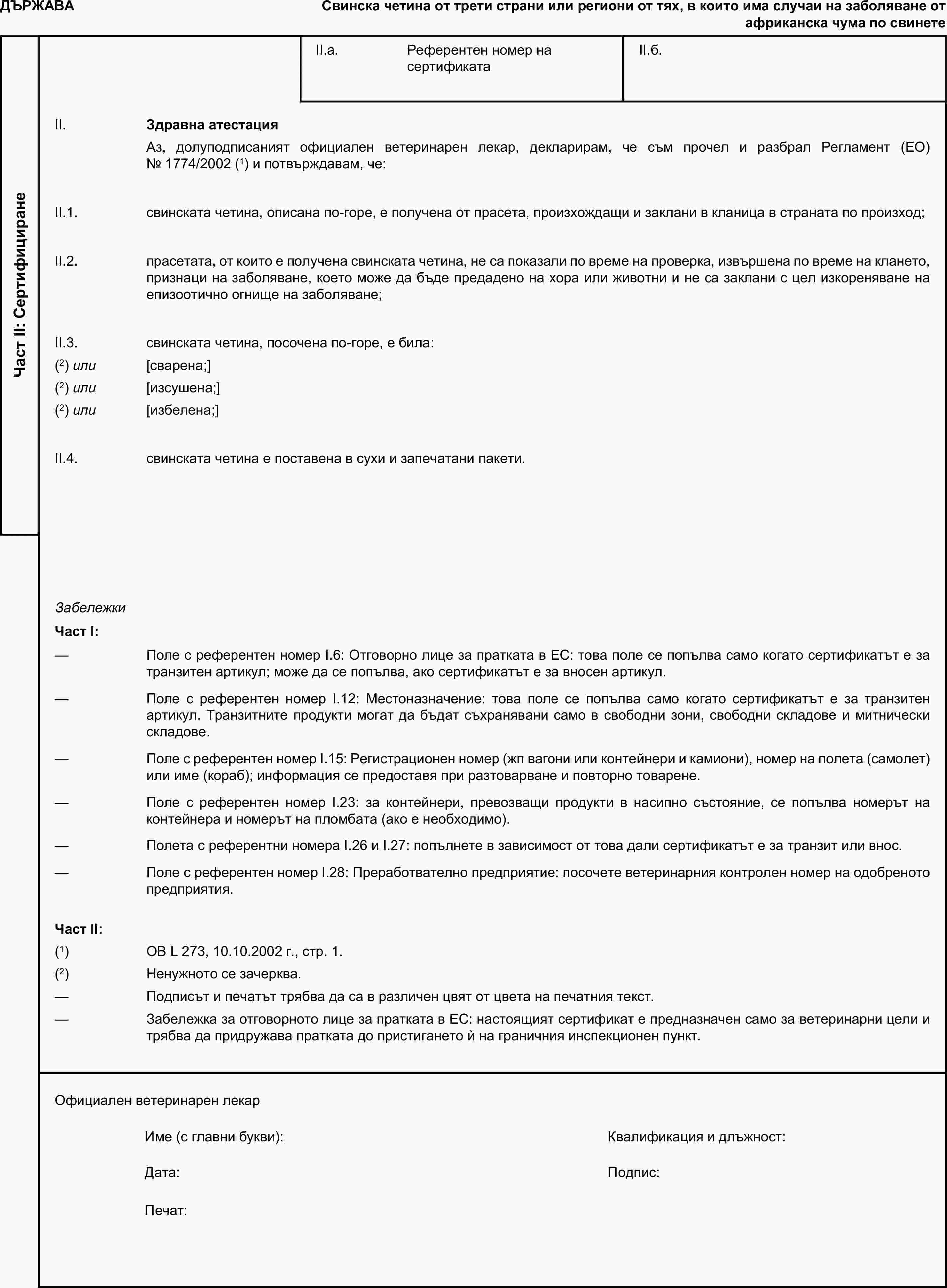 ДЪРЖАВАСвинска четина от трети страни или региони от тях, в които има случаи на заболяване от африканска чума по свинетеЧаст II: СертифициранеII.a. Референтен номер на сертификатаII.б.II. Здравна атестацияАз, долуподписаният официален ветеринарен лекар, декларирам, че съм прочел и разбрал Регламент (ЕО) № 1774/2002 (1) и потвърждавам, че:II.1. свинската четина, описана по-горе, е получена от прасета, произхождащи и заклани в кланица в страната по произход;II.2. прасетата, от които е получена свинската четина, не са показали по време на проверка, извършена по време на клането, признаци на заболяване, което може да бъде предадено на хора или животни и не са заклани с цел изкореняване на епизоотично огнище на заболяване;II.3. свинската четина, посочена по-горе, е била:(2) или [сварена;](2) или [изсушена;](2) или [избелена;]II.4. свинската четина е поставена в сухи и запечатани пакети.ЗабележкиЧаст I:— Поле с референтен номер I.6: Отговорно лице за пратката в ЕС: това поле се попълва само когато сертификатът е за транзитен артикул; може да се попълва, ако сертификатът е за вносен артикул.— Поле с референтен номер I.12: Местоназначение: това поле се попълва само когато сертификатът е за транзитен артикул. Транзитните продукти могат да бъдат съхранявани само в свободни зони, свободни складове и митнически складове.— Поле с референтен номер I.15: Регистрационен номер (жп вагони или контейнери и камиони), номер на полета (самолет) или име (кораб); информация се предоставя при разтоварване и повторно товарене.— Поле с референтен номер I.23: за контейнери, превозващи продукти в насипно състояние, се попълва номерът на контейнера и номерът на пломбата (ако е необходимо).— Полета с референтни номера I.26 и I.27: попълнете в зависимост от това дали сертификатът е за транзит или внос.— Поле с референтен номер I.28: Преработвателно предприятие: посочете ветеринарния контролен номер на одобреното предприятия.Част II:(1) ОВ L 273, 10.10.2002 г., стр. 1.(2) Ненужното се зачерква.— Подписът и печатът трябва да са в различен цвят от цвета на печатния текст.— Забележка за отговорното лице за пратката в ЕС: настоящият сертификат е предназначен само за ветеринарни цели и трябва да придружава пратката до пристигането ѝ на граничния инспекционен пункт.Официален ветеринарен лекарИме (с главни букви):Квалификация и длъжност:Дата:Подпис:Печат: