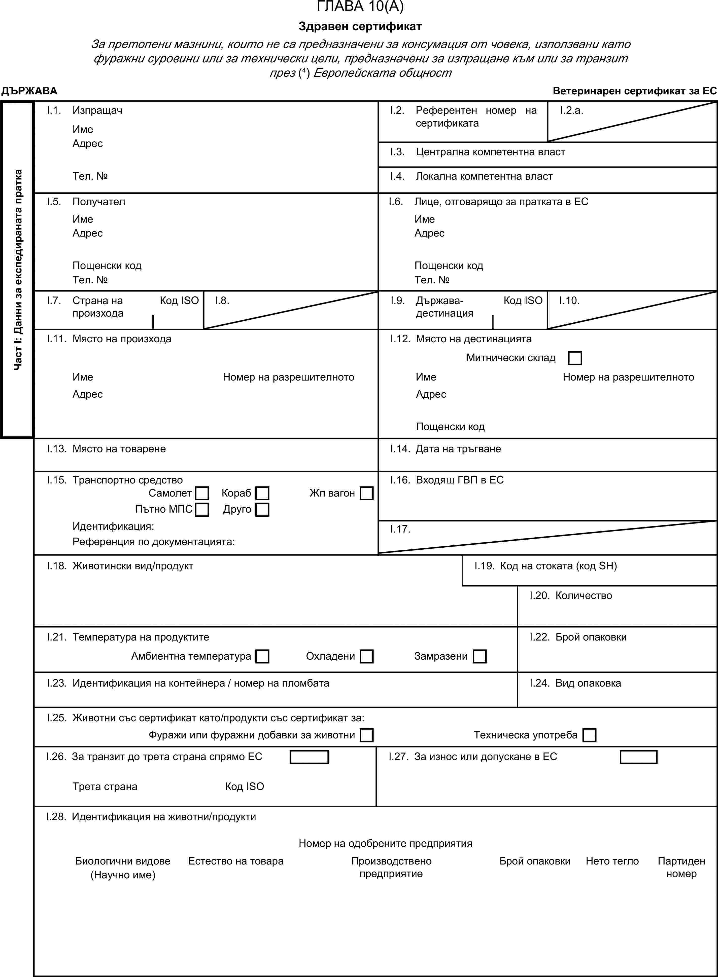 ГЛАВА 10(А)Здравен сертификатЗа претопени мазнини, които не са предназначени за консумация от човека, използвани като фуражни суровини или за технически цели, предназначени за изпращане към или за транзит през (4) Европейската общностДЪРЖАВАВетеринарен сертификат за ЕСЧаст I: Данни за експедираната праткаI.1. ИзпращачИмеI.2. Референтен номер на сертификатаI.2.a.АдресI.3. Централна компетентна властТел. №I.4. Локална компетентна властI.5. ПолучателI.6. Лице, отговарящо за пратката в ЕСИмеИмеАдресАдресПощенски кодПощенски кодТел. №Тел. №I.7. Страна на произходаКод ISOI.8.I.9. Държава-дестинацияКод ISOI.10.I.11. Място на произходаI.12. Място на дестинациятаМитнически складИмеНомер на разрешителнотоИмеНомер на разрешителнотоАдресАдресПощенски кодI.13. Място на товаренеI.14. Дата на тръгванеI.15. Транспортно средствоI.16. Входящ ГВП в ЕССамолетКорабПътно МПСДругоЖп вагонИдентификация:I.17.Референция по документацията:I.18. Животински вид/продуктI.19. Код на стоката (код SH)I.20. КоличествоI.21. Температура на продуктитеI.22. Брой опаковкиАмбиентна температураОхладениЗамразениI.23. Идентификация на контейнера / номер на пломбатаI.24. Вид опаковкаI.25. Животни със сертификат като/продукти със сертификат за:Фуражи или фуражни добавки за животниТехническа употребаI.26. За транзит до трета страна спрямо ЕСI.27. За износ или допускане в ЕСТрета странаКод ISOI.28. Идентификация на животни/продуктиНомер на одобрените предприятияБиологични видовеЕстество на товараПроизводствено предприятиеБрой опаковкиНето теглоПартиден номер(Научно име)
