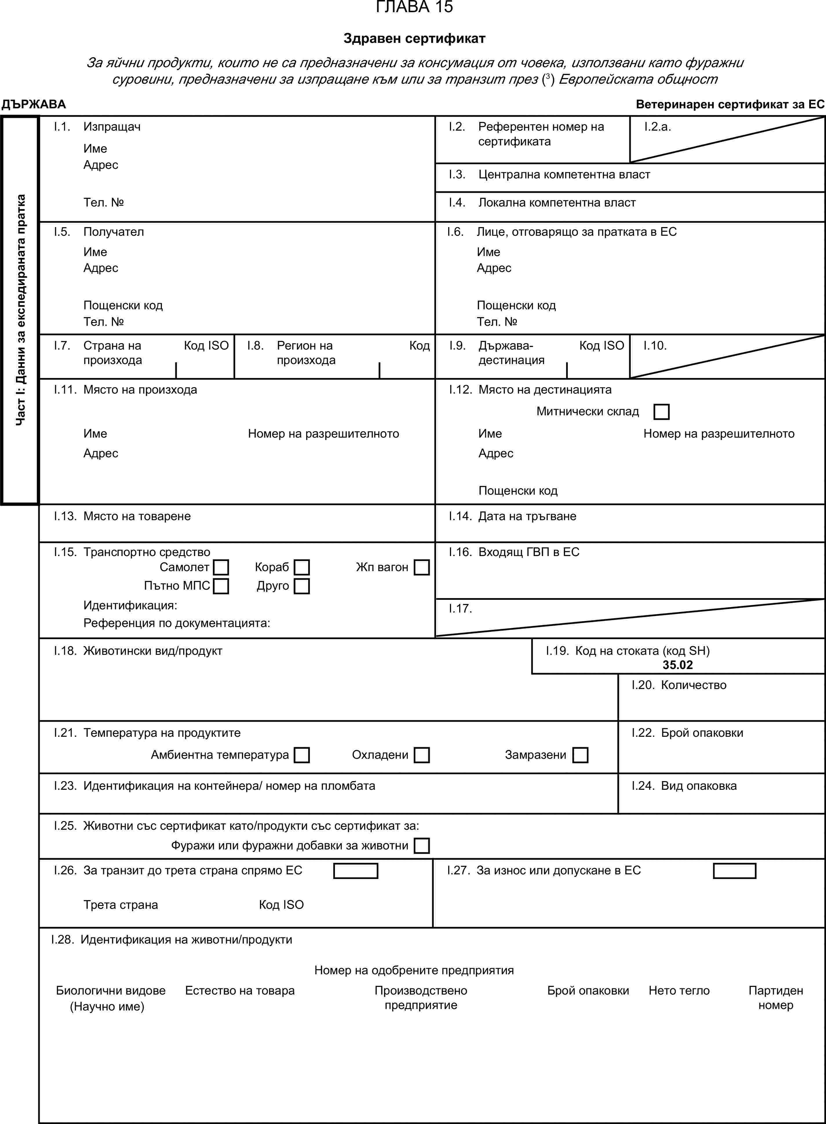 ГЛАВА 15Здравен сертификатЗа яйчни продукти, които не са предназначени за консумация от човека, използвани като фуражни суровини, предназначени за изпращане към или за транзит през (3) Европейската общностДЪРЖАВАВетеринарен сертификат за ЕСЧаст I: Данни за експедираната праткаI.1. ИзпращачИмеI.2. Референтен номер на сертификатаI.2.a.АдресI.3. Централна компетентна властТел. №I.4. Локална компетентна властI.5. ПолучателI.6. Лице, отговарящо за пратката в ЕСИмеИмеАдресАдресПощенски кодПощенски кодТел. №Тел. №I.7. Страна на произходаКод ISOI.8. Регион на произходаКодI.9. Държава-дестинацияКод ISOI.10.I.11. Място на произходаI.12. Място на дестинациятаМитнически складИмеНомер на разрешителнотоИмеНомер на разрешителнотоАдресАдресПощенски кодI.13. Място на товаренеI.14. Дата на тръгванеI.15. Транспортно средствоI.16. Входящ ГВП в ЕССамолетКорабПътно МПСДругоЖп вагонИдентификация:I.17.Референция по документацията:I.18. Животински вид/продуктI.19. Код на стоката (код SH)35.02I.20. КоличествоI.21. Температура на продуктитеI.22. Брой опаковкиАмбиентна температураОхладениЗамразениI.23. Идентификация на контейнера/ номер на пломбатаI.24. Вид опаковкаI.25. Животни със сертификат като/продукти със сертификат за:Фуражи или фуражни добавки за животниI.26. За транзит до трета страна спрямо ЕСI.27. За износ или допускане в ЕСТрета странаКод ISOI.28. Идентификация на животни/продуктиНомер на одобрените предприятияБиологични видовеЕстество на товараПроизводствено предприятиеБрой опаковкиНето тегло(Научно име)Партиден номер