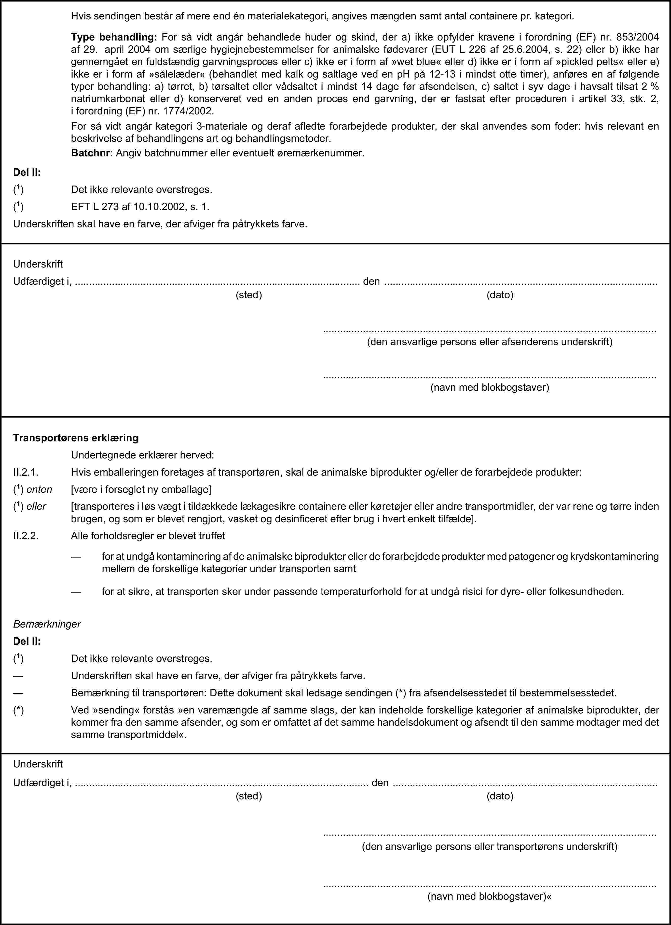 Hvis sendingen består af mere end én materialekategori, angives mængden samt antal containere pr. kategori.Type behandling: For så vidt angår behandlede huder og skind, der a) ikke opfylder kravene i forordning (EF) nr. 853/2004 af 29. april 2004 om særlige hygiejnebestemmelser for animalske fødevarer (EUT L 226 af 25.6.2004, s. 22) eller b) ikke har gennemgået en fuldstændig garvningsproces eller c) ikke er i form af »wet blue« eller d) ikke er i form af »pickled pelts« eller e) ikke er i form af »sålelæder« (behandlet med kalk og saltlage ved en pH på 12-13 i mindst otte timer), anføres en af følgende typer behandling: a) tørret, b) tørsaltet eller vådsaltet i mindst 14 dage før afsendelsen, c) saltet i syv dage i havsalt tilsat 2 % natriumkarbonat eller d) konserveret ved en anden proces end garvning, der er fastsat efter proceduren i artikel 33, stk. 2, i forordning (EF) nr. 1774/2002.For så vidt angår kategori 3-materiale og deraf afledte forarbejdede produkter, der skal anvendes som foder: hvis relevant en beskrivelse af behandlingens art og behandlingsmetoder.Batchnr: Angiv batchnummer eller eventuelt øremærkenummer.Del II:(1) Det ikke relevante overstreges.(1) EFT L 273 af 10.10.2002, s. 1.Underskriften skal have en farve, der afviger fra påtrykkets farve.UnderskriftUdfærdiget i, … den …(sted)(dato)…(den ansvarlige persons eller afsenderens underskrift)…(navn med blokbogstaver)Transportørens erklæringUndertegnede erklærer herved:II.2.1. Hvis emballeringen foretages af transportøren, skal de animalske biprodukter og/eller de forarbejdede produkter:(1) enten [være i forseglet ny emballage](1) eller [transporteres i løs vægt i tildækkede lækagesikre containere eller køretøjer eller andre transportmidler, der var rene og tørre inden brugen, og som er blevet rengjort, vasket og desinficeret efter brug i hvert enkelt tilfælde].II.2.2. Alle forholdsregler er blevet truffet— for at undgå kontaminering af de animalske biprodukter eller de forarbejdede produkter med patogener og krydskontaminering mellem de forskellige kategorier under transporten samt— for at sikre, at transporten sker under passende temperaturforhold for at undgå risici for dyre- eller folkesundheden.BemærkningerDel II:(1) Det ikke relevante overstreges.— Underskriften skal have en farve, der afviger fra påtrykkets farve.— Bemærkning til transportøren: Dette dokument skal ledsage sendingen (*) fra afsendelsesstedet til bestemmelsesstedet.(*) Ved »sending« forstås »en varemængde af samme slags, der kan indeholde forskellige kategorier af animalske biprodukter, der kommer fra den samme afsender, og som er omfattet af det samme handelsdokument og afsendt til den samme modtager med det samme transportmiddel«.UnderskriftUdfærdiget i, … den …(sted)(dato)…(den ansvarlige persons eller transportørens underskrift)…(navn med blokbogstaver)