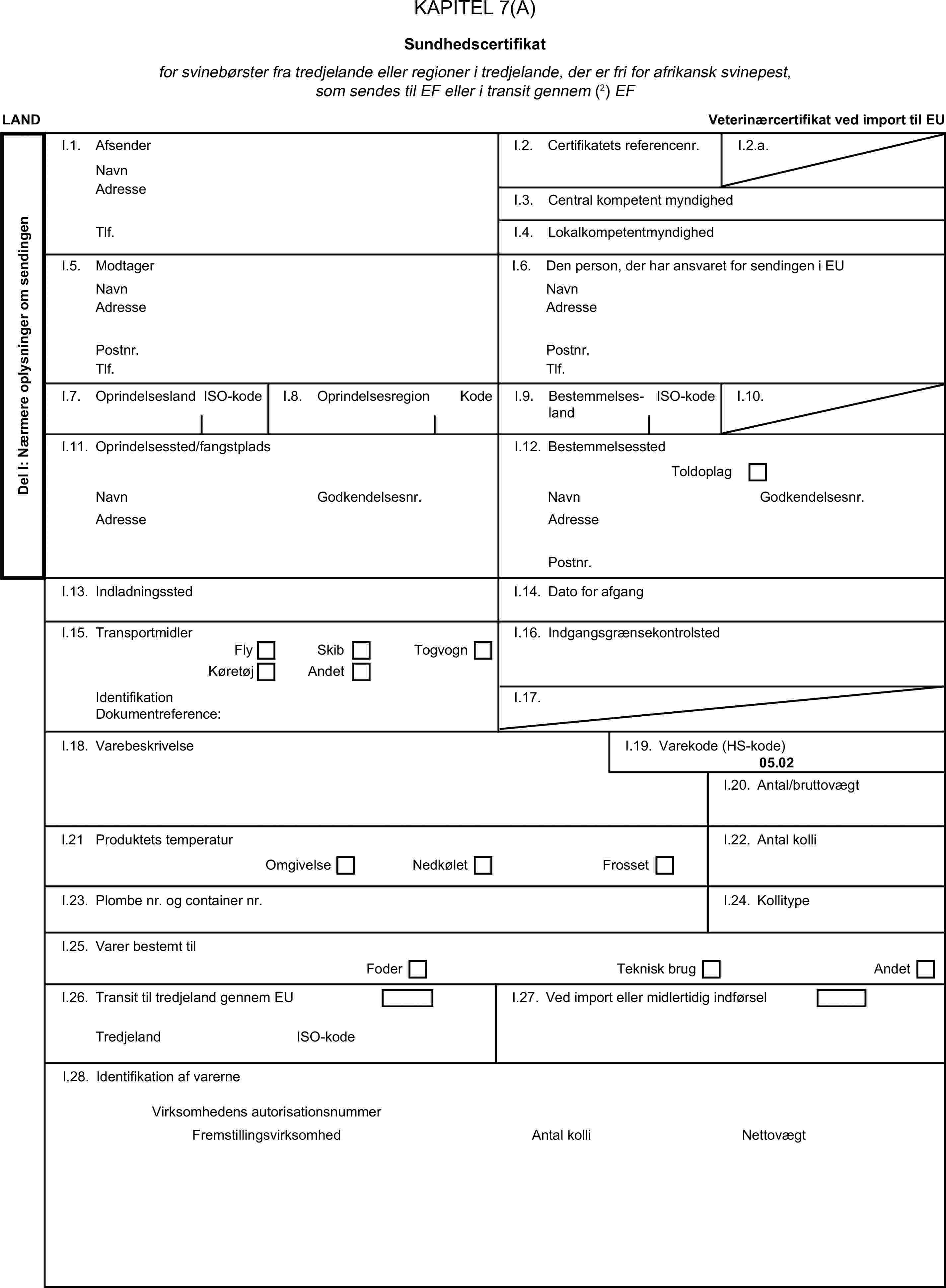 KAPITEL 7(A)Sundhedscertifikatfor svinebørster fra tredjelande eller regioner i tredjelande, der er fri for afrikansk svinepest, som sendes til EF eller i transit gennem (2) EFLANDVeterinærcertifikat ved import til EUDel I: Nærmere oplysninger om sendingenI.1. AfsenderNavnI.2. Certifikatets referencenr.I.2.a.AdresseI.3. Central kompetent myndighedTlf.I.4. LokalkompetentmyndighedI.5. ModtagerI.6. Den person, der har ansvaret for sendingen i EUNavnNavnAdresseAdressePostnr.Postnr.Tlf.Tlf.I.7. OprindelseslandISO-kodeI.8. OprindelsesregionKodeI.9. BestemmelseslandISO-kodeI.10.I.11. Oprindelsessted/fangstpladsI.12. BestemmelsesstedToldoplagNavnGodkendelsesnr.NavnGodkendelsesnr.AdresseAdressePostnr.I.13. IndladningsstedI.14. Dato for afgangI.15. TransportmidlerI.16. IndgangsgrænsekontrolstedFlySkibTogvognKøretøjAndetIdentifikationI.17.Dokumentreference:I.18. VarebeskrivelseI.19. Varekode (HS-kode)05.02I.20. Antal/bruttovægtl.21 Produktets temperaturI.22. Antal kolliOmgivelseNedkøletFrossetI.23. Plombe nr. og container nr.I.24. KollitypeI.25. Varer bestemt tilFoderTeknisk brugAndetI.26. Transit til tredjeland gennem EUI.27. Ved import eller midlertidig indførselTredjelandISO-kodeI.28. Identifikation af varerneVirksomhedens autorisationsnummerFremstillingsvirksomhedAntal kolliNettovægt