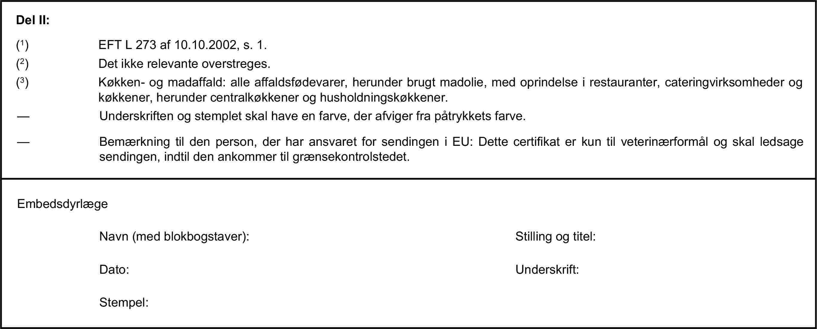 Del II:(1) EFT L 273 af 10.10.2002, s. 1.(2) Det ikke relevante overstreges.(3) Køkken- og madaffald: alle affaldsfødevarer, herunder brugt madolie, med oprindelse i restauranter, cateringvirksomheder og køkkener, herunder centralkøkkener og husholdningskøkkener.— Underskriften og stemplet skal have en farve, der afviger fra påtrykkets farve.— Bemærkning til den person, der har ansvaret for sendingen i EU: Dette certifikat er kun til veterinærformål og skal ledsage sendingen, indtil den ankommer til grænsekontrolstedet.EmbedsdyrlægeNavn (med blokbogstaver):Stilling og titel:Dato:Underskrift:Stempel: