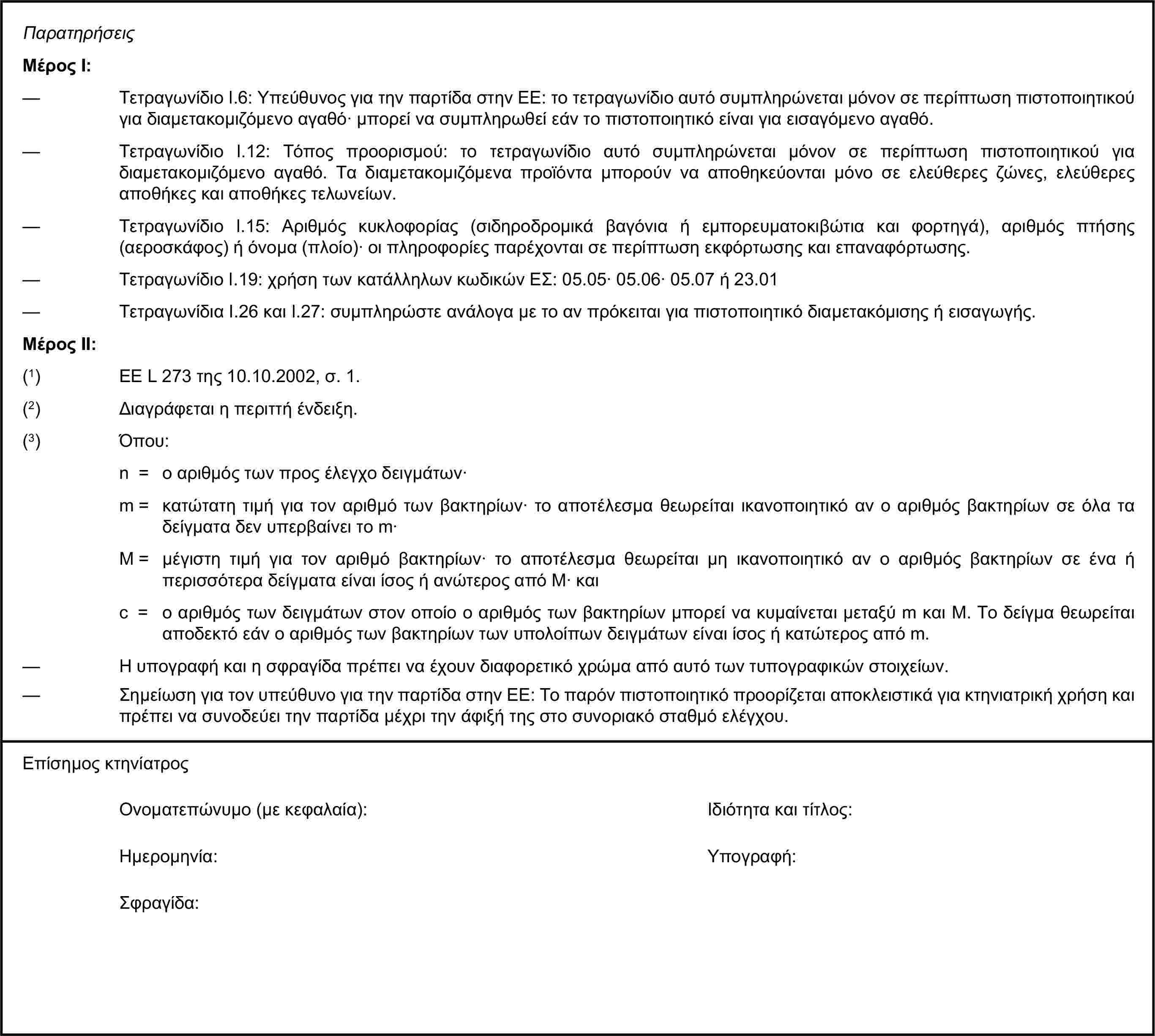 ΠαρατηρήσειςΜέρος Ι:— Τετραγωνίδιο I.6: Υπεύθυνος για την παρτίδα στην ΕΕ: το τετραγωνίδιο αυτό συμπληρώνεται μόνον σε περίπτωση πιστοποιητικού για διαμετακομιζόμενο αγαθό· μπορεί να συμπληρωθεί εάν το πιστοποιητικό είναι για εισαγόμενο αγαθό.— Τετραγωνίδιο I.12: Τόπος προορισμού: το τετραγωνίδιο αυτό συμπληρώνεται μόνον σε περίπτωση πιστοποιητικού για διαμετακομιζόμενο αγαθό. Τα διαμετακομιζόμενα προϊόντα μπορούν να αποθηκεύονται μόνο σε ελεύθερες ζώνες, ελεύθερες αποθήκες και αποθήκες τελωνείων.— Τετραγωνίδιο I.15: Αριθμός κυκλοφορίας (σιδηροδρομικά βαγόνια ή εμπορευματοκιβώτια και φορτηγά), αριθμός πτήσης (αεροσκάφος) ή όνομα (πλοίο)· οι πληροφορίες παρέχονται σε περίπτωση εκφόρτωσης και επαναφόρτωσης.— Τετραγωνίδιο I.19: χρήση των κατάλληλων κωδικών ΕΣ: 05.05· 05.06· 05.07 ή 23.01— Τετραγωνίδια I.26 και I.27: συμπληρώστε ανάλογα με το αν πρόκειται για πιστοποιητικό διαμετακόμισης ή εισαγωγής.Μέρος ΙΙ:(1) ΕΕ L 273 της 10.10.2002, σ. 1.(2) Διαγράφεται η περιττή ένδειξη.(3) Όπου:n = ο αριθμός των προς έλεγχο δειγμάτων·m = κατώτατη τιμή για τον αριθμό των βακτηρίων· το αποτέλεσμα θεωρείται ικανοποιητικό αν ο αριθμός βακτηρίων σε όλα τα δείγματα δεν υπερβαίνει το m·M = μέγιστη τιμή για τον αριθμό βακτηρίων· το αποτέλεσμα θεωρείται μη ικανοποιητικό αν ο αριθμός βακτηρίων σε ένα ή περισσότερα δείγματα είναι ίσος ή ανώτερος από Μ· καιc = ο αριθμός των δειγμάτων στον οποίο ο αριθμός των βακτηρίων μπορεί να κυμαίνεται μεταξύ m και Μ. Το δείγμα θεωρείται αποδεκτό εάν ο αριθμός των βακτηρίων των υπολοίπων δειγμάτων είναι ίσος ή κατώτερος από m.— Η υπογραφή και η σφραγίδα πρέπει να έχουν διαφορετικό χρώμα από αυτό των τυπογραφικών στοιχείων.— Σημείωση για τον υπεύθυνο για την παρτίδα στην ΕΕ: Το παρόν πιστοποιητικό προορίζεται αποκλειστικά για κτηνιατρική χρήση και πρέπει να συνοδεύει την παρτίδα μέχρι την άφιξή της στο συνοριακό σταθμό ελέγχου.Επίσημος κτηνίατροςΟνοματεπώνυμο (με κεφαλαία):Ιδιότητα και τίτλος:Ημερομηνία:Υπογραφή:Σφραγίδα: