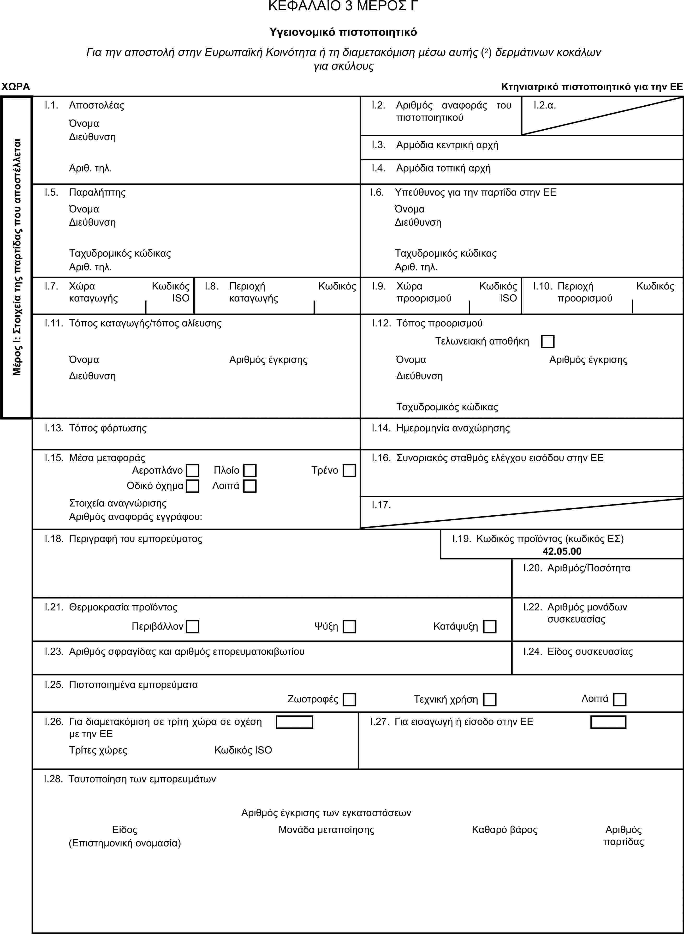 ΚΕΦΑΛΑΙΟ 3 ΜΕΡΟΣ ΓΥγειονομικό πιστοποιητικόΓια την αποστολή στην Ευρωπαϊκή Κοινότητα ή τη διαμετακόμιση μέσω αυτής (2) δερμάτινων κοκάλων για σκύλουςΧΩΡΑΚτηνιατρικό πιστοποιητικό για την ΕΕΜέρος Ι: Στοιχεία της παρτίδας που αποστέλλεταιI.1. ΑποστολέαςΌνομαI.2. Αριθμός αναφοράς του πιστοποιητικούI.2.α.ΔιεύθυνσηI.3. Αρμόδια κεντρική αρχήΑριθ. τηλ.I.4. Αρμόδια τοπική αρχήI.5. ΠαραλήπτηςI.6. Υπεύθυνος για την παρτίδα στην ΕΕΌνομαΌνομαΔιεύθυνσηΔιεύθυνσηΤαχυδρομικός κώδικαςΤαχυδρομικός κώδικαςΑριθ. τηλ.Αριθ. τηλ.I.7. Χώρα καταγωγήςΚωδικός ISOI.8. Περιοχή καταγωγήςΚωδικόςI.9. Χώρα προορισμούΚωδικός ISOI.10. Περιοχή προορισμούΚωδικόςI.11. Τόπος καταγωγής/τόπος αλίευσηςI.12. Τόπος προορισμούΤελωνειακή αποθήκηΌνομαΑριθμός έγκρισηςΌνομαΑριθμός έγκρισηςΔιεύθυνσηΔιεύθυνσηΤαχυδρομικός κώδικαςI.13. Τόπος φόρτωσηςI.14. Ημερομηνία αναχώρησηςI.15. Μέσα μεταφοράςI.16. Συνοριακός σταθμός ελέγχου εισόδου στην ΕΕΑεροπλάνοΠλοίοΟδικό όχημαΛοιπάΤρένοΣτοιχεία αναγνώρισηςI.17.Αριθμός αναφοράς εγγράφου:I.18. Περιγραφή του εμπορεύματοςI.19. Κωδικός προϊόντος (κωδικός ΕΣ)42.05.00I.20. Αριθμός/ΠοσότηταI.21. Θερμοκρασία προϊόντοςI.22. Αριθμός μονάδων συσκευασίαςΠεριβάλλονΨύξηΚατάψυξηI.23. Αριθμός σφραγίδας και αριθμός επορευματοκιβωτίουI.24. Είδος συσκευασίαςI.25. Πιστοποιημένα εμπορεύματαΖωοτροφέςΤεχνική χρήσηΛοιπάI.26. Για διαμετακόμιση σε τρίτη χώρα σε σχέση με την ΕΕI.27. Για εισαγωγή ή είσοδο στην ΕΕΤρίτες χώρεςΚωδικός ISOI.28. Ταυτοποίηση των εμπορευμάτωνΑριθμός έγκρισης των εγκαταστάσεωνΕίδοςΜονάδα μεταποίησηςΚαθαρό βάρος(Επιστημονική ονομασία)Αριθμός παρτίδας