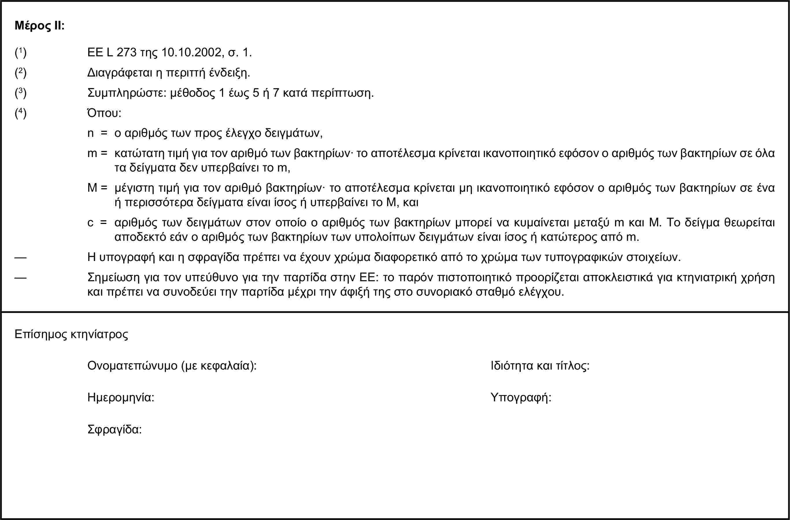 Μέρος ΙΙ:(1) ΕΕ L 273 της 10.10.2002, σ. 1.(2) Διαγράφεται η περιττή ένδειξη.(3) Συμπληρώστε: μέθοδος 1 έως 5 ή 7 κατά περίπτωση.(4) Όπου:n = ο αριθμός των προς έλεγχο δειγμάτων,m = κατώτατη τιμή για τον αριθμό των βακτηρίων· το αποτέλεσμα κρίνεται ικανοποιητικό εφόσον ο αριθμός των βακτηρίων σε όλα τα δείγματα δεν υπερβαίνει το m,M = μέγιστη τιμή για τον αριθμό βακτηρίων· το αποτέλεσμα κρίνεται μη ικανοποιητικό εφόσον ο αριθμός των βακτηρίων σε ένα ή περισσότερα δείγματα είναι ίσος ή υπερβαίνει το Μ, καιc = αριθμός των δειγμάτων στον οποίο ο αριθμός των βακτηρίων μπορεί να κυμαίνεται μεταξύ m και Μ. Το δείγμα θεωρείται αποδεκτό εάν ο αριθμός των βακτηρίων των υπολοίπων δειγμάτων είναι ίσος ή κατώτερος από m.— Η υπογραφή και η σφραγίδα πρέπει να έχουν χρώμα διαφορετικό από το χρώμα των τυπογραφικών στοιχείων.— Σημείωση για τον υπεύθυνο για την παρτίδα στην ΕΕ: το παρόν πιστοποιητικό προορίζεται αποκλειστικά για κτηνιατρική χρήση και πρέπει να συνοδεύει την παρτίδα μέχρι την άφιξή της στο συνοριακό σταθμό ελέγχου.Επίσημος κτηνίατροςΟνοματεπώνυμο (με κεφαλαία):Ιδιότητα και τίτλος:Ημερομηνία:Υπογραφή:Σφραγίδα: