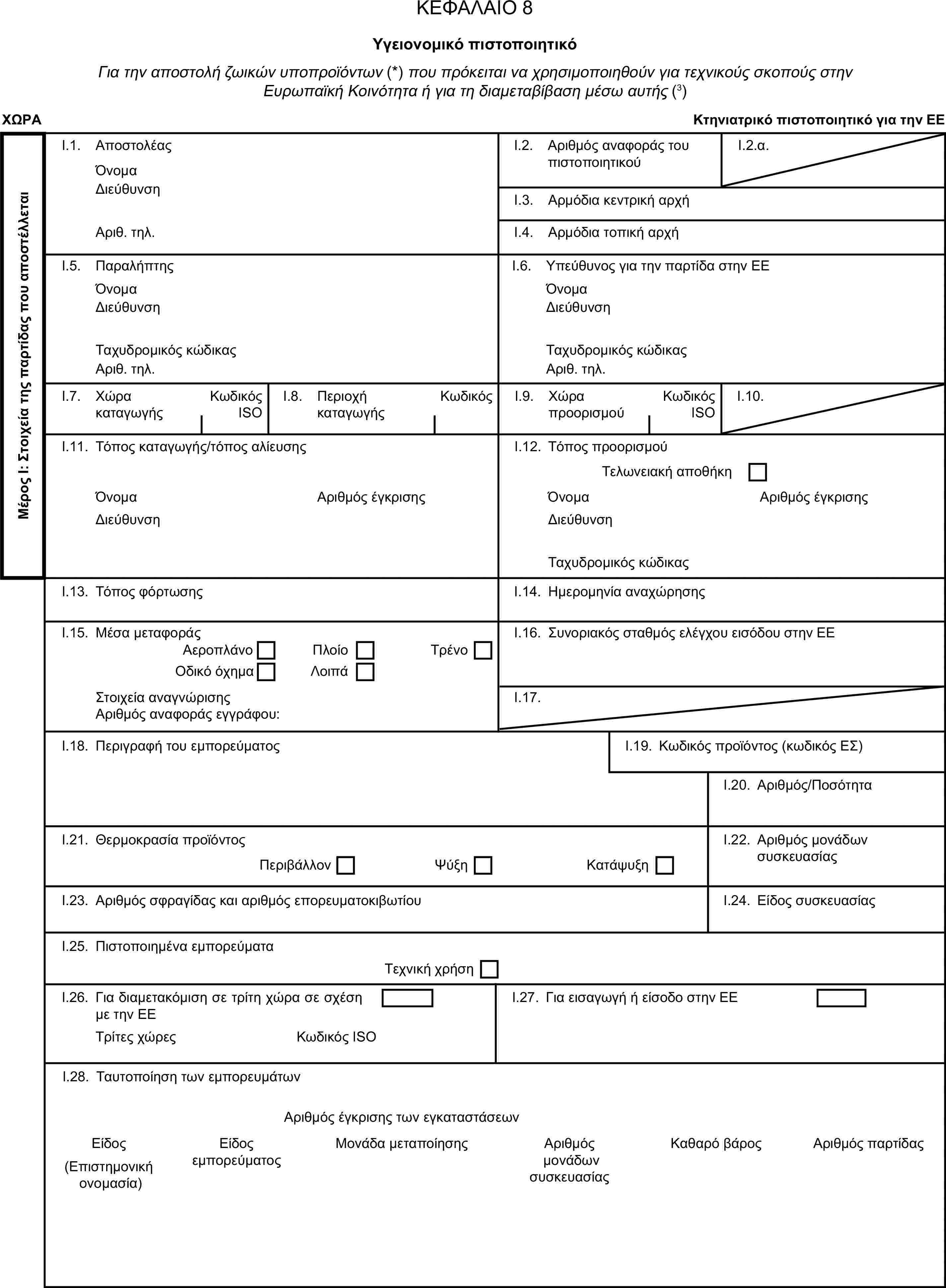 ΚΕΦΑΛΑΙΟ 8Υγειονομικό πιστοποιητικόΓια την αποστολή ζωικών υποπροϊόντων (*) που πρόκειται να χρησιμοποιηθούν για τεχνικούς σκοπούς στην Ευρωπαϊκή Κοινότητα ή για τη διαμεταβίβαση μέσω αυτής (3)ΧΩΡΑΚτηνιατρικό πιστοποιητικό για την ΕΕΜέρος Ι: Στοιχεία της παρτίδας που αποστέλλεταιI.1. ΑποστολέαςΌνομαI.2. Αριθμός αναφοράς του πιστοποιητικούI.2.α.ΔιεύθυνσηI.3. Αρμόδια κεντρική αρχήΑριθ. τηλ.I.4. Αρμόδια τοπική αρχήI.5. ΠαραλήπτηςI.6. Υπεύθυνος για την παρτίδα στην ΕΕΌνομαΌνομαΔιεύθυνσηΔιεύθυνσηΤαχυδρομικός κώδικαςΤαχυδρομικός κώδικαςΑριθ. τηλ.Αριθ. τηλ.I.7. Χώρα καταγωγήςΚωδικός ISOI.8. Περιοχή καταγωγήςΚωδικόςI.9. Χώρα προορισμούΚωδικός ISOI.10.I.11. Τόπος καταγωγής/τόπος αλίευσηςI.12. Τόπος προορισμούΤελωνειακή αποθήκηΌνομαΑριθμός έγκρισηςΌνομαΑριθμός έγκρισηςΔιεύθυνσηΔιεύθυνσηΤαχυδρομικός κώδικαςI.13. Τόπος φόρτωσηςI.14. Ημερομηνία αναχώρησηςI.15. Μέσα μεταφοράςI.16. Συνοριακός σταθμός ελέγχου εισόδου στην ΕΕΑεροπλάνοΠλοίοΟδικό όχημαΛοιπάΤρένοΣτοιχεία αναγνώρισηςI.17.Αριθμός αναφοράς εγγράφου:I.18. Περιγραφή του εμπορεύματοςI.19. Κωδικός προϊόντος (κωδικός ΕΣ)I.20. Αριθμός/ΠοσότηταI.21. Θερμοκρασία προϊόντοςI.22. Αριθμός μονάδων συσκευασίαςΠεριβάλλονΨύξηΚατάψυξηI.23. Αριθμός σφραγίδας και αριθμός επορευματοκιβωτίουI.24. Είδος συσκευασίαςI.25. Πιστοποιημένα εμπορεύματαΤεχνική χρήσηI.26. Για διαμετακόμιση σε τρίτη χώρα σε σχέση με την ΕΕI.27. Για εισαγωγή ή είσοδο στην ΕΕΤρίτες χώρεςΚωδικός ISOI.28. Ταυτοποίηση των εμπορευμάτωνΑριθμός έγκρισης των εγκαταστάσεωνΕίδος εμπορεύματοςΜονάδα μεταποίησης(Επιστημονική ονομασία)Αριθμός μονάδων συσκευασίαςΚαθαρό βάροςΑριθμός παρτίδαςΕίδος
