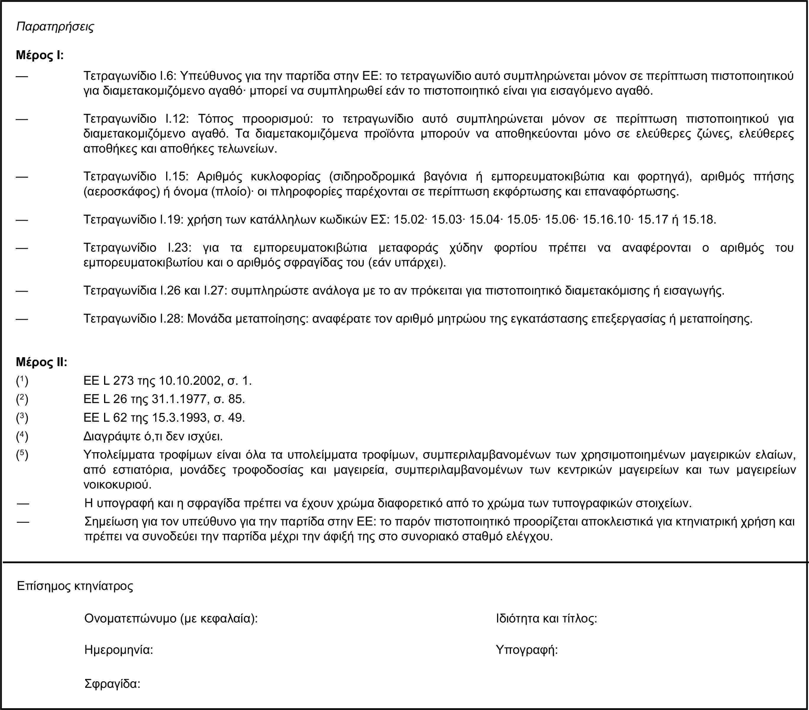 ΠαρατηρήσειςΜέρος Ι:— Τετραγωνίδιο I.6: Υπεύθυνος για την παρτίδα στην ΕΕ: το τετραγωνίδιο αυτό συμπληρώνεται μόνον σε περίπτωση πιστοποιητικού για διαμετακομιζόμενο αγαθό· μπορεί να συμπληρωθεί εάν το πιστοποιητικό είναι για εισαγόμενο αγαθό.— Τετραγωνίδιο I.12: Τόπος προορισμού: το τετραγωνίδιο αυτό συμπληρώνεται μόνον σε περίπτωση πιστοποιητικού για διαμετακομιζόμενο αγαθό. Τα διαμετακομιζόμενα προϊόντα μπορούν να αποθηκεύονται μόνο σε ελεύθερες ζώνες, ελεύθερες αποθήκες και αποθήκες τελωνείων.— Τετραγωνίδιο I.15: Αριθμός κυκλοφορίας (σιδηροδρομικά βαγόνια ή εμπορευματοκιβώτια και φορτηγά), αριθμός πτήσης (αεροσκάφος) ή όνομα (πλοίο)· οι πληροφορίες παρέχονται σε περίπτωση εκφόρτωσης και επαναφόρτωσης.— Τετραγωνίδιο I.19: χρήση των κατάλληλων κωδικών ΕΣ: 15.02· 15.03· 15.04· 15.05· 15.06· 15.16.10· 15.17 ή 15.18.— Τετραγωνίδιο I.23: για τα εμπορευματοκιβώτια μεταφοράς χύδην φορτίου πρέπει να αναφέρονται ο αριθμός του εμπορευματοκιβωτίου και ο αριθμός σφραγίδας του (εάν υπάρχει).— Τετραγωνίδια I.26 και I.27: συμπληρώστε ανάλογα με το αν πρόκειται για πιστοποιητικό διαμετακόμισης ή εισαγωγής.— Τετραγωνίδιο I.28: Μονάδα μεταποίησης: αναφέρατε τον αριθμό μητρώου της εγκατάστασης επεξεργασίας ή μεταποίησης.Μέρος ΙΙ:(1) ΕΕ L 273 της 10.10.2002, σ. 1.(2) ΕΕ L 26 της 31.1.1977, σ. 85.(3) ΕΕ L 62 της 15.3.1993, σ. 49.(4) Διαγράψτε ό,τι δεν ισχύει.(5) Υπολείμματα τροφίμων είναι όλα τα υπολείμματα τροφίμων, συμπεριλαμβανομένων των χρησιμοποιημένων μαγειρικών ελαίων, από εστιατόρια, μονάδες τροφοδοσίας και μαγειρεία, συμπεριλαμβανομένων των κεντρικών μαγειρείων και των μαγειρείων νοικοκυριού.— Η υπογραφή και η σφραγίδα πρέπει να έχουν χρώμα διαφορετικό από το χρώμα των τυπογραφικών στοιχείων.— Σημείωση για τον υπεύθυνο για την παρτίδα στην ΕΕ: το παρόν πιστοποιητικό προορίζεται αποκλειστικά για κτηνιατρική χρήση και πρέπει να συνοδεύει την παρτίδα μέχρι την άφιξή της στο συνοριακό σταθμό ελέγχου.Επίσημος κτηνίατροςΟνοματεπώνυμο (με κεφαλαία):Ιδιότητα και τίτλος:Ημερομηνία:Σφραγίδα:Υπογραφή: