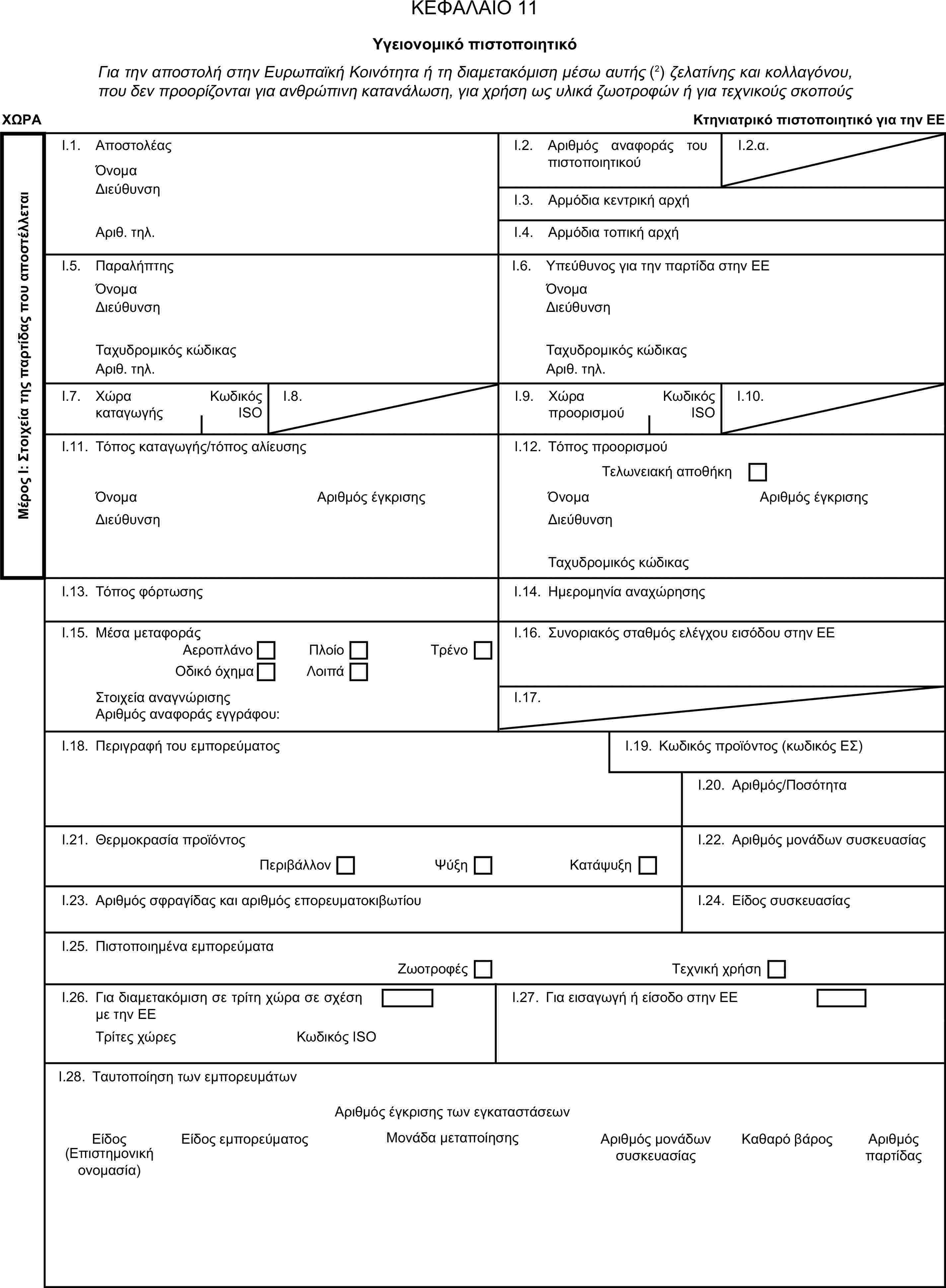 ΚΕΦΑΛΑΙΟ 11Υγειονομικό πιστοποιητικόΓια την αποστολή στην Ευρωπαϊκή Κοινότητα ή τη διαμετακόμιση μέσω αυτής (2) ζελατίνης και κολλαγόνου, που δεν προορίζονται για ανθρώπινη κατανάλωση, για χρήση ως υλικά ζωοτροφών ή για τεχνικούς σκοπούςΧΩΡΑΚτηνιατρικό πιστοποιητικό για την ΕΕΜέρος Ι: Στοιχεία της παρτίδας που αποστέλλεταιI.1. ΑποστολέαςΌνομαI.2. Αριθμός αναφοράς του πιστοποιητικούI.2.α.ΔιεύθυνσηI.3. Αρμόδια κεντρική αρχήΑριθ. τηλ.I.4. Αρμόδια τοπική αρχήI.5. ΠαραλήπτηςI.6. Υπεύθυνος για την παρτίδα στην ΕΕΌνομαΌνομαΔιεύθυνσηΔιεύθυνσηΤαχυδρομικός κώδικαςΤαχυδρομικός κώδικαςΑριθ. τηλ.Αριθ. τηλ.I.7. Χώρα καταγωγήςΚωδικός ISOI.8.I.9. Χώρα προορισμούΚωδικός ISOI.10.I.11. Τόπος καταγωγής/τόπος αλίευσηςI.12. Τόπος προορισμούΤελωνειακή αποθήκηΌνομαΑριθμός έγκρισηςΌνομαΑριθμός έγκρισηςΔιεύθυνσηΔιεύθυνσηΤαχυδρομικός κώδικαςI.13. Τόπος φόρτωσηςI.14. Ημερομηνία αναχώρησηςI.15. Μέσα μεταφοράςI.16. Συνοριακός σταθμός ελέγχου εισόδου στην ΕΕΑεροπλάνοΠλοίοΟδικό όχημαΛοιπάΤρένοΣτοιχεία αναγνώρισηςI.17.Αριθμός αναφοράς εγγράφου:I.18. Περιγραφή του εμπορεύματοςI.19. Κωδικός προϊόντος (κωδικός ΕΣ)I.20. Αριθμός/ΠοσότηταI.21. Θερμοκρασία προϊόντοςI.22. Αριθμός μονάδων συσκευασίαςΠεριβάλλονΨύξηΚατάψυξηI.23. Αριθμός σφραγίδας και αριθμός επορευματοκιβωτίουI.24. Είδος συσκευασίαςI.25. Πιστοποιημένα εμπορεύματαΖωοτροφέςΤεχνική χρήσηI.26. Για διαμετακόμιση σε τρίτη χώρα σε σχέση με την ΕΕI.27. Για εισαγωγή ή είσοδο στην ΕΕΤρίτες χώρεςΚωδικός ISOI.28. Ταυτοποίηση των εμπορευμάτωνΑριθμός έγκρισης των εγκαταστάσεωνΕίδοςΕίδος εμπορεύματοςΜονάδα μεταποίησηςΑριθμός μονάδων συσκευασίαςΚαθαρό βάροςΑριθμός παρτίδας(Επιστημονική ονομασία)