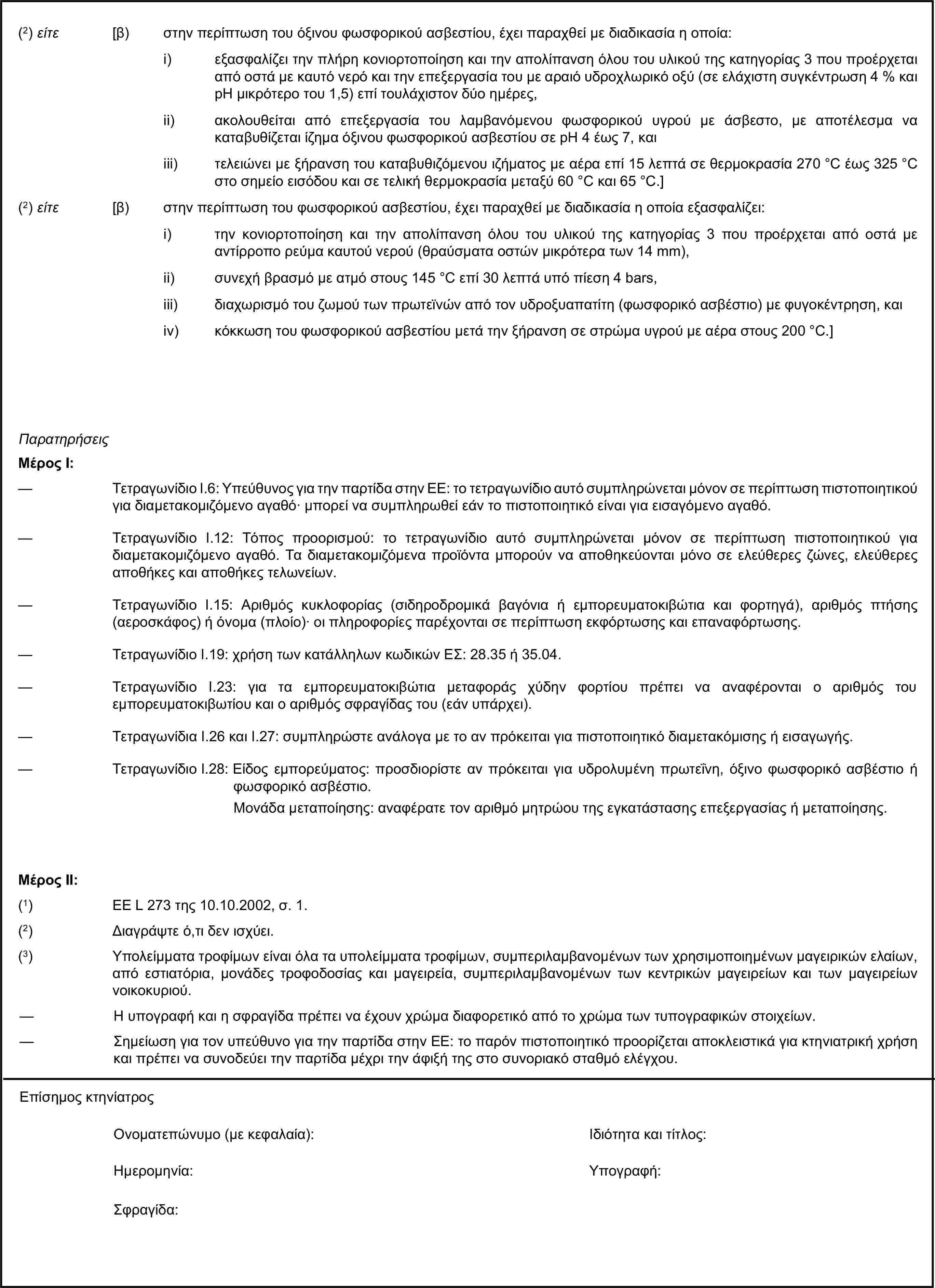 (2) είτε [β) στην περίπτωση του όξινου φωσφορικού ασβεστίου, έχει παραχθεί με διαδικασία η οποία:i) εξασφαλίζει την πλήρη κονιορτοποίηση και την απολίπανση όλου του υλικού της κατηγορίας 3 που προέρχεται από οστά με καυτό νερό και την επεξεργασία του με αραιό υδροχλωρικό οξύ (σε ελάχιστη συγκέντρωση 4 % και pH μικρότερο του 1,5) επί τουλάχιστον δύο ημέρες,ii) ακολουθείται από επεξεργασία του λαμβανόμενου φωσφορικού υγρού με άσβεστο, με αποτέλεσμα να καταβυθίζεται ίζημα όξινου φωσφορικού ασβεστίου σε pH 4 έως 7, καιiii) τελειώνει με ξήρανση του καταβυθιζόμενου ιζήματος με αέρα επί 15 λεπτά σε θερμοκρασία 270 °C έως 325 °C στο σημείο εισόδου και σε τελική θερμοκρασία μεταξύ 60 °C και 65 °C.](2) είτε [β) στην περίπτωση του φωσφορικού ασβεστίου, έχει παραχθεί με διαδικασία η οποία εξασφαλίζει:i) την κονιορτοποίηση και την απολίπανση όλου του υλικού της κατηγορίας 3 που προέρχεται από οστά με αντίρροπο ρεύμα καυτού νερού (θραύσματα οστών μικρότερα των 14 mm),ii) συνεχή βρασμό με ατμό στους 145 °C επί 30 λεπτά υπό πίεση 4 bars,iii) διαχωρισμό του ζωμού των πρωτεϊνών από τον υδροξυαπατίτη (φωσφορικό ασβέστιο) με φυγοκέντρηση, καιiv) κόκκωση του φωσφορικού ασβεστίου μετά την ξήρανση σε στρώμα υγρού με αέρα στους 200 °C.]ΠαρατηρήσειςΜέρος Ι:— Τετραγωνίδιο I.6: Υπεύθυνος για την παρτίδα στην ΕΕ: το τετραγωνίδιο αυτό συμπληρώνεται μόνον σε περίπτωση πιστοποιητικού για διαμετακομιζόμενο αγαθό· μπορεί να συμπληρωθεί εάν το πιστοποιητικό είναι για εισαγόμενο αγαθό.— Τετραγωνίδιο I.12: Τόπος προορισμού: το τετραγωνίδιο αυτό συμπληρώνεται μόνον σε περίπτωση πιστοποιητικού για διαμετακομιζόμενο αγαθό. Τα διαμετακομιζόμενα προϊόντα μπορούν να αποθηκεύονται μόνο σε ελεύθερες ζώνες, ελεύθερες αποθήκες και αποθήκες τελωνείων.— Τετραγωνίδιο I.15: Αριθμός κυκλοφορίας (σιδηροδρομικά βαγόνια ή εμπορευματοκιβώτια και φορτηγά), αριθμός πτήσης (αεροσκάφος) ή όνομα (πλοίο)· οι πληροφορίες παρέχονται σε περίπτωση εκφόρτωσης και επαναφόρτωσης.— Τετραγωνίδιο I.19: χρήση των κατάλληλων κωδικών ΕΣ: 28.35 ή 35.04.— Τετραγωνίδιο I.23: για τα εμπορευματοκιβώτια μεταφοράς χύδην φορτίου πρέπει να αναφέρονται ο αριθμός του εμπορευματοκιβωτίου και ο αριθμός σφραγίδας του (εάν υπάρχει).— Τετραγωνίδια I.26 και I.27: συμπληρώστε ανάλογα με το αν πρόκειται για πιστοποιητικό διαμετακόμισης ή εισαγωγής.— Τετραγωνίδιο I.28: Είδος εμπορεύματος: προσδιορίστε αν πρόκειται για υδρολυμένη πρωτεΐνη, όξινο φωσφορικό ασβέστιο ή φωσφορικό ασβέστιο.Μονάδα μεταποίησης: αναφέρατε τον αριθμό μητρώου της εγκατάστασης επεξεργασίας ή μεταποίησης.Μέρος ΙΙ:(1) ΕΕ L 273 της 10.10.2002, σ. 1.(2) Διαγράψτε ό,τι δεν ισχύει.(3) Υπολείμματα τροφίμων είναι όλα τα υπολείμματα τροφίμων, συμπεριλαμβανομένων των χρησιμοποιημένων μαγειρικών ελαίων, από εστιατόρια, μονάδες τροφοδοσίας και μαγειρεία, συμπεριλαμβανομένων των κεντρικών μαγειρείων και των μαγειρείων νοικοκυριού.— Η υπογραφή και η σφραγίδα πρέπει να έχουν χρώμα διαφορετικό από το χρώμα των τυπογραφικών στοιχείων.— Σημείωση για τον υπεύθυνο για την παρτίδα στην ΕΕ: το παρόν πιστοποιητικό προορίζεται αποκλειστικά για κτηνιατρική χρήση και πρέπει να συνοδεύει την παρτίδα μέχρι την άφιξή της στο συνοριακό σταθμό ελέγχου.Επίσημος κτηνίατροςΟνοματεπώνυμο (με κεφαλαία):Ιδιότητα και τίτλος:Ημερομηνία:Υπογραφή:Σφραγίδα: