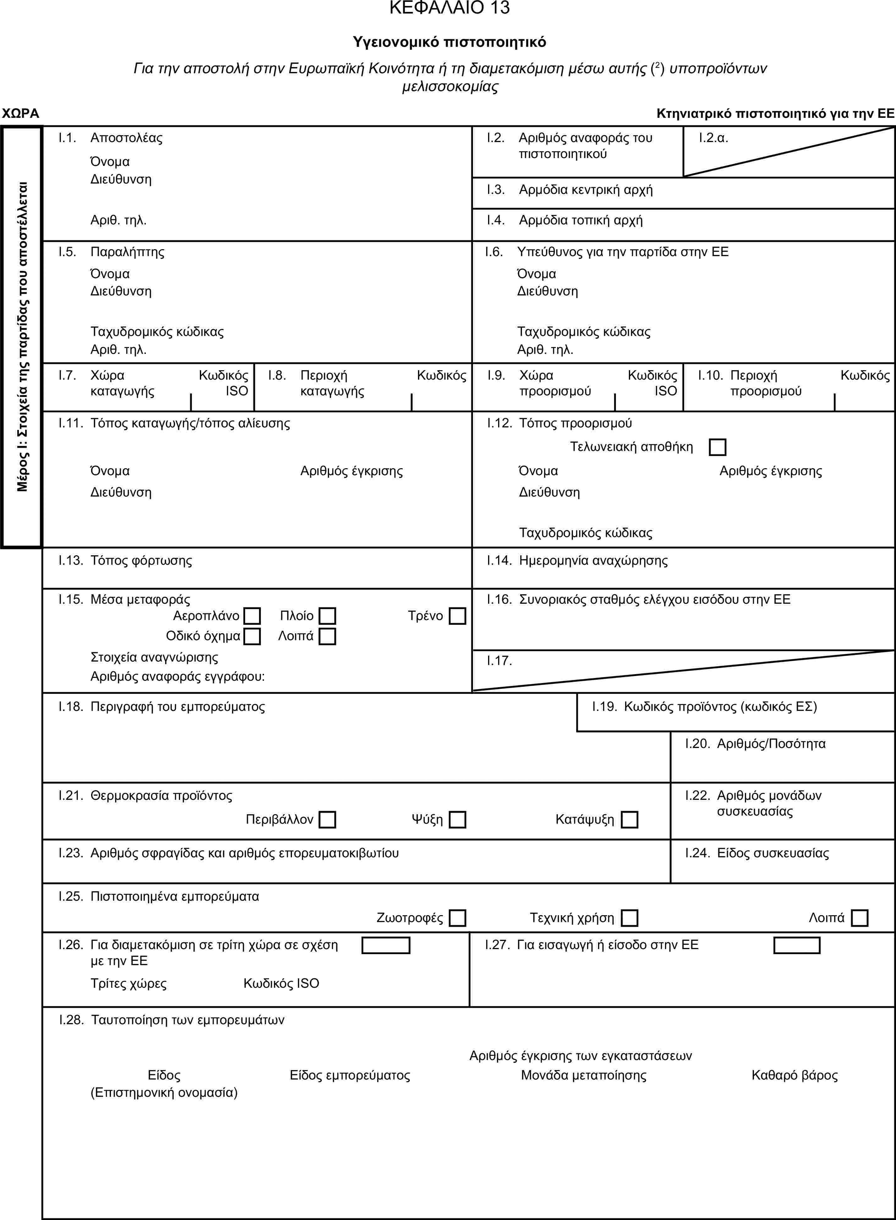 ΚΕΦΑΛΑΙΟ 13Υγειονομικό πιστοποιητικόΓια την αποστολή στην Ευρωπαϊκή Κοινότητα ή τη διαμετακόμιση μέσω αυτής (2) υποπροϊόντων μελισσοκομίαςΧΩΡΑΚτηνιατρικό πιστοποιητικό για την ΕΕΜέρος Ι: Στοιχεία της παρτίδας που αποστέλλεταιI.1. ΑποστολέαςΌνομαI.2. Αριθμός αναφοράς του πιστοποιητικούI.2.α.ΔιεύθυνσηI.3. Αρμόδια κεντρική αρχήΑριθ. τηλ.I.4. Αρμόδια τοπική αρχήI.5. ΠαραλήπτηςI.6. Υπεύθυνος για την παρτίδα στην ΕΕΌνομαΌνομαΔιεύθυνσηΔιεύθυνσηΤαχυδρομικός κώδικαςΤαχυδρομικός κώδικαςΑριθ. τηλ.Αριθ. τηλ.I.7. Χώρα καταγωγήςΚωδικός ISOI.8. Περιοχή καταγωγήςΚωδικόςI.9. Χώρα προορισμούΚωδικός ISOI.10. Περιοχή προορισμούΚωδικόςI.11. Τόπος καταγωγής/τόπος αλίευσηςI.12. Τόπος προορισμούΤελωνειακή αποθήκηΌνομαΑριθμός έγκρισηςΌνομαΑριθμός έγκρισηςΔιεύθυνσηΔιεύθυνσηΤαχυδρομικός κώδικαςI.13. Τόπος φόρτωσηςI.14. Ημερομηνία αναχώρησηςI.15. Μέσα μεταφοράςI.16. Συνοριακός σταθμός ελέγχου εισόδου στην ΕΕΑεροπλάνοΠλοίοΟδικό όχημαΛοιπάΤρένοΣτοιχεία αναγνώρισηςI.17.Αριθμός αναφοράς εγγράφου:I.18. Περιγραφή του εμπορεύματοςI.19. Κωδικός προϊόντος (κωδικός ΕΣ)I.20. Αριθμός/ΠοσότηταI.21. Θερμοκρασία προϊόντοςI.22. Αριθμός μονάδων συσκευασίαςΠεριβάλλονΨύξηΚατάψυξηI.23. Αριθμός σφραγίδας και αριθμός επορευματοκιβωτίουI.24. Είδος συσκευασίαςI.25. Πιστοποιημένα εμπορεύματαΖωοτροφέςΤεχνική χρήσηΛοιπάI.26. Για διαμετακόμιση σε τρίτη χώρα σε σχέση με την ΕΕI.27. Για εισαγωγή ή είσοδο στην ΕΕΤρίτες χώρεςΚωδικός ISOI.28. Ταυτοποίηση των εμπορευμάτωνΑριθμός έγκρισης των εγκαταστάσεωνΕίδοςΕίδος εμπορεύματοςΜονάδα μεταποίησηςΚαθαρό βάρος(Επιστημονική ονομασία)