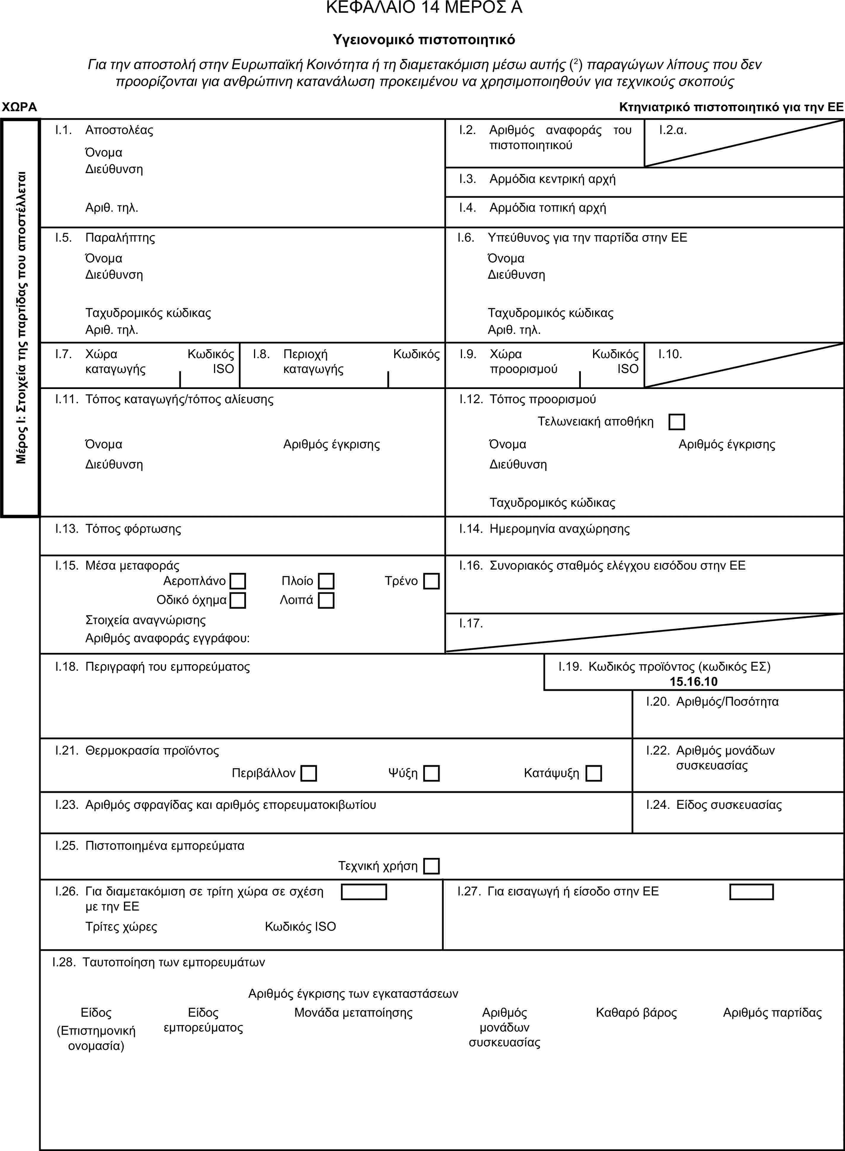 ΚΕΦΑΛΑΙΟ 14 ΜΕΡΟΣ ΑΥγειονομικό πιστοποιητικόΓια την αποστολή στην Ευρωπαϊκή Κοινότητα ή τη διαμετακόμιση μέσω αυτής (2) παραγώγων λίπους που δεν προορίζονται για ανθρώπινη κατανάλωση προκειμένου να χρησιμοποιηθούν για τεχνικούς σκοπούςΧΩΡΑΚτηνιατρικό πιστοποιητικό για την ΕΕΜέρος Ι: Στοιχεία της παρτίδας που αποστέλλεταιI.1. ΑποστολέαςΌνομαI.2. Αριθμός αναφοράς του πιστοποιητικούI.2.α.ΔιεύθυνσηI.3. Αρμόδια κεντρική αρχήΑριθ. τηλ.I.4. Αρμόδια τοπική αρχήI.5. ΠαραλήπτηςI.6. Υπεύθυνος για την παρτίδα στην ΕΕΌνομαΌνομαΔιεύθυνσηΔιεύθυνσηΤαχυδρομικός κώδικαςΤαχυδρομικός κώδικαςΑριθ. τηλ.Αριθ. τηλ.I.7. Χώρα καταγωγήςΚωδικός ISOI.8. Περιοχή καταγωγήςΚωδικόςI.9. Χώρα προορισμούΚωδικός ISOI.10.I.11. Τόπος καταγωγής/τόπος αλίευσηςI.12. Τόπος προορισμούΤελωνειακή αποθήκηΌνομαΑριθμός έγκρισηςΌνομαΑριθμός έγκρισηςΔιεύθυνσηΔιεύθυνσηΤαχυδρομικός κώδικαςI.13. Τόπος φόρτωσηςI.14. Ημερομηνία αναχώρησηςI.15. Μέσα μεταφοράςI.16. Συνοριακός σταθμός ελέγχου εισόδου στην ΕΕΑεροπλάνοΠλοίοΟδικό όχημαΛοιπάΤρένοΣτοιχεία αναγνώρισηςI.17.Αριθμός αναφοράς εγγράφου:I.18. Περιγραφή του εμπορεύματοςI.19. Κωδικός προϊόντος (κωδικός ΕΣ)15.16.10I.20. Αριθμός/ΠοσότηταI.21. Θερμοκρασία προϊόντοςI.22. Αριθμός μονάδων συσκευασίαςΠεριβάλλονΨύξηΚατάψυξηI.23. Αριθμός σφραγίδας και αριθμός επορευματοκιβωτίουI.24. Είδος συσκευασίαςI.25. Πιστοποιημένα εμπορεύματαΤεχνική χρήσηI.26. Για διαμετακόμιση σε τρίτη χώρα σε σχέση με την ΕΕI.27. Για εισαγωγή ή είσοδο στην ΕΕΤρίτες χώρεςΚωδικός ISOI.28. Ταυτοποίηση των εμπορευμάτωνΑριθμός έγκρισης των εγκαταστάσεωνΕίδοςΕίδος εμπορεύματοςΜονάδα μεταποίησηςΑριθμός μονάδων συσκευασίαςΚαθαρό βάροςΑριθμός παρτίδας(Επιστημονική ονομασία)