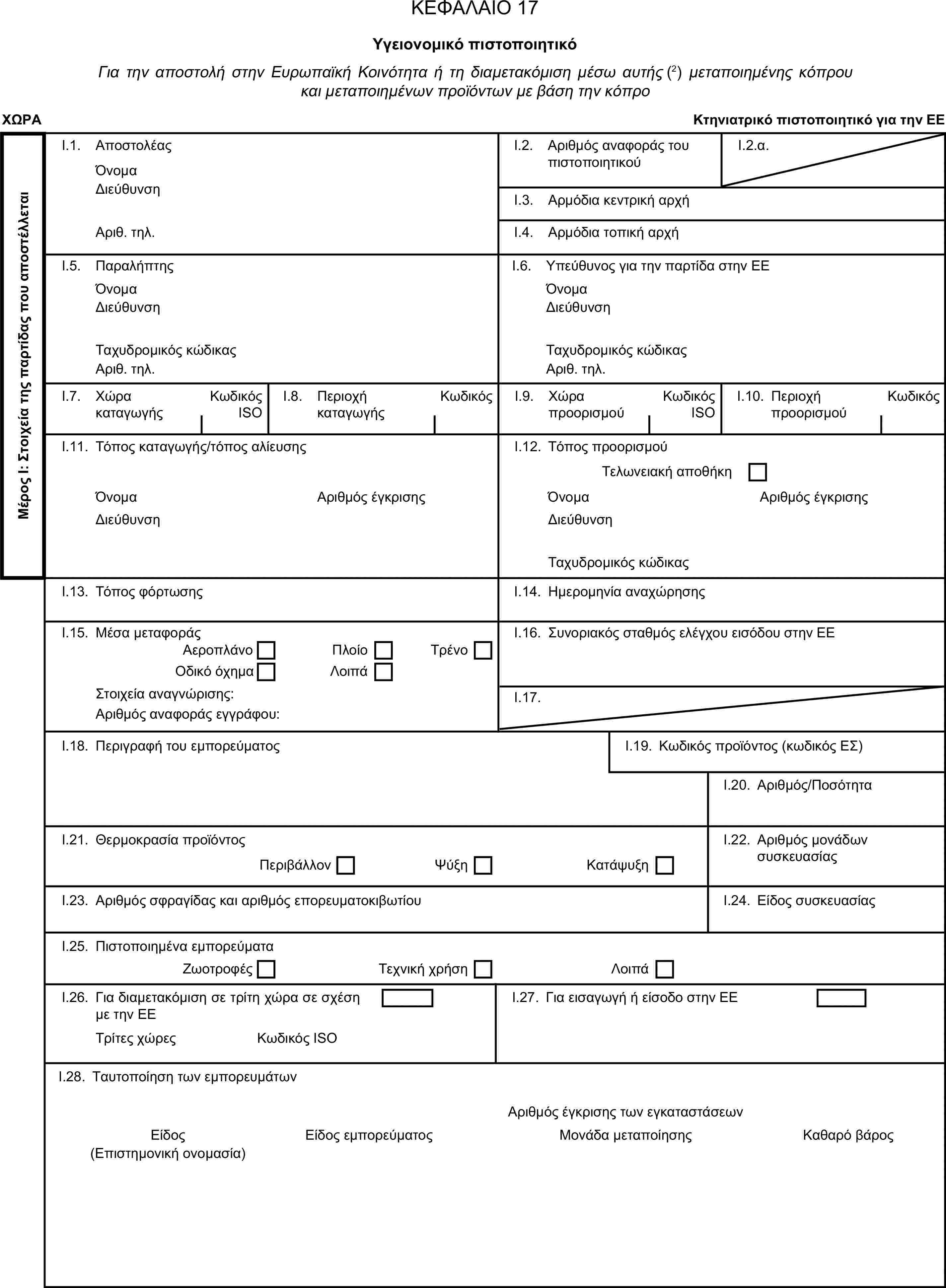 ΚΕΦΑΛΑΙΟ 17Υγειονομικό πιστοποιητικόΓια την αποστολή στην Ευρωπαϊκή Κοινότητα ή τη διαμετακόμιση μέσω αυτής (2) μεταποιημένης κόπρου και μεταποιημένων προϊόντων με βάση την κόπροΧΩΡΑΚτηνιατρικό πιστοποιητικό για την ΕΕΜέρος Ι: Στοιχεία της παρτίδας που αποστέλλεταιI.1. ΑποστολέαςΌνομαI.2. Αριθμός αναφοράς του πιστοποιητικούI.2.α.ΔιεύθυνσηI.3. Αρμόδια κεντρική αρχήΑριθ. τηλ.I.4. Αρμόδια τοπική αρχήI.5. ΠαραλήπτηςI.6. Υπεύθυνος για την παρτίδα στην ΕΕΌνομαΌνομαΔιεύθυνσηΔιεύθυνσηΤαχυδρομικός κώδικαςΤαχυδρομικός κώδικαςΑριθ. τηλ.Αριθ. τηλ.I.7. Χώρα καταγωγήςΚωδικός ISOI.8. Περιοχή καταγωγήςΚωδικόςI.9. Χώρα προορισμούΚωδικός ISOI.10. Περιοχή προορισμούΚωδικόςI.11. Τόπος καταγωγής/τόπος αλίευσηςI.12. Τόπος προορισμούΤελωνειακή αποθήκηΌνομαΑριθμός έγκρισηςΌνομαΑριθμός έγκρισηςΔιεύθυνσηΔιεύθυνσηΤαχυδρομικός κώδικαςI.13. Τόπος φόρτωσηςI.14. Ημερομηνία αναχώρησηςI.15. Μέσα μεταφοράςI.16. Συνοριακός σταθμός ελέγχου εισόδου στην ΕΕΑεροπλάνοΠλοίοΟδικό όχημαΛοιπάΤρένοΣτοιχεία αναγνώρισης:I.17.Αριθμός αναφοράς εγγράφου:I.18. Περιγραφή του εμπορεύματοςI.19. Κωδικός προϊόντος (κωδικός ΕΣ)I.20. Αριθμός/ΠοσότηταI.21. Θερμοκρασία προϊόντοςI.22. Αριθμός μονάδων συσκευασίαςΠεριβάλλονΨύξηΚατάψυξηI.23. Αριθμός σφραγίδας και αριθμός επορευματοκιβωτίουI.24. Είδος συσκευασίαςI.25. Πιστοποιημένα εμπορεύματαΖωοτροφέςΤεχνική χρήσηΛοιπάI.26. Για διαμετακόμιση σε τρίτη χώρα σε σχέση με την ΕΕI.27. Για εισαγωγή ή είσοδο στην ΕΕΤρίτες χώρεςΚωδικός ISOI.28. Ταυτοποίηση των εμπορευμάτωνΑριθμός έγκρισης των εγκαταστάσεωνΕίδοςΕίδος εμπορεύματοςΜονάδα μεταποίησηςΚαθαρό βάρος(Επιστημονική ονομασία)