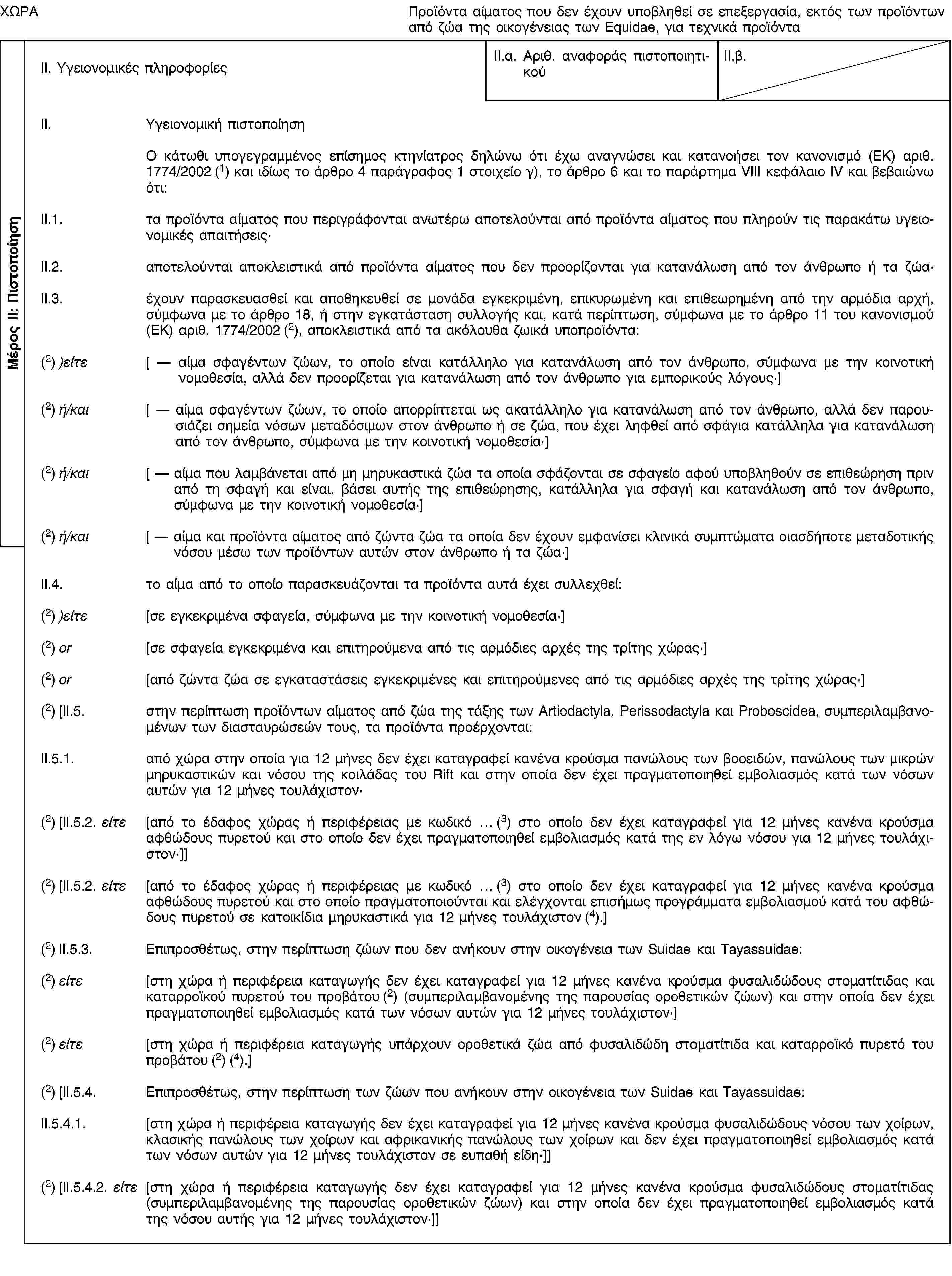 Μέρος ΙΙ: ΠιστοποίησηΧΩΡΑΠροϊόντα αίματος που δεν έχουν υποβληθεί σε επεξεργασία, εκτός των προϊόντων από ζώα της οικογένειας των Equidae, για τεχνικά προϊόνταII. Υγειονομικές πληροφορίεςII.α. Αριθ. αναφοράς πιστοποιητικούII.β.II. Υγειονομική πιστοποίησηΟ κάτωθι υπογεγραμμένος επίσημος κτηνίατρος δηλώνω ότι έχω αναγνώσει και κατανοήσει τον κανονισμό (ΕΚ) αριθ. 1774/2002 (1) και ιδίως το άρθρο 4 παράγραφος 1 στοιχείο γ), το άρθρο 6 και το παράρτημα VIII κεφάλαιο IV και βεβαιώνω ότι:II.1. τα προϊόντα αίματος που περιγράφονται ανωτέρω αποτελούνται από προϊόντα αίματος που πληρούν τις παρακάτω υγειονομικές απαιτήσεις·II.2. αποτελούνται αποκλειστικά από προϊόντα αίματος που δεν προορίζονται για κατανάλωση από τον άνθρωπο ή τα ζώα·II.3. έχουν παρασκευασθεί και αποθηκευθεί σε μονάδα εγκεκριμένη, επικυρωμένη και επιθεωρημένη από την αρμόδια αρχή, σύμφωνα με το άρθρο 18, ή στην εγκατάσταση συλλογής και, κατά περίπτωση, σύμφωνα με το άρθρο 11 του κανονισμού (ΕΚ) αριθ. 1774/2002 (2), αποκλειστικά από τα ακόλουθα ζωικά υποπροϊόντα:(2) )είτε [ — αίμα σφαγέντων ζώων, το οποίο είναι κατάλληλο για κατανάλωση από τον άνθρωπο, σύμφωνα με την κοινοτική νομοθεσία, αλλά δεν προορίζεται για κατανάλωση από τον άνθρωπο για εμπορικούς λόγους·](2) ή/και [ — αίμα σφαγέντων ζώων, το οποίο απορρίπτεται ως ακατάλληλο για κατανάλωση από τον άνθρωπο, αλλά δεν παρουσιάζει σημεία νόσων μεταδόσιμων στον άνθρωπο ή σε ζώα, που έχει ληφθεί από σφάγια κατάλληλα για κατανάλωση από τον άνθρωπο, σύμφωνα με την κοινοτική νομοθεσία·](2) ή/και [ — αίμα που λαμβάνεται από μη μηρυκαστικά ζώα τα οποία σφάζονται σε σφαγείο αφού υποβληθούν σε επιθεώρηση πριν από τη σφαγή και είναι, βάσει αυτής της επιθεώρησης, κατάλληλα για σφαγή και κατανάλωση από τον άνθρωπο, σύμφωνα με την κοινοτική νομοθεσία·](2) ή/και [ — αίμα και προϊόντα αίματος από ζώντα ζώα τα οποία δεν έχουν εμφανίσει κλινικά συμπτώματα οιασδήποτε μεταδοτικής νόσου μέσω των προϊόντων αυτών στον άνθρωπο ή τα ζώα·]II.4. το αίμα από το οποίο παρασκευάζονται τα προϊόντα αυτά έχει συλλεχθεί:(2) )είτε [σε εγκεκριμένα σφαγεία, σύμφωνα με την κοινοτική νομοθεσία·](2) or [σε σφαγεία εγκεκριμένα και επιτηρούμενα από τις αρμόδιες αρχές της τρίτης χώρας·](2) or [από ζώντα ζώα σε εγκαταστάσεις εγκεκριμένες και επιτηρούμενες από τις αρμόδιες αρχές της τρίτης χώρας·](2) [II.5. στην περίπτωση προϊόντων αίματος από ζώα της τάξης των Artiodactyla, Perissodactyla και Proboscidea, συμπεριλαμβανομένων των διασταυρώσεών τους, τα προϊόντα προέρχονται:II.5.1. από χώρα στην οποία για 12 μήνες δεν έχει καταγραφεί κανένα κρούσμα πανώλους των βοοειδών, πανώλους των μικρών μηρυκαστικών και νόσου της κοιλάδας του Rift και στην οποία δεν έχει πραγματοποιηθεί εμβολιασμός κατά των νόσων αυτών για 12 μήνες τουλάχιστον·(2) [II.5.2. είτε [από το έδαφος χώρας ή περιφέρειας με κωδικό … (3) στο οποίο δεν έχει καταγραφεί για 12 μήνες κανένα κρούσμα αφθώδους πυρετού και στο οποίο δεν έχει πραγματοποιηθεί εμβολιασμός κατά της εν λόγω νόσου για 12 μήνες τουλάχιστον·]](2) [II.5.2. είτε [από το έδαφος χώρας ή περιφέρειας με κωδικό … (3) στο οποίο δεν έχει καταγραφεί για 12 μήνες κανένα κρούσμα αφθώδους πυρετού και στο οποίο πραγματοποιούνται και ελέγχονται επισήμως προγράμματα εμβολιασμού κατά του αφθώδους πυρετού σε κατοικίδια μηρυκαστικά για 12 μήνες τουλάχιστον (4).](2) II.5.3. Επιπροσθέτως, στην περίπτωση ζώων που δεν ανήκουν στην οικογένεια των Suidae και Tayassuidae:(2) είτε [στη χώρα ή περιφέρεια καταγωγής δεν έχει καταγραφεί για 12 μήνες κανένα κρούσμα φυσαλιδώδους στοματίτιδας και καταρροϊκού πυρετού του προβάτου (2) (συμπεριλαμβανομένης της παρουσίας οροθετικών ζώων) και στην οποία δεν έχει πραγματοποιηθεί εμβολιασμός κατά των νόσων αυτών για 12 μήνες τουλάχιστον·](2) είτε [στη χώρα ή περιφέρεια καταγωγής υπάρχουν οροθετικά ζώα από φυσαλιδώδη στοματίτιδα και καταρροϊκό πυρετό του προβάτου (2) (4).](2) [II.5.4. Επιπροσθέτως, στην περίπτωση των ζώων που ανήκουν στην οικογένεια των Suidae και Tayassuidae:II.5.4.1. [στη χώρα ή περιφέρεια καταγωγής δεν έχει καταγραφεί για 12 μήνες κανένα κρούσμα φυσαλιδώδους νόσου των χοίρων, κλασικής πανώλους των χοίρων και αφρικανικής πανώλους των χοίρων και δεν έχει πραγματοποιηθεί εμβολιασμός κατά των νόσων αυτών για 12 μήνες τουλάχιστον σε ευπαθή είδη·]](2) [II.5.4.2. είτε [στη χώρα ή περιφέρεια καταγωγής δεν έχει καταγραφεί για 12 μήνες κανένα κρούσμα φυσαλιδώδους στοματίτιδας (συμπεριλαμβανομένης της παρουσίας οροθετικών ζώων) και στην οποία δεν έχει πραγματοποιηθεί εμβολιασμός κατά της νόσου αυτής για 12 μήνες τουλάχιστον·]]