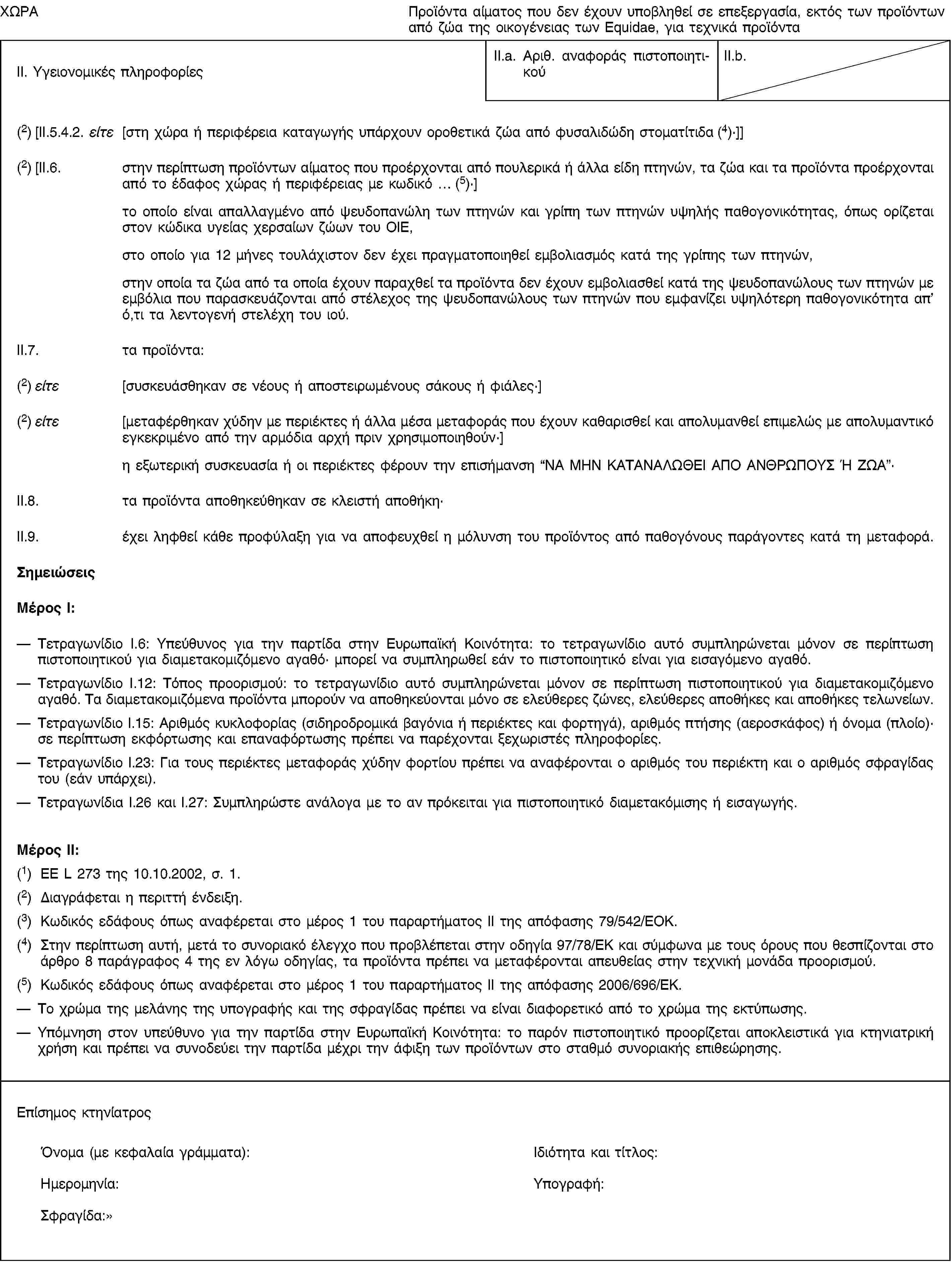 ΧΩΡΑΠροϊόντα αίματος που δεν έχουν υποβληθεί σε επεξεργασία, εκτός των προϊόντων από ζώα της οικογένειας των Equidae, για τεχνικά προϊόνταII. Υγειονομικές πληροφορίεςII.a. Αριθ. αναφοράς πιστοποιητικούII.b.(2) [II.5.4.2. είτε [στη χώρα ή περιφέρεια καταγωγής υπάρχουν οροθετικά ζώα από φυσαλιδώδη στοματίτιδα (4)·]](2) [II.6. στην περίπτωση προϊόντων αίματος που προέρχονται από πουλερικά ή άλλα είδη πτηνών, τα ζώα και τα προϊόντα προέρχονται από το έδαφος χώρας ή περιφέρειας με κωδικό … (5)·]το οποίο είναι απαλλαγμένο από ψευδοπανώλη των πτηνών και γρίπη των πτηνών υψηλής παθογονικότητας, όπως ορίζεται στον κώδικα υγείας χερσαίων ζώων του OIE,στο οποίο για 12 μήνες τουλάχιστον δεν έχει πραγματοποιηθεί εμβολιασμός κατά της γρίπης των πτηνών,στην οποία τα ζώα από τα οποία έχουν παραχθεί τα προϊόντα δεν έχουν εμβολιασθεί κατά της ψευδοπανώλους των πτηνών με εμβόλια που παρασκευάζονται από στέλεχος της ψευδοπανώλους των πτηνών που εμφανίζει υψηλότερη παθογονικότητα απ’ ό,τι τα λεντογενή στελέχη του ιού.II.7. τα προϊόντα:(2) είτε [συσκευάσθηκαν σε νέους ή αποστειρωμένους σάκους ή φιάλες·](2) είτε [μεταφέρθηκαν χύδην με περιέκτες ή άλλα μέσα μεταφοράς που έχουν καθαρισθεί και απολυμανθεί επιμελώς με απολυμαντικό εγκεκριμένο από την αρμόδια αρχή πριν χρησιμοποιηθούν·]η εξωτερική συσκευασία ή οι περιέκτες φέρουν την επισήμανση “ΝΑ ΜΗΝ ΚΑΤΑΝΑΛΩΘΕΙ ΑΠΟ ΑΝΘΡΩΠΟΥΣ Ή ΖΩΑ”·II.8. τα προϊόντα αποθηκεύθηκαν σε κλειστή αποθήκη·II.9. έχει ληφθεί κάθε προφύλαξη για να αποφευχθεί η μόλυνση του προϊόντος από παθογόνους παράγοντες κατά τη μεταφορά.ΣημειώσειςΜέρος I:Τετραγωνίδιο I.6: Υπεύθυνος για την παρτίδα στην Ευρωπαϊκή Κοινότητα: το τετραγωνίδιο αυτό συμπληρώνεται μόνον σε περίπτωση πιστοποιητικού για διαμετακομιζόμενο αγαθό· μπορεί να συμπληρωθεί εάν το πιστοποιητικό είναι για εισαγόμενο αγαθό.Τετραγωνίδιο I.12: Τόπος προορισμού: το τετραγωνίδιο αυτό συμπληρώνεται μόνον σε περίπτωση πιστοποιητικού για διαμετακομιζόμενο αγαθό. Τα διαμετακομιζόμενα προϊόντα μπορούν να αποθηκεύονται μόνο σε ελεύθερες ζώνες, ελεύθερες αποθήκες και αποθήκες τελωνείων.Τετραγωνίδιο I.15: Αριθμός κυκλοφορίας (σιδηροδρομικά βαγόνια ή περιέκτες και φορτηγά), αριθμός πτήσης (αεροσκάφος) ή όνομα (πλοίο)· σε περίπτωση εκφόρτωσης και επαναφόρτωσης πρέπει να παρέχονται ξεχωριστές πληροφορίες.Τετραγωνίδιο I.23: Για τους περιέκτες μεταφοράς χύδην φορτίου πρέπει να αναφέρονται ο αριθμός του περιέκτη και ο αριθμός σφραγίδας του (εάν υπάρχει).Τετραγωνίδια I.26 και I.27: Συμπληρώστε ανάλογα με το αν πρόκειται για πιστοποιητικό διαμετακόμισης ή εισαγωγής.Μέρος II:(1) ΕΕ L 273 της 10.10.2002, σ. 1.(2) Διαγράφεται η περιττή ένδειξη.(3) Κωδικός εδάφους όπως αναφέρεται στο μέρος 1 του παραρτήματος II της απόφασης 79/542/ΕΟΚ.(4) Στην περίπτωση αυτή, μετά το συνοριακό έλεγχο που προβλέπεται στην οδηγία 97/78/ΕΚ και σύμφωνα με τους όρους που θεσπίζονται στο άρθρο 8 παράγραφος 4 της εν λόγω οδηγίας, τα προϊόντα πρέπει να μεταφέρονται απευθείας στην τεχνική μονάδα προορισμού.(5) Κωδικός εδάφους όπως αναφέρεται στο μέρος 1 του παραρτήματος II της απόφασης 2006/696/ΕΚ.Το χρώμα της μελάνης της υπογραφής και της σφραγίδας πρέπει να είναι διαφορετικό από το χρώμα της εκτύπωσης.Υπόμνηση στον υπεύθυνο για την παρτίδα στην Ευρωπαϊκή Κοινότητα: το παρόν πιστοποιητικό προορίζεται αποκλειστικά για κτηνιατρική χρήση και πρέπει να συνοδεύει την παρτίδα μέχρι την άφιξη των προϊόντων στο σταθμό συνοριακής επιθεώρησης.Επίσημος κτηνίατροςΌνομα (με κεφαλαία γράμματα):Ιδιότητα και τίτλος:Ημερομηνία:Υπογραφή:Σφραγίδα: