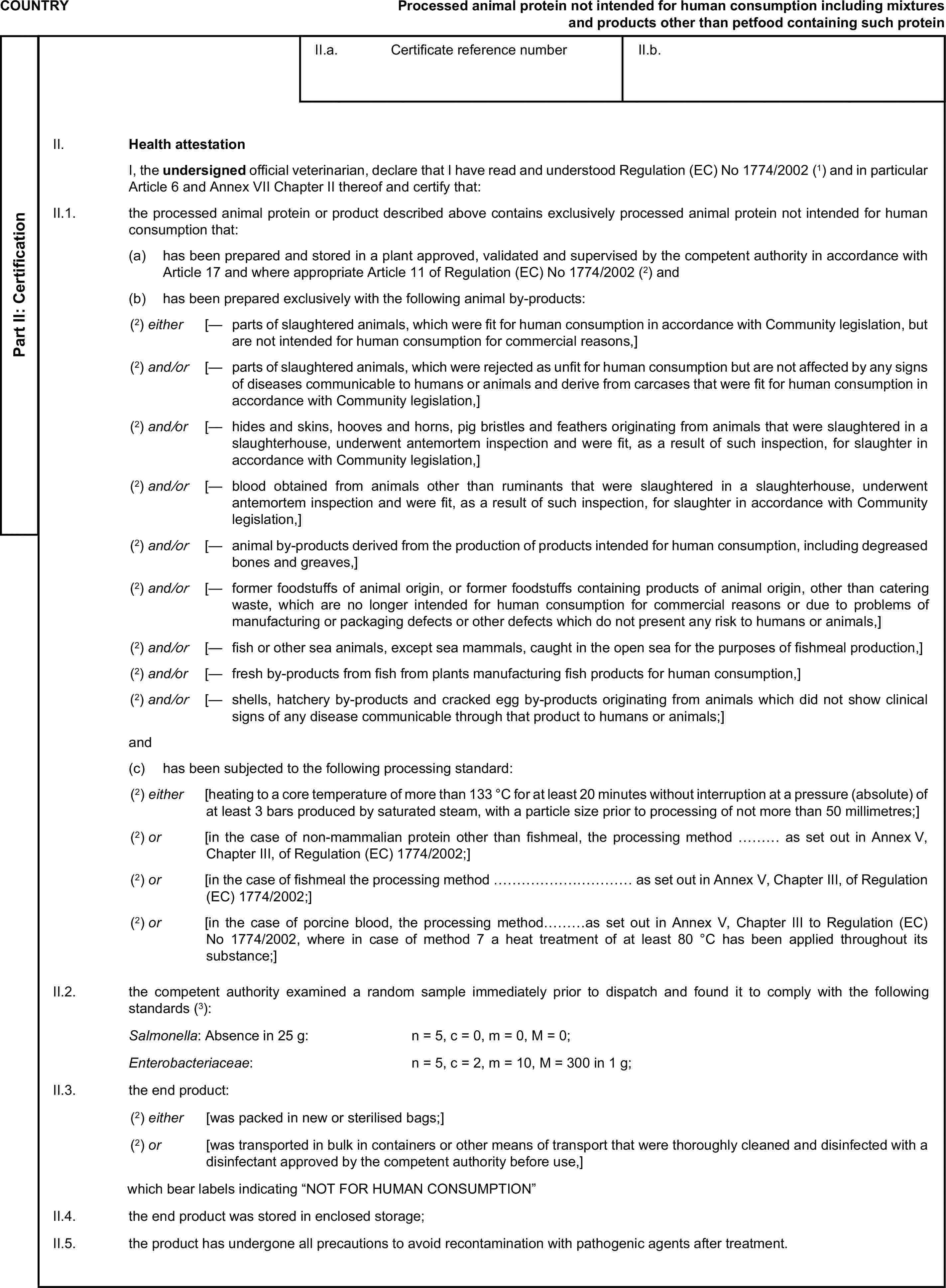 COUNTRYProcessed animal protein not intended for human consumption including mixtures and products other than petfood containing such proteinPart II: CertificationII.a. Certificate reference numberII.b.II. Health attestationI, the undersigned official veterinarian, declare that I have read and understood Regulation (EC) No 1774/2002 (1) and in particular Article 6 and Annex VII Chapter II thereof and certify that:II.1. the processed animal protein or product described above contains exclusively processed animal protein not intended for human consumption that:(a) has been prepared and stored in a plant approved, validated and supervised by the competent authority in accordance with Article 17 and where appropriate Article 11 of Regulation (EC) No 1774/2002 (2) and(b) has been prepared exclusively with the following animal by-products:(2) either [— parts of slaughtered animals, which were fit for human consumption in accordance with Community legislation, but are not intended for human consumption for commercial reasons,](2) and/or [— parts of slaughtered animals, which were rejected as unfit for human consumption but are not affected by any signs of diseases communicable to humans or animals and derive from carcases that were fit for human consumption in accordance with Community legislation,](2) and/or [— hides and skins, hooves and horns, pig bristles and feathers originating from animals that were slaughtered in a slaughterhouse, underwent antemortem inspection and were fit, as a result of such inspection, for slaughter in accordance with Community legislation,](2) and/or [— blood obtained from animals other than ruminants that were slaughtered in a slaughterhouse, underwent antemortem inspection and were fit, as a result of such inspection, for slaughter in accordance with Community legislation,](2) and/or [— animal by-products derived from the production of products intended for human consumption, including degreased bones and greaves,](2) and/or [— former foodstuffs of animal origin, or former foodstuffs containing products of animal origin, other than catering waste, which are no longer intended for human consumption for commercial reasons or due to problems of manufacturing or packaging defects or other defects which do not present any risk to humans or animals,](2) and/or [— fish or other sea animals, except sea mammals, caught in the open sea for the purposes of fishmeal production,](2) and/or [— fresh by-products from fish from plants manufacturing fish products for human consumption,](2) and/or [— shells, hatchery by-products and cracked egg by-products originating from animals which did not show clinical signs of any disease communicable through that product to humans or animals;]and(c) has been subjected to the following processing standard:(2) either [heating to a core temperature of more than 133 °C for at least 20 minutes without interruption at a pressure (absolute) of at least 3 bars produced by saturated steam, with a particle size prior to processing of not more than 50 millimetres;](2) or [in the case of non-mammalian protein other than fishmeal, the processing method ……… as set out in Annex V, Chapter III, of Regulation (EC) 1774/2002;](2) or [in the case of fishmeal the processing method ………………………… as set out in Annex V, Chapter III, of Regulation (EC) 1774/2002;](2) or [in the case of porcine blood, the processing method………as set out in Annex V, Chapter III to Regulation (EC) No 1774/2002, where in case of method 7 a heat treatment of at least 80 °C has been applied throughout its substance;]II.2. the competent authority examined a random sample immediately prior to dispatch and found it to comply with the following standards (3):Salmonella: Absence in 25 g: n = 5, c = 0, m = 0, M = 0;Enterobacteriaceae: n = 5, c = 2, m = 10, M = 300 in 1 g;II.3. the end product:(2) either [was packed in new or sterilised bags;](2) or [was transported in bulk in containers or other means of transport that were thoroughly cleaned and disinfected with a disinfectant approved by the competent authority before use,]which bear labels indicating “NOT FOR HUMAN CONSUMPTION”II.4. the end product was stored in enclosed storage;II.5. the product has undergone all precautions to avoid recontamination with pathogenic agents after treatment.