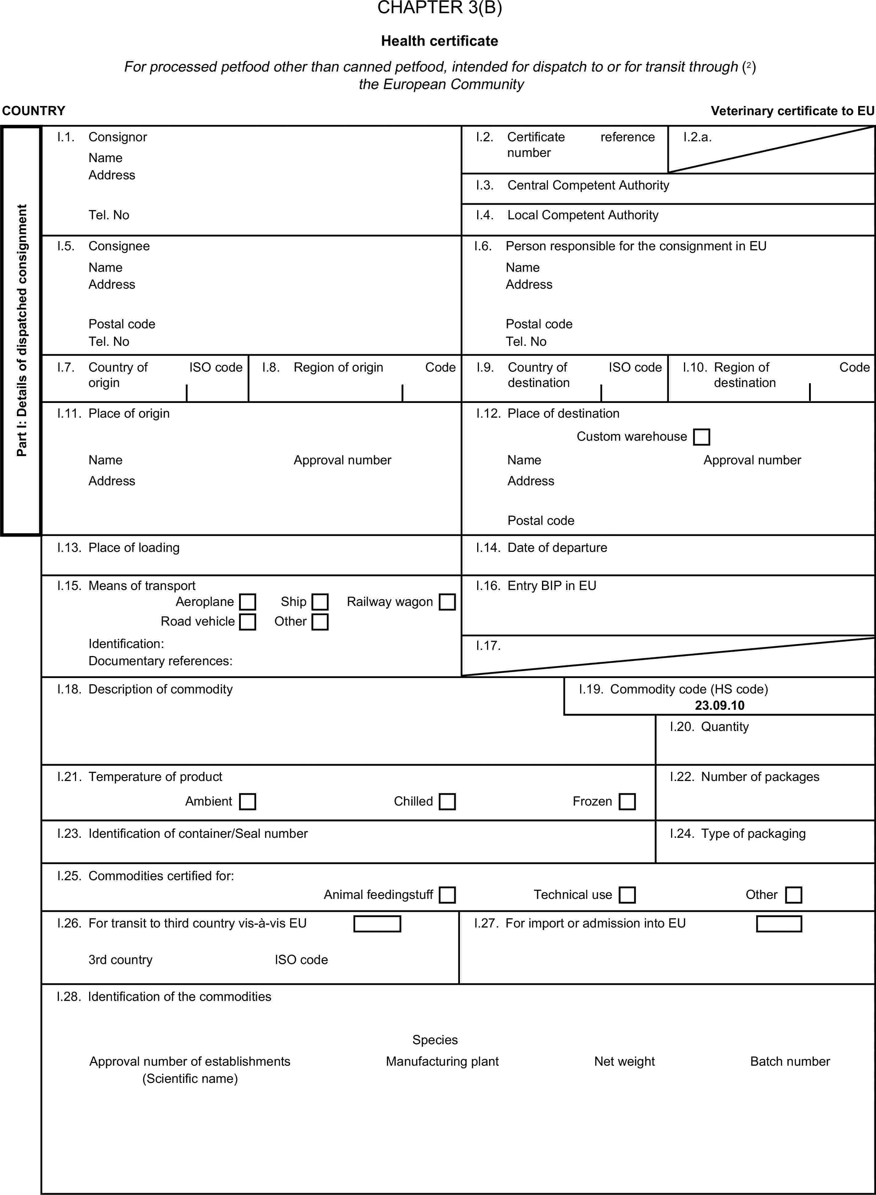 CHAPTER 3(B)Health certificateFor processed petfood other than canned petfood, intended for dispatch to or for transit through (2) the European CommunityCOUNTRYVeterinary certificate to EUPart I: Details of dispatched consignmentI.1. ConsignorNameI.2. Certificate reference numberI.2.a.AddressI.3. Central Competent AuthorityTel. NoI.4. Local Competent AuthorityI.5. ConsigneeI.6. Person responsible for the consignment in EUNameNameAddressAddressPostal codePostal codeTel. NoTel. NoI.7. Country of originISO codeI.8. Region of originCodeI.9. Country of destinationISO codeI.10. Region of destinationCodeI.11. Place of originI.12. Place of destinationCustom warehouseNameApproval numberNameApproval numberAddressAddressPostal codeI.13. Place of loadingI.14. Date of departureI.15. Means of transportI.16. Entry BIP in EUAeroplaneShipRoad vehicleOtherRailway wagonIdentification:I.17.Documentary references:I.18. Description of commodityI.19. Commodity code (HS code)23.09.10I.20. QuantityI.21. Temperature of productI.22. Number of packagesAmbientChilledFrozenI.23. Identification of container/Seal numberI.24. Type of packagingI.25. Commodities certified for:Animal feedingstuffTechnical useOtherI.26. For transit to third country vis-à-vis EUI.27. For import or admission into EU3rd countryISO codeI.28. Identification of the commoditiesSpeciesApproval number of establishmentsManufacturing plantNet weightBatch number(Scientific name)