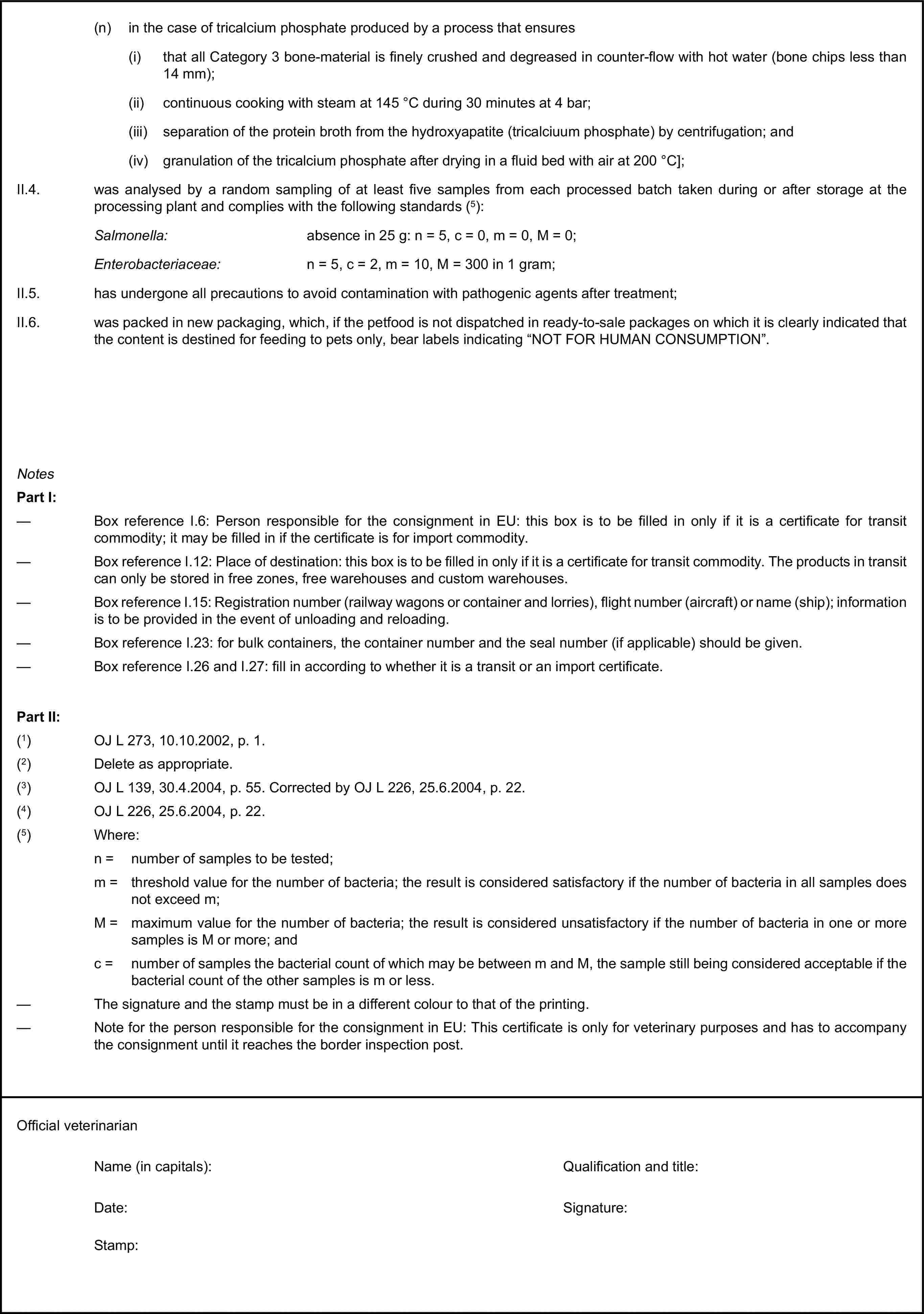 (n) in the case of tricalcium phosphate produced by a process that ensures(i) that all Category 3 bone-material is finely crushed and degreased in counter-flow with hot water (bone chips less than 14 mm);(ii) continuous cooking with steam at 145 °C during 30 minutes at 4 bar;(iii) separation of the protein broth from the hydroxyapatite (tricalciuum phosphate) by centrifugation; and(iv) granulation of the tricalcium phosphate after drying in a fluid bed with air at 200 °C];II.4. was analysed by a random sampling of at least five samples from each processed batch taken during or after storage at the processing plant and complies with the following standards (5):Salmonella: absence in 25 g: n = 5, c = 0, m = 0, M = 0;Enterobacteriaceae: n = 5, c = 2, m = 10, M = 300 in 1 gram;II.5. has undergone all precautions to avoid contamination with pathogenic agents after treatment;II.6. was packed in new packaging, which, if the petfood is not dispatched in ready-to-sale packages on which it is clearly indicated that the content is destined for feeding to pets only, bear labels indicating “NOT FOR HUMAN CONSUMPTION”.NotesPart I:— Box reference I.6: Person responsible for the consignment in EU: this box is to be filled in only if it is a certificate for transit commodity; it may be filled in if the certificate is for import commodity.— Box reference I.12: Place of destination: this box is to be filled in only if it is a certificate for transit commodity. The products in transit can only be stored in free zones, free warehouses and custom warehouses.— Box reference I.15: Registration number (railway wagons or container and lorries), flight number (aircraft) or name (ship); information is to be provided in the event of unloading and reloading.— Box reference I.23: for bulk containers, the container number and the seal number (if applicable) should be given.— Box reference I.26 and I.27: fill in according to whether it is a transit or an import certificate.Part II:(1) OJ L 273, 10.10.2002, p. 1.(2) Delete as appropriate.(3) OJ L 139, 30.4.2004, p. 55. Corrected by OJ L 226, 25.6.2004, p. 22.(4) OJ L 226, 25.6.2004, p. 22.(5) Where:n = number of samples to be tested;m = threshold value for the number of bacteria; the result is considered satisfactory if the number of bacteria in all samples does not exceed m;M = maximum value for the number of bacteria; the result is considered unsatisfactory if the number of bacteria in one or more samples is M or more; andc = number of samples the bacterial count of which may be between m and M, the sample still being considered acceptable if the bacterial count of the other samples is m or less.— The signature and the stamp must be in a different colour to that of the printing.— Note for the person responsible for the consignment in EU: This certificate is only for veterinary purposes and has to accompany the consignment until it reaches the border inspection post.Official veterinarianName (in capitals):Qualification and title:Date:Signature:Stamp: